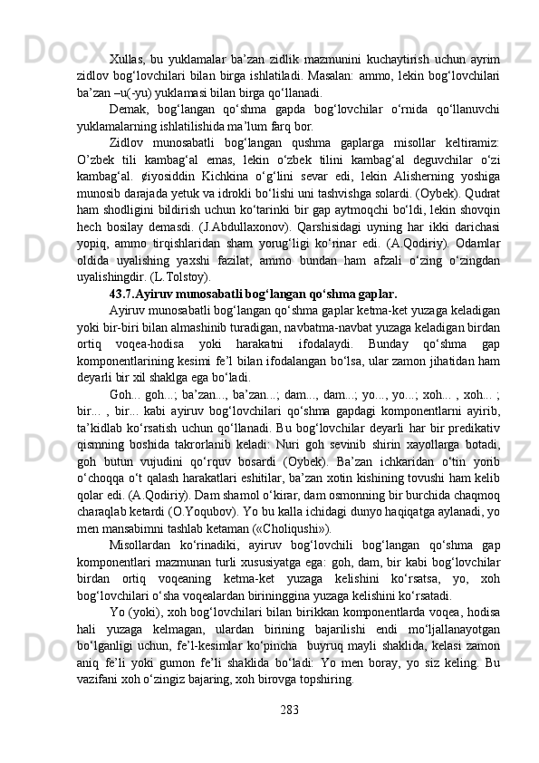 Xullas,   bu   yuklamalar   ba’zan   zidlik   mazmunini   kuchaytirish   uchun   ayrim
zidlov   bog‘lovchilari   bilan   birga   ishlatiladi.   Masalan:   ammo,   lekin   bog‘lovchilari
ba’zan –u(-yu) yuklamasi bilan birga qo‘llanadi.
Demak,   bog‘langan   qo‘shma   gapda   bog‘lovchilar   o‘rnida   qo‘llanuvchi
yuklamalarning ishlatilishida ma’lum farq bor.
Zidlov   munosabatli   bog‘langan   qushma   gaplarga   misollar   keltiramiz:
O’zbek   tili   kambag‘al   emas,   lekin   o‘zbek   tilini   kambag‘al   deguvchilar   o‘zi
kambag‘al.   ¢iyosiddin   Kichkina   o‘g‘lini   sevar   edi,   lekin   Alisherning   yoshiga
munosib darajada yetuk va idrokli bo‘lishi uni tashvishga solardi. (Oybek). Qudrat
ham shodligini bildirish uchun ko‘tarinki bir gap aytmoqchi bo‘ldi, lekin shovqin
hech   bosilay   demasdi.   (J.Abdullaxonov).   Qarshisidagi   uyning   har   ikki   darichasi
yopiq,   ammo   tirqishlaridan   sham   yorug‘ligi   ko‘rinar   edi.   (A.Qodiriy).   Odamlar
oldida   uyalishing   yaxshi   fazilat,   ammo   bundan   ham   afzali   o‘zing   o‘zingdan
uyalishingdir. (L.Tolstoy).
43.7.Ayiruv munosabatli bog‘langan qo‘shma gaplar.  
Ayiruv munosabatli bog‘langan qo‘shma gaplar ketma-ket yuzaga keladigan
yoki bir-biri bilan almashinib turadigan, navbatma-navbat yuzaga keladigan birdan
ortiq   voqea-hodisa   yoki   harakatni   ifodalaydi.   Bunday   qo‘shma   gap
komponentlarining kesimi fe’l bilan ifodalangan bo‘lsa, ular zamon jihatidan ham
deyarli bir xil shaklga ega bo‘ladi. 
Goh...  goh...;   ba’zan...,  ba’zan...;   dam...,  dam...;   yo...,  yo...;   xoh...  ,   xoh...  ;
bir...   ,   bir...   kabi   ayiruv   bog‘lovchilari   qo‘shma   gapdagi   komponentlarni   ayirib,
ta’kidlab   ko‘rsatish   uchun   qo‘llanadi.   Bu   bog‘lovchilar   deyarli   har   bir   predikativ
qismning   boshida   takrorlanib   keladi:   Nuri   goh   sevinib   shirin   xayollarga   botadi,
goh   butun   vujudini   qo‘rquv   bosardi   (Oybek).   Ba’zan   ichkaridan   o‘tin   yorib
o‘choqqa o‘t qalash harakatlari eshitilar, ba’zan xotin kishining tovushi ham kelib
qolar edi. (A.Qodiriy). Dam shamol o‘kirar, dam osmonning bir burchida chaqmoq
charaqlab ketardi (O.Yoqubov). Yo bu kalla ichidagi dunyo haqiqatga aylanadi, yo
men mansabimni tashlab ketaman («Choliqushi»).
Misollardan   ko‘rinadiki,   ayiruv   bog‘lovchili   bog‘langan   qo‘shma   gap
komponentlari   mazmunan  turli   xususiyatga  ega:   goh, dam,  bir  kabi   bog‘lovchilar
birdan   ortiq   voqeaning   ketma-ket   yuzaga   kelishini   ko‘rsatsa,   yo,   xoh
bog‘lovchilari o‘sha voqealardan birininggina yuzaga kelishini ko‘rsatadi.
Yo (yoki), xoh bog‘lovchilari bilan birikkan komponentlarda voqea, hodisa
hali   yuzaga   kelmagan,   ulardan   birining   bajarilishi   endi   mo‘ljallanayotgan
bo‘lganligi   uchun,   fe’l-kesimlar   ko‘pincha     buyruq   mayli   shaklida,   kelasi   zamon
aniq   fe’li   yoki   gumon   fe’li   shaklida   bo‘ladi:   Yo   men   boray,   yo   siz   keling.   Bu
vazifani xoh o‘zingiz bajaring, xoh birovga topshiring.
283 