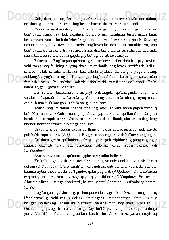 Goh,   dam,   ba’zan,   bir     bog‘lovchilari   payt   ma’nosini   ifodalagani   uchun,
qo‘shma gap komponentlarini bog‘lashda ham o‘sha mazmun saqlanadi.
Yuqorida   aytilganidek,   bu   so‘zlar   sodda   gapning   fe’l-kesimiga   bog‘lansa,
bog‘lovchi   emas,   payt   holi   sanaladi.   Qo‘shma   gap   qismlarini   biriktirganda   ham,
biriktiruvchi vosita bo‘lishi bilan birga, payt holi vazifasini ham bajaradi. Shuning
uchun   bunday   bog‘lovchilarni   ravish-bog‘lovchilar   deb   atash   mumkin:   yo,   xoh
bog‘lovchilari   birdan   ortiq   vaqea-hodisalardan   birininggina   bajarilishini   bildiradi,
shu sababli bu so‘zlar sodda gapda gap bo‘lagi bo‘lib kelolmaydi.
Eslatma: 1. Bog‘langan qo‘shma gap qismlarini birikirishda hali payt ravishi
yoki   xohlamoq   fe’lining   buyruq   shakli   takrorlanib,   bog‘lovchi   vazifasida   kelishi
mumkin:   Hali   muzika   chalinadi,   hali   ashula   aytiladi.   Xohlang   u   yog‘ini   oling,
xohlang   bu   yog‘ini   oling.   2.   Ba’zan,   goh   bog‘lovchilarini   ba’zi,   gohi   so‘zlaridan
farqlash   lozim.   Bu   so‘zlar,   odatda,   sifatlovchi   vazifasida   qo‘llanadi:   Ba’zi
talabalar, gohi (goyigi) kishilar.
Bu   so‘zlar   takrorlanib   o‘rin-payt   kelishigida   qo‘llanganda,   payt   holi
vazifasini   bajaradi:   Ba’zi-ba’zida   qo‘shnilarning   otxonasida   otning   tuyoq   urishi
eshitilib turadi. Odam gohi-gohida yanglishadi ham. 
Ayiruv bog‘lovchilari  boshqa teng bog‘lovchilar  kabi  sodda gapda  uyushiq
bo‘laklar   orasida   keladi.   Buning   qo‘shma   gap   tarkibida   qo‘llanishini   farqlash
kerak. Sodda gapda bir predikativ markaz tarkibida qo‘llanib, ular tarkibidagi teng
huquqli komponentlarni bir-biriga bog‘laydi. 
Qiyos   qilamiz.   Sodda   gapda   qo‘llanishi:   Saida   goh   afsuslanib,   goh   kuyib,
goh kulib gapirib berdi (A.Qahhor). Bu gapda uyushgan ravish hollarini bog‘lagan.
Qo‘shma   gapda   qo‘llanishi:   Narigi   uydan   goh   yigitlarning   gangur-gungur
suhbati   eshitilib   turar,   goh   ora-chora   qah-qah   kulgi   sadosi   yangrar   edi
(O.Yoqubov).
Ayiruv munosabatli qo‘shma gaplarga misollar keltiramiz:
Yo ko‘k unga o‘z sirlarini ochishni tilamas, yo uning aql ko‘zgusi xiralashib
qolgan (O.Yoqubov). O’sha mash’um kun goh savalab yomg‘ir yog‘ardi, goh qor
hamma  aybni  bekitmoqchi  bo‘lgandek  qalin  yog‘ardi  (P.Qodirov).  Dam   ko‘zidan
tirqirab   yosh   oqar,   dam   qog‘ozga   qayta-qayta   tikilardi   (O.Yoqubov).   Ba’zan   uni
Abusaid Mirzo huzuriga chaqirardi, ba’zan hazrat Nizomiddin hufiyalar yuborardi
(O.Yo).
Bog‘langan   qo‘shma   gap   komponentlaridagi   fe’l   kesimlarning   to‘liq
ifodalanmasligi   yoki   tushib   qolishi,   shuningdek,   komponentlar   uchun   umumiy
bo‘lgan   bo‘lakning   ishlatilishi   qismlarni   yanada   zich   bog‘laydi.   Masalan:   1.
Onaxonning   yuragi   bir   narsani   sezganday   bo‘ldi-yu,   oyoqlari   beixtiyor   oldinga
yurdi. (As.M.). 2. Yurtimizning bu kuni baxtli, chiroyli, ertasi esa yana chiroyliroq
284 