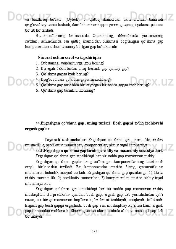 va   baxtliroq   bo‘ladi.   (Oybek).   3.   Qattiq   shamoldan   dam   chimlar   bamisoli
qirg‘ovulday uchib tushadi, dam bir oz namiqqan yerning tuprog‘i palaxsa-palaxsa
bo‘lib ko‘tariladi.
Bu   misollarning   birinchisida   Onaxonning,   ikkinchisida   yurtimizning
so‘zlari,   uchinchisida   esa   qattiq   shamoldan   birikmasi   bog‘langan   qo‘shma   gap
komponentlari uchun umumiy bo‘lgan gap bo‘laklaridir.
   Nazorat uchun savol va topshiriqlar
1. Substansial yondashuvga izoh bering?
2. Bir egali, lekin birdan ortiq  kesimli gap qanday gap?
3. Qo‘shma gapga izoh bering? 
4. Bog‘lovchisiz qo‘shma gaplarni izohlang?
5. Qo‘shma gap tarkibida birikayotgan bir sodda gapga izoh bering?
6. Qo‘shma gap tasnifini izohlang? 
44.Ergashgan   qo‘shma   gap,  uning  turlari.  Bosh   gapni   to‘liq   izohlovchi
ergash gaplar.
                        
                    Tayanch   tushunchalar:   Ergashgan   qo‘shma   gap,   qism,   fikr,   nisbiy
mustaqillik, predikativ munosabat, komponentlar, nisbiy tugal intonatsiya 
44.1.Ergashgan qo‘shma gaplarning shakliy va mazmuniy xususiyatlari.
Ergashgan qo‘shma gap tarkibidagi har bir sodda gap mazmunan nisbiy
Ergashgan   qo‘shma   gaplar   teng   bo‘lmagan   komponentlarning   tobelanish
orqali   birikuvidan   tuziladi.   Bu   komponentlar   orasida   fikriy,   grammatik   va
intonatsion butunlik mavjud bo‘ladi. Ergashgan qo‘shma gap qismlariga: 1) fikrda
nisbiy mustaqillik; 2) predikativ munosabat;  3) komponentlar orasida nisbiy tugal
intonatsiya xos.
Ergashgan   qo‘shma   gap   tarkibidagi   har   bir   sodda   gap   mazmunan   nisbiy
mustaqildir.   Bu   predikativ   qismlar,   bosh   gap,   ergash   gap   deb   yuritilishidan   qat’i
nazar,   bir-biriga   mazmunan   bog‘lanadi,   bir-birini   izohlaydi,   aniqlaydi,   to‘ldiradi.
Ergash gap bosh gapga ergashadi, bosh gap esa, mustaqilday ko‘rinsa ham, ergash
gap tomonidan izohlanadi. Shuning uchun ularni alohida-alohida mustaqil gap deb
bo‘lmaydi. 
285 