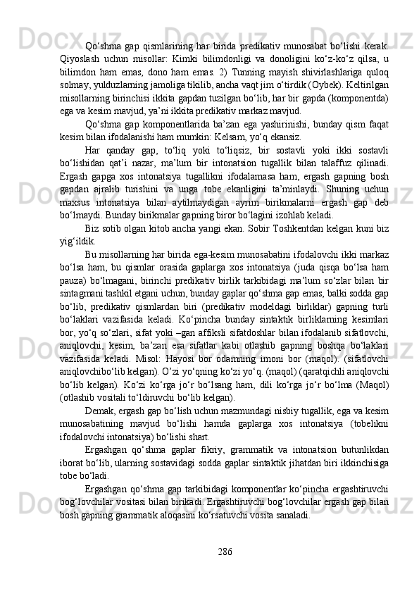 Qo‘shma   gap   qismlarining   har   birida   predikativ   munosabat   bo‘lishi   kerak.
Qiyoslash   uchun   misollar:   Kimki   bilimdonligi   va   donoligini   ko‘z-ko‘z   qilsa,   u
bilimdon   ham   emas,   dono   ham   emas.   2)   Tunning   mayish   shivirlashlariga   quloq
solmay, yulduzlarning jamoliga tikilib, ancha vaqt jim o‘tirdik (Oybek). Keltirilgan
misollarning birinchisi ikkita gapdan tuzilgan bo‘lib, har bir gapda (komponentda)
ega va kesim mavjud, ya’ni ikkita predikativ markaz mavjud. 
Qo‘shma   gap   komponentlarida   ba’zan   ega   yashirinishi,   bunday   qism   faqat
kesim bilan ifodalanishi ham mumkin: Kelsam, yo‘q ekansiz. 
Har   qanday   gap,   to‘liq   yoki   to‘liqsiz,   bir   sostavli   yoki   ikki   sostavli
bo‘lishidan   qat’i   nazar,   ma’lum   bir   intonatsion   tugallik   bilan   talaffuz   qilinadi.
Ergash   gapga   xos   intonatsiya   tugallikni   ifodalamasa   ham,   ergash   gapning   bosh
gapdan   ajralib   turishini   va   unga   tobe   ekanligini   ta’minlaydi.   Shuning   uchun
maxsus   intonatsiya   bilan   aytilmaydigan   ayrim   birikmalarni   ergash   gap   deb
bo‘lmaydi. Bunday birikmalar gapning biror bo‘lagini izohlab keladi.
Biz sotib olgan kitob ancha yangi ekan. Sobir Toshkentdan kelgan kuni biz
yig‘ildik.
Bu misollarning har birida ega-kesim munosabatini ifodalovchi ikki markaz
bo‘lsa   ham,   bu   qismlar   orasida   gaplarga   xos   intonatsiya   (juda   qisqa   bo‘lsa   ham
pauza)   bo‘lmagani,   birinchi   predikativ   birlik   tarkibidagi   ma’lum   so‘zlar   bilan   bir
sintagmani tashkil etgani uchun, bunday gaplar qo‘shma gap emas, balki sodda gap
bo‘lib,   predikativ   qismlardan   biri   (predikativ   modeldagi   birliklar)   gapning   turli
bo‘laklari   vazifasida   keladi.   Ko‘pincha   bunday   sintaktik   birliklarning   kesimlari
bor, yo‘q so‘zlari, sifat yoki –gan affiksli sifatdoshlar bilan ifodalanib sifatlovchi,
aniqlovchi,   kesim,   ba’zan   esa   sifatlar   kabi   otlashib   gapning   boshqa   bo‘laklari
vazifasida   keladi.   Misol:   Hayosi   bor   odamning   imoni   bor   (maqol).   (sifatlovchi
aniqlovchibo‘lib kelgan). O’zi yo‘qning ko‘zi yo‘q. (maqol) (qaratqichli aniqlovchi
bo‘lib   kelgan).   Ko‘zi   ko‘rga   jo‘r   bo‘lsang   ham,   dili   ko‘rga   jo‘r   bo‘lma   (Maqol)
(otlashib vositali to‘ldiruvchi bo‘lib kelgan).
Demak, ergash gap bo‘lish uchun mazmundagi nisbiy tugallik, ega va kesim
munosabatining   mavjud   bo‘lishi   hamda   gaplarga   xos   intonatsiya   (tobelikni
ifodalovchi intonatsiya) bo‘lishi shart.
Ergashgan   qo‘shma   gaplar   fikriy,   grammatik   va   intonatsion   butunlikdan
iborat bo‘lib, ularning sostavidagi sodda gaplar sintaktik jihatdan biri ikkinchisiga
tobe bo‘ladi.
Ergashgan   qo‘shma   gap  tarkibidagi   komponentlar  ko‘pincha  ergashtiruvchi
bog‘lovchilar vositasi bilan birikadi. Ergashtiruvchi bog‘lovchilar ergash gap bilan
bosh gapning grammatik aloqasini ko‘rsatuvchi vosita sanaladi.
286 