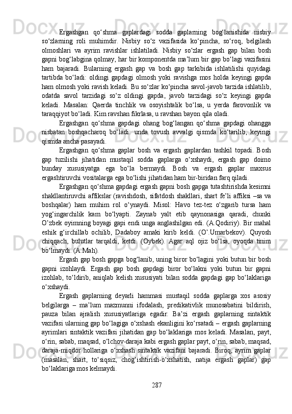 Ergashgan   qo‘shma   gaplardagi   sodda   gaplarning   bog‘lanishida   nisbiy
so‘zlarning   roli   muhimdir.   Nisbiy   so‘z   vazifasida   ko‘pincha,   so‘roq,   belgilash
olmoshlari   va   ayrim   ravishlar   ishlatiladi.   Nisbiy   so‘zlar   ergash   gap   bilan   bosh
gapni bog‘labgina qolmay, har bir komponentda ma’lum bir gap bo‘lagi vazifasini
ham   bajaradi.   Bularning   ergash   gap   va   bosh   gap   tarkibida   ishlatilishi   quyidagi
tartibda   bo‘ladi:   oldingi   gapdagi   olmosh   yoki   ravishga   mos   holda   keyingi   gapda
ham olmosh yoki ravish keladi. Bu so‘zlar ko‘pincha savol-javob tarzida ishlatilib,
odatda   savol   tarzidagi   so‘z   oldingi   gapda,   javob   tarzidagi   so‘z   keyingi   gapda
keladi.   Masalan:   Qaerda   tinchlik   va   osoyishtalik   bo‘lsa,   u   yerda   farovonlik   va
taraqqiyot bo‘ladi. Kim ravshan fikrlasa, u ravshan bayon qila oladi.
Ergashgan   qo‘shma   gapdagi   ohang   bog‘langan   qo‘shma   gapdagi   ohangga
nisbatan   boshqacharoq   bo‘ladi:   unda   tovush   avvalgi   qismda   ko‘tarilib,   keyingi
qismda ancha pasayadi.
Ergashgan   qo‘shma   gaplar   bosh   va   ergash   gaplardan   tashkil   topadi.   Bosh
gap   tuzilishi   jihatidan   mustaqil   sodda   gaplarga   o‘xshaydi,   ergash   gap   doimo
bunday   xususiyatga   ega   bo‘la   bermaydi.   Bosh   va   ergash   gaplar   maxsus
ergashtiruvchi vositalarga ega bo‘lishi jihatidan ham bir-biridan farq qiladi. 
Ergashgan qo‘shma gapdagi ergash gapni bosh gapga tutashtirishda kesimni
shakllantiruvchi affikslar (ravishdosh, sifatdosh shakllari, shart fe’li affiksi –sa va
boshqalar)   ham   muhim   rol   o‘ynaydi.   Misol:   Havo   tez-tez   o‘zgarib   tursa   ham
yog‘ingarchilik   kam   bo‘lyapti.   Zaynab   yalt   etib   qaynonasiga   qaradi,   chunki
O’zbek oyimning boyagi gapi endi unga anglashilgan edi. (A.Qodiriy). Bir mahal
eshik   g‘irchillab   ochilib,   Dadaboy   amaki   kirib   keldi.   (O’.Umarbekov).   Quyosh
chiqqach,   bulutlar   tarqaldi,   ketdi.   (Oybek).   Agar   aql   ojiz   bo‘lsa,   oyoqda   tinim
bo‘lmaydi. (A.Mah).
Ergash gap bosh gapga bog‘lanib, uning biror bo‘lagini yoki butun bir bosh
gapni   izohlaydi.   Ergash   gap   bosh   gapdagi   biror   bo‘lakni   yoki   butun   bir   gapni
izohlab,   to‘ldirib,   aniqlab   kelish   xususiyati   bilan   sodda   gapdagi   gap   bo‘laklariga
o‘xshaydi.
Ergash   gaplarning   deyarli   hammasi   mustaqil   sodda   gaplarga   xos   asosiy
belgilarga   –   ma’lum   mazmunni   ifodalash,   predikativlik   munosabatini   bildirish,
pauza   bilan   ajralish   xususiyatlariga   egadir.   Ba’zi   ergash   gaplarning   sintaktik
vazifasi ularning gap bo‘lagiga o‘xshash ekanligini ko‘rsatadi – ergash gaplarning
ayrimlari   sintaktik   vazifasi   jihatidan   gap   bo‘laklariga   mos   keladi.   Masalan,   payt,
o‘rin, sabab, maqsad, o‘lchov-daraja kabi ergash gaplar payt, o‘rin, sabab, maqsad,
daraja-miqdor   hollariga   o‘xshash   sintaktik   vazifani   bajaradi.   Biroq,   ayrim   gaplar
(masalan,   shart,   to‘siqsiz,   chog‘ishtirish-o‘xshatish,   natija   ergash   gaplar)   gap
bo‘laklariga mos kelmaydi.
287 