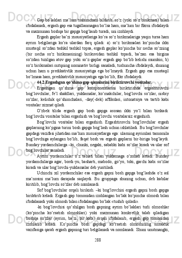 Gap bo‘laklari ma’lum tushunchani bildirib, so‘z (yoki so‘z birikmasi) bilan
ifodalanadi, ergash gap esa tugallanmagan bo‘lsa ham, ma’lum bir fikrni ifodalaydi
va mazmunan boshqa bir gapga bog‘lanib turadi, uni izohlaydi. 
Ergash gaplar ba’zi xususiyatlariga ko‘ra so‘z birikmalariga yaqin tursa ham
ayrim   belgilariga   ko‘ra   ulardan   farq   qiladi:   a)   so‘z   birikmalari   ko‘pincha   ikki
mustaqil so‘zdan tashkil tashkil topsa, ergash gaplar ko‘pincha bir necha so‘zning
(bir   necha   so‘z   birikmasining)   birikuvidan   tashkil   topadi,   ba’zan   esa   birgina
so‘zdan   tuzilgan   atov   gap   yoki   so‘z-gaplar   ergash   gap   bo‘lib   kelishi   mumkin;   b)
so‘z birikmalari nutqning nominativ birligi sanaladi, tushuncha ifodalaydi, shuning
uchun   ham   u   predikativlik   xususiyatiga   ega   bo‘lmaydi.   Ergash   gap   esa   mustaqil
bo‘lmasa ham, predikativlik xususiyatiga ega bo‘lib, fikr ifodalaydi. 
44.2.Ergashgan qo‘shma gap qismlarini biriktiruvchi vositalar.
Ergashgan   qo‘shma   gap   komponentlarini   biriktirishda   ergashtiruvchi
bog‘lovchilar,   fe’l   shakllari,   yuklamalar,   ko‘makchilar,   bog‘lovchi   so‘zlar,   nisbiy
so‘zlar,   kelishik   qo‘shimchalari,   -day(-dek)   affikslari,   intonatsiya   va   tartib   kabi
vositalar xizmat qiladi.
O’zbek   tilida   ergash   gap   bosh   gapga   asosan   ikki   yo‘l   bilan   birikadi:
bog‘lovchi vositalar bilan ergashish va bog‘lovchi vositalarsiz ergashish.
Bog‘lovchi   vositalar   bilan   ergashish.   Ergashtiruvchi   bog‘lovchilar   ergash
gaplarning ko‘pgina turini bosh gapga bog‘lash uchun ishlatiladi. Bu bog‘lovchilar
gapdagi vazifasi jihatidan ma’lum xususiyatlarga ega: ularning ayrimlari tamomila
bog‘lovchiga   aylangan   bo‘lib,   faqat   bosh   va   ergash   gaplarni   bir-biriga   bog‘laydi.
Bunday yordamchilarga –ki, chunki, negaki, sababki kabi so‘zlar kiradi va ular sof
bog‘lovchilar sanaladi.
Ayrim   yordamchilar   o‘z   tabiati   bilan   yuklamaga   o‘xshab   ketadi.   Bunday
yordamchilarga   agar,  bordi-yu,   basharti,   mabodo,  go‘yo,  toki,   garchi   kabi   so‘zlar
kiradi va ular bog‘lovchi-yuklamalar deb yuritiladi.
Uchinchi   xil   yordamchilar   esa   ergash   gapni   bosh   gapga   bog‘lashda   o‘z   asl
ma’nosini   ma’lum   darajada   saqlaydi.   Bu   gruppaga   shuning   uchun,   deb   kabilar
kiritilib, bog‘lovchi so‘zlar deb nomlanadi.
Sof bog‘lovchilar orqali birikish. –ki bog‘lovchisi ergash gapni bosh gapga
biriktirib keladi. Ergash gap tomonidan izohlangan bo‘lak ko‘pincha olmosh bilan
ifodalanadi yoki olmosh bilan ifodalangan bo‘lak «tushib qoladi».
-ki   bog‘lovchisi   qo‘shilgan   bosh   gapning   ayrim   bo‘laklari   turli   olmoshlar
(ko‘pincha   ko‘rsatish   olmoshlari)   yoki   mazmunan   konkretlik   talab   qiladigan
boshqa   so‘zlar   (ayrim,   ba’zi,   bir   kabi)   orqali   ifodalanib,   ergash   gap   tomonidan
izohlanib   keladi.   Ko‘pincha   bosh   gapdagi   ko‘rsatish   olmoshining   sintaktik
vazifasiga qarab ergash gapning turi belgilanadi va nomlanadi. Shuni unutmangki,
288 