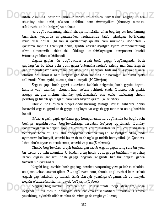 kitob   kishining   do‘stidir   (shuni   olmoshi   to‘ldiruvchi   vazifasida   kelgan).   Bizda
shunday   odat   borki,   o‘zidan   kichikni   ham   sizsiraydilar   (shunday   olmoshi
sifatlovchi bo‘lib kelgan) va hokazo.
-ki bog‘lovchisining ishlatilishi ayrim holatlar bilan bog‘liq. Bu holatlarning
birinchisi,   yuqorida   aytganimizdek,   izohlanishni   talab   qiladigan   bo‘lakning
mavjudligi   bo‘lsa,   (ba’zan   u   qo‘llanmay   qolishi   ham   mumkin),   ikkinchisi   -
qo‘shma   gapning   ahamiyat   berib,   ajratib   ko‘rsatilayotgan   ayrim   komponentining
o‘rin   almashinib   ishlatilishi.   Oldinga   ko‘chirilayotgan   komponent   kuchli
intonatsiya bilan ta’kidlanadi.
Ergash   gaplar   –ki   bog‘lovchisi   orqali   bosh   gapga   bog‘langanda,   bosh
gapdagi   bir   bo‘lakni   yoki   bosh   gapni   butunicha   izohlab   kelishi   mumkin.   Ergash
gap tomonidan izohlanayotgan bo‘lak olmoshlar orqali ifodalanadi. Ayrim hollarda
olmosh   qo‘llanmasa   ham,   ergash   gap   bosh   gapning   bir   bo‘lagini   aniqlaydi   yoki
to‘ldiradi: Yana aytki, bu xalq sira o‘lmaydi. (H.Olimjon)
Ergash   gap     bosh   gapni   butunicha   izohlab   kelganda,   bosh   gapda   deyarli
hamma   vaqt   shunday,   chunon   kabi   so‘zlar   ishtirok   etadi:   Onaxon   uch   gazlik
aroqqa   mo‘guz   mokini   shunday   qulochakshlab   otar   ediki,   mokining   chodir
peshtoqiga tushib qolmagani hammani hayron qilardi (A.Muxtor).
Chunki   bog‘lovchisi   voqea-hodisalarning   yuzaga   kelish   sababini   ochib
beruvchi ergash gapni bosh gapga bog‘laydi va ergash gap tarkibida uning boshida
keladi.
Sabab ergash gapli qo‘shma gap komponentlarini bog‘lashda bu bog‘lovchi
boshqa   ergashtiruvchi   bog‘lovchilarga   nisbatan   ko‘proq   qo‘llanadi.   Bunday
qo‘shma gaplarda ergash gapning kesimi ot kesim shaklida va fe’l kesim shaklida
uchraydi:   Men   bu   sirni   shu   choqqacha   ichimda   saqlab   kelayotgan   edim,   endi
aytmasam bo‘lmaydi, chunki bu mish-mish og‘ziga tushib borayotibdi (A.Qahhor).
Ishni cho‘zib yurish kerak emas, chunki vaqt oz (S.Ahmad).
Chunki bog‘lovchisi orqali birikadigan sabab ergash gaplarning soni bir yoki
bir   necha   bo‘lishi   mumkin.   U   birdan   ortiq   holda   bosh   gapga   birikkan   –   uyushiq
sabab   ergash   gaplarni   bosh   gapga   bog‘lab   kelganda   har   bir   ergash   gapda
takrorlanib qo‘llanadi.
Negaki bog‘lovchisi bosh gapdagi harakat, voqeaning yuzaga kelish sababini
aniqlash uchun xazmat qiladi. Bu bog‘lovchi ham, chunki bog‘lovchisi kabi, sabab
ergash   gap   tarkibida   qo‘llanadi:   Endi   chiroyli   yozishga   o‘rganmasak   bo‘lmaydi,
negaki o‘zimizdan shoirlar paydo bo‘lyapti (Oybek).
Negaki   bog‘lovchisi   o‘rnida   jonli   so‘zlashuvda   nega   desangiz,   nega
deganda,   nima   uchun   desangiz   kabi   birikmalar   ishlatilishi   mumkin:   Hamma
yaxshiroq joylashib olish xarakatida, nimaga desangiz yo‘l uzoq.
289 