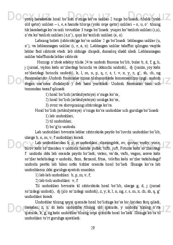 yotiq harakatida  hosil   bo‘lish  o‘rniga  ko‘ra  unlilar   2 turga bo‘linadi;  tiloldi  (yoki
old qator) unlilari – i, e, a hamda tilorqa (yoki orqa qator) unlilari – o, u, o‘. tilning
tik harakatiga ko‘ra unli tovushlar 3 turga bo‘linadi: yuqori ko‘tarilish unlilari (i,u),
o‘rta ko‘tarilish unlilari (e,o‘), quyi ko‘tarilish unlilari (a, o). 
Labning holati (ishtiroki)ga ko‘ra unlilar 2 ga bo‘linadi: lablangan unlilar (u,
o‘), va lablanmagan unlilar (i, e, a, o). Lablangan unlilar  talaffuz qilingan vaqtda
lablar   faol  ishtirok  etadi:  lab  oldinga  chiqadi,  dumaloq  shakl   oladi.  Lablanmagan
unlilar talaffuzida lablar ishtirok
  Hozirgi o‘zbek adabiy tilida 24 ta undosh fonema bo‘lib, bular b, d, f, g, h,
j (jurnal, vijdon kabi so‘zlardagi birinchi va ikkinchi undosh),   dj (jumla, joy kabi
so‘zlaridagi   birinchi   undosh),   k,   l,   m,   n,   p,   q,   r,   s,   t,   v,   x,   y,   z,   g‘,   sh,   ch,   ng
fonemalaridir. Undosh fonemalar tizimi tilshunoslikda konsonantizm (ingl. undosh
degan   ma’noni   ifodalaydi   )   deb   ham   yuritiladi.   Undosh   fonemalar   ham   uch
tomondan tasnif qilinadi:
1) hosil bo‘lish (artikulyatsiya) o‘rniga ko‘ra;
2) hosil bo‘lish (artikulyatsiya) usuliga ko‘ra;
3) ovoz va shovqinning ishtirokiga ko‘ra.
Hosil bo‘lish (artikulyatsiya) o‘rniga ko‘ra undoshlar uch guruhga bo‘linadi:
1) lab undoshlari;
2) til undoshlari;
3) bo‘g‘iz undoshi.
Lab undoshlari bevosita lablar ishtirokida paydo bo‘luvchi undoshlar bo‘lib,
ularga b, n, m, v, f undoshlari kiradi.
Lab undoshlaridan b, p, m undoshlari, shuningdek, ov, qovun, vodiy, voris,
birov kabi so‘zlaridan v undoshi hamda pufak, tufli, juft, Fotima kabi so‘zlaridagi
f     undoshi   ikki   lab   orasida   paydo   bo‘ladi;   vatan,   va’da,   vafo,   vagon,   arava   kabi
so‘zlar tarkibidagi v undoshi, fazo, farzand, fitna,  telefon kabi so‘zlar tarkibidagif
undoshi   pastki   lab   bilan   ustki   tishlar   orasida   hosil   bo‘ladi.   Shunga   ko‘ra   lab
undoshlarini ikki guruhga ajratish mumkin:
1) lab-lab undoshlari: b, p, m, v, f;
2) lab-tish undoshlari: v, f.
Til   undoshlari   bevosita   til   ishtirokida   hosil   bo‘lib,   ularga   g,   d,   j   (jurnal
so‘zidagi undosh),  dj (jilo so‘zidagi undosh), z, y, k, l, n, ng, r, s, m, x, ch, sh, q, g‘
undoshlari kiradi.
Undoshlar tilning qaysi qismida hosil bo‘lishiga ko‘ra bir-biridan farq qiladi,
masalan,   z,   s,   sh   kabi   undoshlar   tilning   old   qismida,   y   undoshi   tilning   o‘rta
qismida, k, g, ng kabi undoshlar tilning orqa qismida hosil bo‘ladi. Shunga ko‘ra til
undoshlari to‘rt guruhga ajratiladi:
29 
