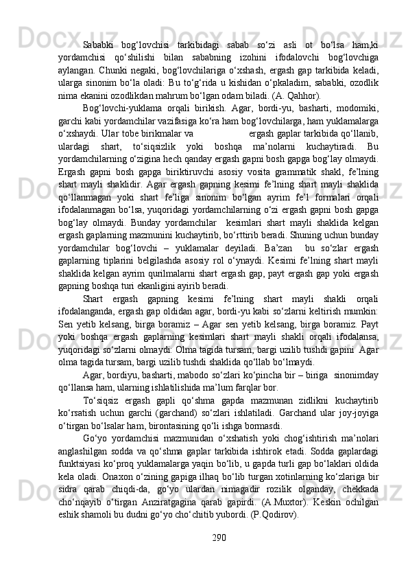 Sababki   bog‘lovchisi   tarkibidagi   sabab   so‘zi   asli   ot   bo‘lsa   ham,ki
yordamchisi   qo‘shilishi   bilan   sababning   izohini   ifodalovchi   bog‘lovchiga
aylangan.   Chunki   negaki,   bog‘lovchilariga   o‘xshash,   ergash   gap   tarkibida   keladi,
ularga   sinonim   bo‘la   oladi:   Bu   to‘g‘rida   u   kishidan   o‘pkaladim,   sababki,   ozodlik
nima ekanini ozodlikdan mahrum bo‘lgan odam biladi. (A. Qahhor).
Bog‘lovchi-yuklama   orqali   birikish.   Agar,   bordi-yu,   basharti,   modomiki,
garchi kabi yordamchilar vazifasiga ko‘ra ham bog‘lovchilarga, ham yuklamalarga
o‘xshaydi. Ular tobe birikmalar va                                   ergash gaplar tarkibida qo‘llanib,
ulardagi   shart,   to‘siqsizlik   yoki   boshqa   ma’nolarni   kuchaytiradi.   Bu
yordamchilarning o‘zigina hech qanday ergash gapni bosh gapga bog‘lay olmaydi.
Ergash   gapni   bosh   gapga   biriktiruvchi   asosiy   vosita   grammatik   shakl,   fe’lning
shart   mayli   shaklidir.   Agar   ergash   gapning   kesimi   fe’lning   shart   mayli   shaklida
qo‘llanmagan   yoki   shart   fe’liga   sinonim   bo‘lgan   ayrim   fe’l   formalari   orqali
ifodalanmagan bo‘lsa, yuqoridagi yordamchilarning o‘zi ergash gapni bosh gapga
bog‘lay   olmaydi.   Bunday   yordamchilar     kesimlari   shart   mayli   shaklida   kelgan
ergash gaplarning mazmunini kuchaytirib, bo‘rttirib beradi. Shuning uchun bunday
yordamchilar   bog‘lovchi   –   yuklamalar   deyiladi.   Ba’zan     bu   so‘zlar   ergash
gaplarning   tiplarini   belgilashda   asosiy   rol   o‘ynaydi.   Kesimi   fe’lning   shart   mayli
shaklida kelgan ayrim qurilmalarni shart  ergash gap, payt ergash gap yoki ergash
gapning boshqa turi ekanligini ayirib beradi.
Shart   ergash   gapning   kesimi   fe’lning   shart   mayli   shakli   orqali
ifodalanganda, ergash gap oldidan agar, bordi-yu kabi so‘zlarni keltirish mumkin:
Sen   yetib   kelsang,   birga   boramiz   –   Agar   sen   yetib   kelsang,   birga   boramiz.   Payt
yoki   boshqa   ergash   gaplarning   kesimlari   shart   mayli   shakli   orqali   ifodalansa,
yuqoridagi so‘zlarni olmaydi: Olma tagida tursam, bargi uzilib tushdi gapini  Agar
olma tagida tursam, bargi uzilib tushdi shaklida qo‘llab bo‘lmaydi.
Agar, bordiyu, basharti, mabodo so‘zlari ko‘pincha bir – biriga  sinonimday
qo‘llansa ham, ularning ishlatilishida ma’lum farqlar bor.
To‘siqsiz   ergash   gapli   qo‘shma   gapda   mazmunan   zidlikni   kuchaytirib
ko‘rsatish   uchun   garchi   (garchand)   so‘zlari   ishlatiladi.   Garchand   ular   joy-joyiga
o‘tirgan bo‘lsalar ham, birontasining qo‘li ishga bormasdi. 
Go‘yo   yordamchisi   mazmunidan   o‘xshatish   yoki   chog‘ishtirish   ma’nolari
anglashilgan   sodda   va   qo‘shma   gaplar   tarkibida   ishtirok   etadi.   Sodda   gaplardagi
funktsiyasi ko‘proq yuklamalarga yaqin bo‘lib, u gapda turli gap bo‘laklari oldida
kela oladi. Onaxon o‘zining gapiga ilhaq bo‘lib turgan xotinlarning ko‘zlariga bir
sidra   qarab   chiqdi-da,   go‘yo   ulardan   nimagadir   rozilik   olganday,   chekkada
cho‘nqayib   o‘tirgan   Anziratgagina   qarab   gapirdi.   (A.Muxtor).   Keskin   ochilgan
eshik shamoli bu dudni go‘yo cho‘chitib yubordi. (P.Qodirov).
290 
