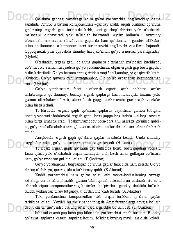Qo‘shma   gapdagi   vazifasiga   ko‘ra   go‘yo   yordamchisi   bog‘lovchi-yuklama
sanaladi. Chunki u ba’zan komponentlari –ganday shakli orqali birikkan qo‘shma
gaplarning   ergash   gapi   tarkibida   kelib,   undagi   chog‘ishtirish   yoki   o‘xshatish
ma’nosini   kuchaytiradi   yoki   ta’kidlab   ko‘rsatadi.   Ayrim   hollarda   u   taxminiy
o‘xshatish   mazmunini   ifodalovchi   gaplarda   ham   qo‘llanadi.   –gandek   affikslari
bilan   qo‘llanmasa,   u   komponentlarni   biriktiruvchi   bog‘lovchi   vazifasini   bajaradi:
Oppoq nozik yuzi quyoshda shunday tiniq ko‘rindi, go‘yo u nurdan yaratilganday.
(Oybek).
O’xshatish   ergash   gapli   qo‘shma   gaplarda   o‘xshatish   ma’nosini   kuchliroq,
bo‘rttirib ko‘rsatish maqsadida go‘yo yordamchisini olgan ergash gap bosh gapdan
oldin keltiriladi: Go‘yo hamma uning siridan voqif bo‘lganday, yigit qizarib ketdi.
(Oybek).   Go‘yo   quyosh   oyni   kuzatganidek,   O’t   bo‘lib   orqangdan   kezmoqdaman
men. (UyQun).
Go‘yo   yordamchisi   faqat   o‘xshatish   ergash   gapli   qo‘shma   gaplar
tarkibidagina   qo‘llanmay,   boshqa   ergash   gaplarga   ham   noaniqlik,   taxmin   yoki
gumon   ottenkalarini   berib,   ularni   bosh   gapga   biriktiruvchi   grammatik   vositalar
bilan birga keladi.
To‘ldiruvchi   ergash   gapli   qo‘shma   gaplarda   bajarilishi   gumon   tutilgan,
noaniq voqeani  ifodalovchi  ergash  gapni   bosh  gapga  bog‘lashda  –ki   bog‘lovchisi
bilan birga ishtirok etadi: Toshmuhamedov bora-bora shu narsaga ko‘nikib qoldi-
ki, go‘yo mahalla aholisi uning butun maishatini ko‘tarishi, oilasini tebratishi kerak
emish.
Aniqlovchi   ergash   gapli   qo‘shma   gaplar   tarkibida   keladi:   Unda   shunday
tuyg‘u bor ediki, go‘yo u osmonni ham aldaganday edi. (H.Nazir)
To‘siqsiz   ergash   gapli   qo‘shma   gap   tarkibida   kelib,   bosh   gapdagi   voqeani
faraz   qilish   yoki   o‘xshatish   orqali   izohlaydi:   Hali   hech   narsa   gullagan   bo‘lmasa
ham, go‘yo uzoqdan gul hidi keladi. (P.Qodirov)
Go‘yo yordamchisi bog‘langan qo‘shma gaplar tarkibida ham keladi: Go‘yo
chiroq o‘chdi-yu, qorong‘ida u ko‘rinmay qoldi. (S.Ahmad).
Xuddi   yordamchisi   ham   go‘yo   so‘zi   kabi   voqea-hodisalarning   yuzaga
kelishiga bir oz ishonchsizlik, gumon bilan qarash ottenkalarini bildiradi. Bu so‘z
ishtirok   etgan   komponentlarning   kesimlari   ko‘pincha   –ganday   shaklida   bo‘ladi:
Xuddi yelkasidan birov tutgandy, u birdan cho‘chib tushdi. (A.Muxtor).
Toki   yordamchisi   komponentlari   deb   orqali   birikkan   qo‘shma   gaplar
tarkibida keladi:  Yozildi  bu she’r  bahor  tongida Aziz farzandlarga sovg‘a bo‘lsin
deb, Toki bir mo‘ysafid otaning so‘zi, qalblarga diljo bo‘lsin deb. (H.Olimjon).
Maqsad ergash gap bosh gap bilan toki yordamchisi orqali birikadi. Bunday
qo‘shma   gaplarda   ergash   gapning   kesimi   fe’lning   buyruq   mayli   shaklida   keladi:
291 