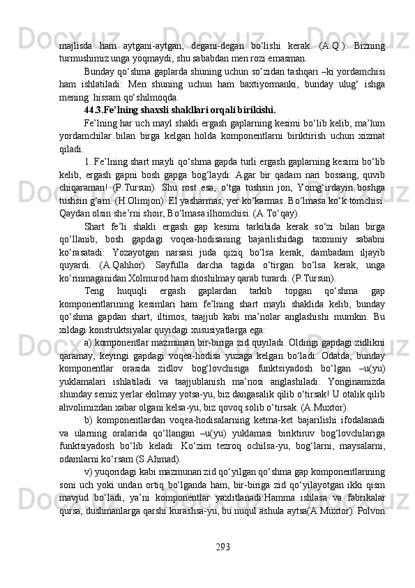 majlisda   ham   aytgani-aytgan,   degani-degan   bo‘lishi   kerak.   (A.Q.).   Bizning
turmushimiz unga yoqmaydi, shu sababdan men rozi emasman. 
Bunday qo‘shma gaplarda shuning uchun so‘zidan tashqari –ki yordamchisi
ham   ishlatiladi:   Men   shuning   uchun   ham   baxtiyormanki,   bunday   ulug‘   ishga
mening  hissam qo‘shilmoqda.
44.3.Fe’lning shaxsli shakllari orqali birikishi.   
Fe’lning har uch mayl shakli ergash gaplarning kesimi bo‘lib kelib, ma’lum
yordamchilar   bilan   birga   kelgan   holda   komponentlarni   biriktirish   uchun   xizmat
qiladi. 
1. Fe’lning shart mayli qo‘shma gapda turli ergash gaplarning kesimi bo‘lib
kelib,   ergash   gapni   bosh   gapga   bog‘laydi:   Agar   bir   qadam   nari   bossang,   quvib
chiqaraman!   (P.Tursun).   Shu   rost   esa,   o‘tga   tushsin   jon,   Yomg‘irdayin   boshga
tushsin g‘am. (H.Olimjon). El yasharmas, yer ko‘karmas. Bo‘lmasa ko‘k tomchisi.
Qaydan olsin she’rni shoir, Bo‘lmasa ilhomchisi. (A.To‘qay).
Shart   fe’li   shakli   ergash   gap   kesimi   tarkibida   kerak   so‘zi   bilan   birga
qo‘llanib,   bosh   gapdagi   voqea-hodisaning   bajarilishidagi   taxminiy   sababni
ko‘rasatadi:   Yozayotgan   narsasi   juda   qiziq   bo‘lsa   kerak,   dambadam   iljayib
quyardi.   (A.Qahhor).   Sayfulla   darcha   tagida   o‘tirgan   bo‘lsa   kerak,   unga
ko‘rinmaganidan Xolmurod ham shoshilmay qarab turardi. (P.Tursun).
Teng   huquqli   ergash   gaplardan   tarkib   topgan   qo‘shma   gap
komponentlarining   kesimlari   ham   fe’lning   shart   mayli   shaklida   kelib,   bunday
qo‘shma   gapdan   shart,   iltimos,   taajjub   kabi   ma’nolar   anglashishi   mumkin.   Bu
xildagi konstruktsiyalar quyidagi xususiyatlarga ega:
a) komponentlar mazmunan bir-biriga zid quyiladi. Oldingi gapdagi zidlikni
qaramay,   keyingi   gapdagi   voqea-hodisa   yuzaga   kelgan   bo‘ladi.   Odatda,   bunday
komponentlar   orasida   zidlov   bog‘lovchisiga   funktsiyadosh   bo‘lgan   –u(yu)
yuklamalari   ishlatiladi   va   taajjublanish   ma’nosi   anglashiladi:   Yonginamizda
shunday semiz yerlar ekilmay yotsa-yu, biz dangasalik qilib o‘tirsak! U otalik qilib
ahvolimizdan xabar olgani kelsa-yu, biz qovoq solib o‘tirsak. (A.Muxtor).
b)   komponentlardan   voqea-hodisalarning   ketma-ket   bajarilishi   ifodalanadi
va   ularning   oralarida   qo‘llangan   –u(yu)   yuklamasi   biriktiruv   bog‘lovchilariga
funktsiyadosh   bo‘lib   keladi:   Ko‘zim   tezroq   ochilsa-yu,   bog‘larni,   maysalarni,
odamlarni ko‘rsam (S.Ahmad).
v) yuqoridagi kabi mazmunan zid qo‘yilgan qo‘shma gap komponentlarining
soni   uch   yoki   undan   ortiq   bo‘lganda   ham,   bir-biriga   zid   qo‘yilayotgan   ikki   qism
mavjud   bo‘ladi,   ya’ni   komponentlar   yaxlitlanadi:Hamma   ishlasa   va   fabrikalar
qursa, dushmanlarga qarshi kurashsa-yu, bu nuqul ashula aytsa(A.Muxtor). Polvon
293 