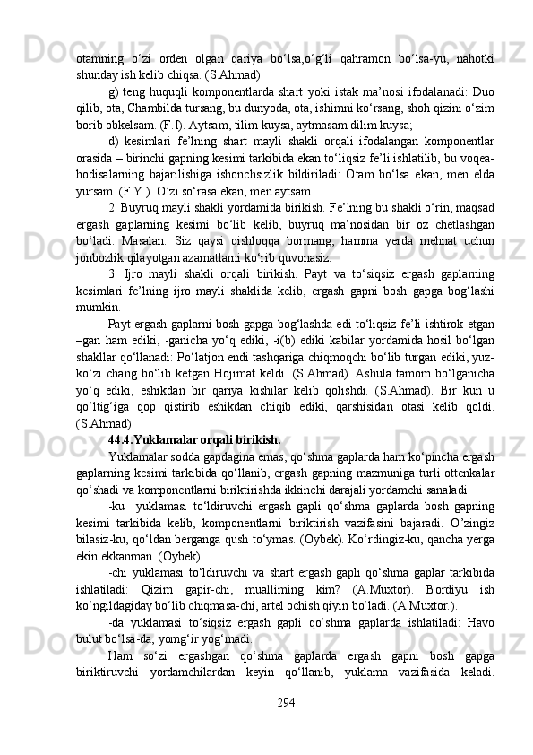 otamning   o‘zi   orden   olgan   qariya   bo‘lsa,o‘g‘li   qahramon   bo‘lsa-yu,   nahotki
shunday ish kelib chiqsa. (S.Ahmad).
g)   teng   huquqli   komponentlarda   shart   yoki   istak   ma’nosi   ifodalanadi:   Duo
qilib, ota, Chambilda tursang, bu dunyoda, ota, ishimni ko‘rsang, shoh qizini o‘zim
borib obkelsam. (F.I). Aytsam, tilim kuysa, aytmasam dilim kuysa;
d)   kesimlari   fe’lning   shart   mayli   shakli   orqali   ifodalangan   komponentlar
orasida – birinchi gapning kesimi tarkibida ekan to‘liqsiz fe’li ishlatilib, bu voqea-
hodisalarning   bajarilishiga   ishonchsizlik   bildiriladi:   Otam   bo‘lsa   ekan,   men   elda
yursam. (F.Y.). O’zi so‘rasa ekan, men aytsam.
2. Buyruq mayli shakli yordamida birikish. Fe’lning bu shakli o‘rin, maqsad
ergash   gaplarning   kesimi   bo‘lib   kelib,   buyruq   ma’nosidan   bir   oz   chetlashgan
bo‘ladi.   Masalan:   Siz   qaysi   qishloqqa   bormang,   hamma   yerda   mehnat   uchun
jonbozlik qilayotgan azamatlarni ko‘rib quvonasiz.
3.   Ijro   mayli   shakli   orqali   birikish.   Payt   va   to‘siqsiz   ergash   gaplarning
kesimlari   fe’lning   ijro   mayli   shaklida   kelib,   ergash   gapni   bosh   gapga   bog‘lashi
mumkin.
Payt ergash gaplarni bosh gapga bog‘lashda edi to‘liqsiz fe’li ishtirok etgan
–gan   ham   ediki,   -ganicha   yo‘q   ediki,   -i(b)   ediki   kabilar   yordamida   hosil   bo‘lgan
shakllar qo‘llanadi: Po‘latjon endi tashqariga chiqmoqchi bo‘lib turgan ediki, yuz-
ko‘zi   chang   bo‘lib   ketgan   Hojimat   keldi.   (S.Ahmad).   Ashula   tamom   bo‘lganicha
yo‘q   ediki,   eshikdan   bir   qariya   kishilar   kelib   qolishdi.   (S.Ahmad).   Bir   kun   u
qo‘ltig‘iga   qop   qistirib   eshikdan   chiqib   ediki,   qarshisidan   otasi   kelib   qoldi.
(S.Ahmad).
44.4.Yuklamalar orqali birikish.  
Yuklamalar sodda gapdagina emas, qo‘shma gaplarda ham ko‘pincha ergash
gaplarning  kesimi   tarkibida   qo‘llanib,  ergash   gapning   mazmuniga  turli   ottenkalar
qo‘shadi va komponentlarni biriktirishda ikkinchi darajali yordamchi sanaladi.
-ku     yuklamasi   to‘ldiruvchi   ergash   gapli   qo‘shma   gaplarda   bosh   gapning
kesimi   tarkibida   kelib,   komponentlarni   biriktirish   vazifasini   bajaradi.   O’zingiz
bilasiz-ku, qo‘ldan berganga qush to‘ymas. (Oybek). Ko‘rdingiz-ku, qancha yerga
ekin ekkanman. (Oybek). 
-chi   yuklamasi   to‘ldiruvchi   va   shart   ergash   gapli   qo‘shma   gaplar   tarkibida
ishlatiladi:   Qizim   gapir-chi,   mualliming   kim?   (A.Muxtor).   Bordiyu   ish
ko‘ngildagiday bo‘lib chiqmasa-chi, artel ochish qiyin bo‘ladi. (A.Muxtor.).
-da   yuklamasi   to‘siqsiz   ergash   gapli   qo‘shma   gaplarda   ishlatiladi:   Havo
bulut bo‘lsa-da, yomg‘ir yog‘madi.
Ham   so‘zi   ergashgan   qo‘shma   gaplarda   ergash   gapni   bosh   gapga
biriktiruvchi   yordamchilardan   keyin   qo‘llanib,   yuklama   vazifasida   keladi.
294 