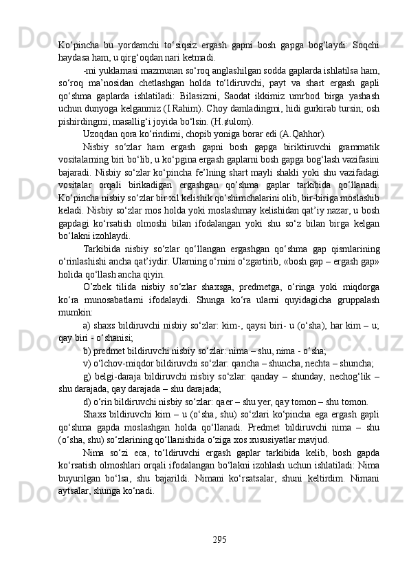 Ko‘pincha   bu   yordamchi   to‘siqsiz   ergash   gapni   bosh   gapga   bog‘laydi:   Soqchi
haydasa ham, u qirg‘oqdan nari ketmadi.
-mi yuklamasi mazmunan so‘roq anglashilgan sodda gaplarda ishlatilsa ham,
so‘roq   ma’nosidan   chetlashgan   holda   to‘ldiruvchi,   payt   va   shart   ergash   gapli
qo‘shma   gaplarda   ishlatiladi:   Bilasizmi,   Saodat   ikkimiz   umrbod   birga   yashash
uchun dunyoga kelganmiz (I.Rahim). Choy damladingmi, hidi gurkirab tursin; osh
pishirdingmi, masallig‘i joyida bo‘lsin. (H.¢ulom).
Uzoqdan qora ko‘rindimi, chopib yoniga borar edi (A.Qahhor). 
Nisbiy   so‘zlar   ham   ergash   gapni   bosh   gapga   biriktiruvchi   grammatik
vositalarning biri bo‘lib, u ko‘pgina ergash gaplarni bosh gapga bog‘lash vazifasini
bajaradi. Nisbiy so‘zlar  ko‘pincha fe’lning shart  mayli  shakli  yoki shu vazifadagi
vositalar   orqali   birikadigan   ergashgan   qo‘shma   gaplar   tarkibida   qo‘llanadi.
Ko‘pincha nisbiy so‘zlar bir xil kelishik qo‘shimchalarini olib, bir-biriga moslashib
keladi. Nisbiy so‘zlar mos holda yoki moslashmay kelishidan qat’iy nazar, u bosh
gapdagi   ko‘rsatish   olmoshi   bilan   ifodalangan   yoki   shu   so‘z   bilan   birga   kelgan
bo‘lakni izohlaydi.
Tarkibida   nisbiy   so‘zlar   qo‘llangan   ergashgan   qo‘shma   gap   qismlarining
o‘rinlashishi ancha qat’iydir. Ularning o‘rnini o‘zgartirib, «bosh gap – ergash gap»
holida qo‘llash ancha qiyin.
O’zbek   tilida   nisbiy   so‘zlar   shaxsga,   predmetga,   o‘ringa   yoki   miqdorga
ko‘ra   munosabatlarni   ifodalaydi.   Shunga   ko‘ra   ularni   quyidagicha   gruppalash
mumkin:
a) shaxs bildiruvchi nisbiy so‘zlar: kim-, qaysi biri- u (o‘sha), har kim – u;
qay biri - o‘shanisi;
b) predmet bildiruvchi nisbiy so‘zlar: nima – shu, nima - o‘sha; 
v) o‘lchov-miqdor bildiruvchi so‘zlar: qancha – shuncha, nechta – shuncha;
g)   belgi-daraja   bildiruvchi   nisbiy   so‘zlar:   qanday   –   shunday,   nechog‘lik   –
shu darajada, qay darajada – shu darajada;
d) o‘rin bildiruvchi nisbiy so‘zlar: qaer – shu yer, qay tomon – shu tomon.
Shaxs   bildiruvchi   kim   –   u   (o‘sha,   shu)   so‘zlari   ko‘pincha   ega   ergash   gapli
qo‘shma   gapda   moslashgan   holda   qo‘llanadi.   Predmet   bildiruvchi   nima   –   shu
(o‘sha, shu) so‘zlarining qo‘llanishida o‘ziga xos xususiyatlar mavjud.
Nima   so‘zi   eca,   to‘ldiruvchi   ergash   gaplar   tarkibida   kelib,   bosh   gapda
ko‘rsatish olmoshlari orqali ifodalangan bo‘lakni izohlash uchun ishlatiladi: Nima
buyurilgan   bo‘lsa,   shu   bajarildi.   Nimani   ko‘rsatsalar,   shuni   keltirdim.   Nimani
aytsalar, shunga ko‘nadi.
295 