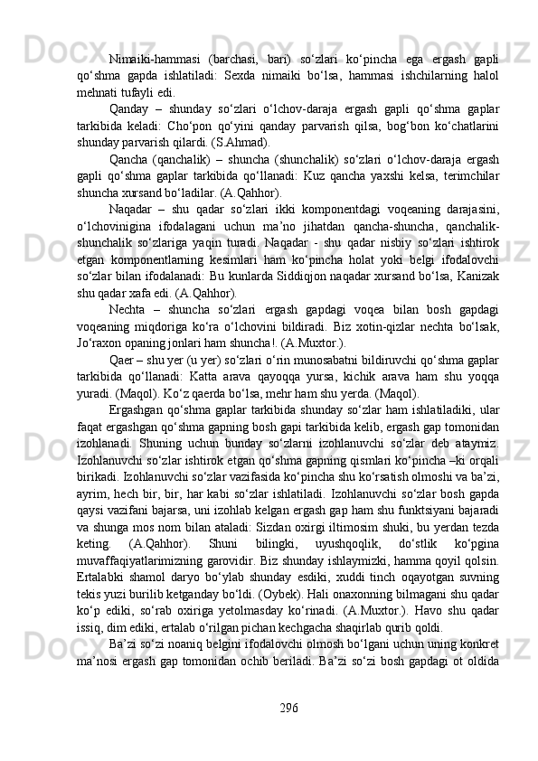 Nimaiki-hammasi   (barchasi,   bari)   so‘zlari   ko‘pincha   ega   ergash   gapli
qo‘shma   gapda   ishlatiladi:   Sexda   nimaiki   bo‘lsa,   hammasi   ishchilarning   halol
mehnati tufayli edi.
Qanday   –   shunday   so‘zlari   o‘lchov-daraja   ergash   gapli   qo‘shma   gaplar
tarkibida   keladi:   Cho‘pon   qo‘yini   qanday   parvarish   qilsa,   bog‘bon   ko‘chatlarini
shunday parvarish qilardi. (S.Ahmad).
Qancha   (qanchalik)   –   shuncha   (shunchalik)   so‘zlari   o‘lchov-daraja   ergash
gapli   qo‘shma   gaplar   tarkibida   qo‘llanadi:   Kuz   qancha   yaxshi   kelsa,   terimchilar
shuncha xursand bo‘ladilar. (A.Qahhor).
Naqadar   –   shu   qadar   so‘zlari   ikki   komponentdagi   voqeaning   darajasini,
o‘lchovinigina   ifodalagani   uchun   ma’no   jihatdan   qancha-shuncha,   qanchalik-
shunchalik   so‘zlariga   yaqin   turadi.   Naqadar   -   shu   qadar   nisbiy   so‘zlari   ishtirok
etgan   komponentlarning   kesimlari   ham   ko‘pincha   holat   yoki   belgi   ifodalovchi
so‘zlar bilan ifodalanadi: Bu kunlarda Siddiqjon naqadar xursand bo‘lsa, Kanizak
shu qadar xafa edi. (A.Qahhor).
Nechta   –   shuncha   so‘zlari   ergash   gapdagi   voqea   bilan   bosh   gapdagi
voqeaning   miqdoriga   ko‘ra   o‘lchovini   bildiradi.   Biz   xotin-qizlar   nechta   bo‘lsak,
Jo‘raxon opaning jonlari ham shuncha!. (A.Muxtor.).
Qaer – shu yer (u yer) so‘zlari o‘rin munosabatni bildiruvchi qo‘shma gaplar
tarkibida   qo‘llanadi:   Katta   arava   qayoqqa   yursa,   kichik   arava   ham   shu   yoqqa
yuradi. (Maqol). Ko‘z qaerda bo‘lsa, mehr ham shu yerda. (Maqol).
Ergashgan   qo‘shma   gaplar   tarkibida  shunday  so‘zlar   ham  ishlatiladiki,  ular
faqat ergashgan qo‘shma gapning bosh gapi tarkibida kelib, ergash gap tomonidan
izohlanadi.   Shuning   uchun   bunday   so‘zlarni   izohlanuvchi   so‘zlar   deb   ataymiz.
Izohlanuvchi so‘zlar ishtirok etgan qo‘shma gapning qismlari ko‘pincha –ki orqali
birikadi. Izohlanuvchi so‘zlar vazifasida ko‘pincha shu ko‘rsatish olmoshi va ba’zi,
ayrim,   hech   bir,   bir,   har   kabi   so‘zlar   ishlatiladi.   Izohlanuvchi   so‘zlar   bosh   gapda
qaysi vazifani bajarsa, uni izohlab kelgan ergash gap ham shu funktsiyani bajaradi
va shunga mos nom bilan ataladi: Sizdan oxirgi iltimosim  shuki, bu yerdan tezda
keting.   (A.Qahhor).   Shuni   bilingki,   uyushqoqlik,   do‘stlik   ko‘pgina
muvaffaqiyatlarimizning garovidir. Biz shunday ishlaymizki, hamma qoyil qolsin.
Ertalabki   shamol   daryo   bo‘ylab   shunday   esdiki,   xuddi   tinch   oqayotgan   suvning
tekis yuzi burilib ketganday bo‘ldi. (Oybek). Hali onaxonning bilmagani shu qadar
ko‘p   ediki,   so‘rab   oxiriga   yetolmasday   ko‘rinadi.   (A.Muxtor.).   Havo   shu   qadar
issiq, dim ediki, ertalab o‘rilgan pichan kechgacha shaqirlab qurib qoldi.
Ba’zi so‘zi noaniq belgini ifodalovchi olmosh bo‘lgani uchun uning konkret
ma’nosi  ergash gap tomonidan ochib beriladi. Ba’zi  so‘zi  bosh gapdagi  ot  oldida
296 