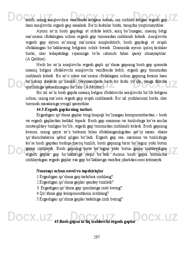 kelib, uning aniqlovchisi vazifasida kelgani uchun, uni izohlab kelgan ergash gap
ham aniqlovchi ergash gap sanaladi: Ba’zi kishilar borki, tanqidni yoqtirmaydilar.
Ayrim   so‘zi   bosh   gapdagi   ot   oldida   kelib,   aniq   bo‘lmagan,   noaniq   belgi
ma’nosini   ifodalagani   uchun   ergash   gap   tomonidan   izohlanib   keladi.   Aniqlovchi
ergash   gap   ayrim   so‘zning   ma’nosini   aniqlashtirib,   bosh   gapdagi   ot   orqali
ifodalangan   bo‘laklarning   belgisini   ochib   beradi:   Oramizda   ayrim   qoloq   kishilar
borki,   ular   kelajakdagi   rejamizga   to‘la   ishonch   bilan   qaray   olmayaptilar.
(A.Qahhor).
Hech   bir   so‘zi   aniqlovchi   ergash   gapli   qo‘shma   gapning   bosh   gap   qismida
noaniq   belgini   ifodalovchi   aniqlovchi   vazifasida   kelib,   ergash   gap   tomonidan
izohlanib keladi. Bu so‘z inkor  ma’nosini  ifodalagani  uchun gapning kesimi  ham
bo‘lishsiz   shaklda   qo‘llanadi:   Naymanchada   hech   bir   kishi   yo‘qki,   yangi   fabrika
qurilishiga qatnashmagan bo‘lsin. (A.Muxtor).
Bir xil so‘zi bosh gapda noaniq belgini ifodalovchi aniqlovchi bo‘lib kelgani
uchun, uning ma’nosi ergash gap orqali izohlanadi: Bir xil yoshlarimiz borki, ular
turmush masalasiga yengil qaraydilar.
44.5.Ergash gaplarning turlari.
Ergashgan qo‘shma gaplar teng huquqli bo‘lmagan komponentlardan – bosh
va  ergash   gaplardan   tashkil   topadi.  Bosh   gap  mazmun   va   tuzilishiga   ko‘ra  ancha
mustaqilday tuzilgan bo‘lib, ergash gap tomonidan izohlanib keladi. Bosh gapning
kesimi,   uning   qaysi   so‘z   turkumi   bilan   ifodalanganligidan   qat’iy   nazar,   shaxs
qo‘shimchalarini   qabul   qilgan   bo‘ladi.   Ergash   gap   esa,   mazmun   va   tuzilishiga
ko‘ra bosh gapdan boshqacharoq tuzilib, bosh gapning biror  bo‘lagini yoki  butun
gapni   izohlaydi.   Bosh   gapning   biror   bo‘lagini   yoki   butun   gapni   izohlaydigan
ergash   gaplar   gap   bo‘laklariga   yaqin   bo‘ladi.   Ammo   bosh   gapni   butunicha
izohlaydigan ergash gaplar esa gap bo‘laklariga vazifasi jihatidan mos kelmaydi.
Nazotaqt uchun savol va topshiriqlar
1   Ergashgan qo‘shma gap tarkibini izohlang?                 
2.Ergashgan qo‘shma gaplar qanday tuziladi?    
3. Ergashgan qo‘shma gap qismlariga izoh bering?: 
4.Qo‘shma gap komponentlarini izohlang? 
5.Ergashgan qo‘shma gaplar tarkibiga izoh bering?
                           45.Bosh gapni to‘liq izohlovchi ergash gaplar
297 