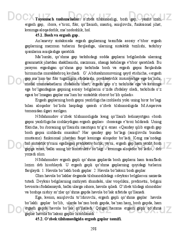 Tayanmch   tushunchalar:   o‘zbek   tilshunosligi,   bosh   gap,     yaxlit   izoh,
ergash   gap,     ibora,   e’tiroz,   fikr,   qo‘llanish,   mantiq,   aniqlovchi,   funksional   jihat,
kesimga aloqadorlik, ma’nodoshlik, hol. 
45.1.   Bosh va ergash gap.
An’anaviy   sintaksisda   ergash   gaplarning   tasnifida   asosiy   e’tibor   ergash
gaplarning   mazmun   turlarini   farqlashga,   ularning   sintaktik   tuzilishi,   tarkibiy
qismlarini aniqlashga qaratildi. 
Ma’lumki,   qo‘shma   gap   tarkibidagi   sodda   gaplarni   belgilashda   ularning
grammatik jihatdan shakllanishi, mazmuni, ohangi kabilarga e’tibor qaratiladi. Bu
jarayon   ergashgan   qo‘shma   gap   tarkibida   bosh   va   ergash   gapni   farqlashda
birmuncha murakkabroq kechadi.   G‘.Abdurahmonovning qayd etishicha, «ergash
gap ma’lum  bir  fikr  tugalligini  ifodalashi,  predikativlik  xususiyatiga  ega  bo‘lishi,
modal   munosabatlarni   ifodalashi   shart;   ergash   gap   o‘z   tarkibida   ega   va   kesimga
ega   bo‘lgandagina   gapning   asosiy   belgilarini   o‘zida   ifodalay   oladi,   tarkibida   o‘z
egasi bo‘lmagan gaplar ma’lum bir sintaktik oborot bo‘lib qoladi».
Ergash gaplarning bosh gapni yaxlitligicha izohlashi yoki uning biror bo‘lagi
bilan   aloqador   bo‘lishi   haqidagi   qarash   o‘zbek   tilshunosligida   M.Asqarova
tomonidan ilgari surilgan.
N.Mahmudov   o‘zbek   tilshunosligida   keng   qo‘llanib   kelinayotgan   «bosh
gapni yaxlitligicha izohlaydigan ergash gaplar»   iborasiga e’tiroz bildiradi. Uning
fikricha, bu iboraning qo‘llanishi mantiqan to‘g‘ri emas. «Qanday qilib ergash gap
bosh   gapni   izohlashi   mumkin?   Har   qanday   gap   bo‘lagi   (aniqlovchi   bundan
mustasno)   funksional   jihatdan   faqat   kesimga   aloqador   bo‘ladi.   Keng   ma’nodagi
hol sintaktik o‘rnini egallagan predikativ birlik, ya’ni, ergash gap ham yaxlit bosh
gapga emas, balki uning bir konstruktiv bo‘lagi – kesimga aloqador bo‘ladi»,- deb
yozadi olim. 
N.Mahmudov   ergash   gapli   qo‘shma   gaplarda   bosh   gaplarni   ham   tasniflash
lozim   deb   hisoblaydi.   U   ergash   gapli   qo‘shma   gaplarning   quyidagi   turlarini
farqlaydi: 1. Havola bo‘lakli bosh gaplar. 2. Havola bo‘laksiz bosh gaplar.
Olim havola bo‘laklar deganda tilshunoslikdagi «deyksis belgilar»ni nazarda
tutadi. Deyksis belgilarning mohiyati  shundaki, ular voqelikni, predmetni, belgini
bevosita ifodalamaydi, balki ularga ishora, havola qiladi. O‘zbek tilidagi olmoshlar
va boshqa nisbiy so‘zlar qo‘shma gapda havola bo‘lak sifatida qo‘llanadi.
Ega,   kesim,   aniqlovchi   to‘ldiruvchi,   ergash   gapli   qo‘shma   gaplar     havola
bo‘lakli   gaplar   bo‘lib,   ularda ba’zan bosh gapda, ba’zan ham, bosh gapda, ham
ergash   gapda   havola   bo‘lak   qo‘llanadi.   Qolgan   hamma   ergash   gapli   qo‘shma
gaplar havola bo‘laksiz gaplar hisoblanadi. 
45.2. O‘zbek tilshunosligida ergash gaplar tasnifi.
298 
