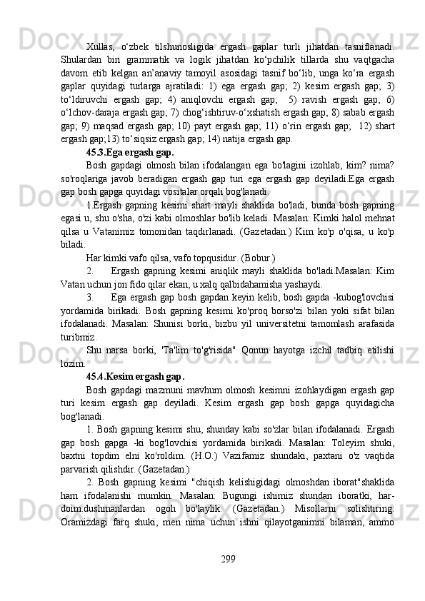 Xullas,   o‘zbek   tilshunosligida   ergash   gaplar   turli   jihatdan   tasniflanadi.
Shulardan   biri   grammatik   va   logik   jihatdan   ko‘pchilik   tillarda   shu   vaqtgacha
davom   etib   kelgan   an’anaviy   tamoyil   asosidagi   tasnif   bo‘lib,   unga   ko‘ra   ergash
gaplar   quyidagi   turlarga   ajratiladi:   1)   ega   ergash   gap;   2)   kesim   ergash   gap;   3)
to‘ldiruvchi   ergash   gap;   4)   aniqlovchi   ergash   gap;     5)   ravish   ergash   gap;   6)
o‘lchov-daraja ergash gap; 7) chog‘ishtiruv-o‘xshatish ergash gap; 8) sabab ergash
gap; 9) maqsad  ergash  gap; 10) payt  ergash gap; 11) o‘rin ergash gap;    12) shart
ergash gap;13) to‘siqsiz ergash gap; 14) natija ergash gap. 
45.3.Ega ergash gap.  
Bosh   gapdagi   olmosh   bilan   ifodalangan   ega   bo'lagini   izohlab,   kim?   nima?
so'roqlariga   javob   beradigan   ergash   gap   turi   ega   ergash   gap   deyiladi.Ega   ergash
gap bosh gapga quyidagi vositalar orqali bog'lanadi.
1.Ergash   gapning   kesimi   shart   mayli   shaklida   bo'ladi,   bunda   bosh   gapning
egasi u, shu o'sha, o'zi kabi olmoshlar bo'lib keladi. Masalan: Kimki halol mehnat
qilsa   u   Vatanimiz   tomonidan   taqdirlanadi.   (Gazetadan.)   Kim   ko'p   o'qisa,   u   ko'p
biladi.
Har kimki vafo qilsa, vafo topqusidur. (Bobur.)
2. Ergash   gapning   kesimi   aniqlik   mayli   shaklida   bo'ladi.Masalan:   Kim
Vatan uchun jon fido qilar ekan, u xalq qalbidahamisha yashaydi.
3. Ega ergash gap bosh gapdan keyin kelib, bosh gapda -kubog'lovchisi
yordamida   birikadi.   Bosh   gapning   kesimi   ko'proq   borso'zi   bilan   yoki   sifat   bilan
ifodalanadi.   Masalan:   Shunisi   borki,   bizbu   yil   universitetni   tamomlash   arafasida
turibmiz.
Shu   narsa   borki,   'Ta'lim   to'g'risida"   Qonun   hayotga   izchil   tadbiq   etilishi
lozim.
45.4.Kesim ergash gap.  
Bosh   gapdagi   mazmuni   mavhum   olmosh   kesimni   izohlaydigan   ergash   gap
turi   kesim   ergash   gap   deyiladi.   Kesim   ergash   gap   bosh   gapga   quyidagicha
bog'lanadi.
1. Bosh gapning kesimi  shu, shunday kabi so'zlar  bilan ifodalanadi. Ergash
gap   bosh   gapga   -ki   bog'lovchisi   yordamida   birikadi.   Masalan:   Toleyim   shuki,
baxtni   topdim   elni   ko'roldim.   (H.O.)   Vazifamiz   shundaki,   paxtani   o'z   vaqtida
parvarish qilishdir. (Gazetadan.)
2.   Bosh   gapning   kesimi   "chiqish   kelishigidagi   olmoshdan   iborat"shaklida
ham   ifodalanishi   mumkin.   Masalan:   Bugungi   ishimiz   shundan   iboratki,   har-
doim.dushmanlardan   ogoh   bo'laylik.   (Gazetadan.)   Misollarni   solishtiring:
Oramizdagi   farq   shuki,   men   nima   uchun   ishni   qilayotganimni   bilaman,   ammo
299 