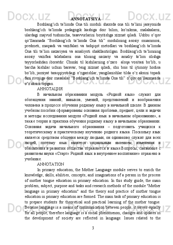                                              ANNOTATSIYA
Boshlang ‘ ich   ta’limda   Ona   tili   moduli   shaxsda   ona   tili   ta’lim i   jarayonida
boshlang ‘ ich   ta’limda   pedagogik   kasb i ga   doir   bilim,   ko‘nikma,   malakalarni,
ulardagi   majvud   tushuncha,   tasavvurlarini   boyitishga   xizmat   qiladi.   Ushbu   o‘quv
qo‘llanmada   “ Boshlang ‘ ich   ta’limda   Ona   tili ”   moduli ning   asosiy   muammosi,
predmeti,   maqsadi   va   vazifalari   va   tadqiqot   metodlari   va   boshlang ‘ ich   ta’limda
Ona   tili   ta’lim   nazariyasi   va   amaliyoti   shakllan tirilgan.   Boshlang ‘ ich   ta’limning
asosiy   vazifasi   talabalarni   ona   tilining   nazariy   va   amaliy   ta’lim   olishga
tayyorlashdan   iboratdir.   Chunki   til   kishilarning   o‘zaro     aloqa   vositasi   bo‘lib,   u
barcha   kishilar   uchun   baravar,   teng   xizmat   qiladi,   shu   bois   til   ijtimoiy   hodisa
bo‘lib,   jamiyat   taraqqiyotidagi   o‘zgarishlar,   yangilanishlar   tilda   o‘z   aksini   topadi
fani rivojiga doir masalalar   “Boshlang ‘ ich ta’limda Ona tili” o‘quv qo‘llanmasida
o‘z aks ini topgan.  
АННОТАЦИЯ
В   начальном   образовании   модуль   «Родной   язык»   служит   для
обогащения   знаний,   навыков,   умений,   представлений   и   воображения
человека в процессе обучения  родному языку в начальной школе. В данном
учебном пособии сформированы основная проблема, предмет, цели и задачи
и   методы   исследования   модуля   «Родной   язык   в   начальном   образовании»,   а
также теория и практика обучения родному языку в начальном образовании.
Основная   задача   начального   образования   –   подготовить   учащихся   к
теоретическому   и   практическому   изучению   родного   языка.   Поскольку   язык
является  средством  общения   между  людьми,  он  одинаково   служит  для   всех
людей,   поэтому   язык   является   социальным   явлением,   изменения   и
обновления  в  развитии   общества   отражаются  в  языке.Вопросы,   связанные  с
развитием науки «Старт» Родной язык в внутренне воспитание» отражено в
учебнике.
ANNOTATION
In   primary   education,   the   Mother   Language   module   serves   to   enrich   the
knowledge, skills, abilities, concepts, and imaginations of a person in the process
of   mother   tongue   education   in   primary   education.   In   this   study   guide,   the   main
problem, subject, purpose and tasks and research methods of the module "Mother
language   in   primary   education"   and   the   theory   and   practice   of   mother   tongue
education in primary education are formed. The main task of primary education is
to   prepare   students   for   theoretical   and   practical   learning   of   the   mother   tongue.
Because language is a means of communication between people, it serves equally
for all people, therefore language is a social phenomenon, changes and updates in
the   development   of   society   are   reflected   in   language.   Issues   related   to   the
3 