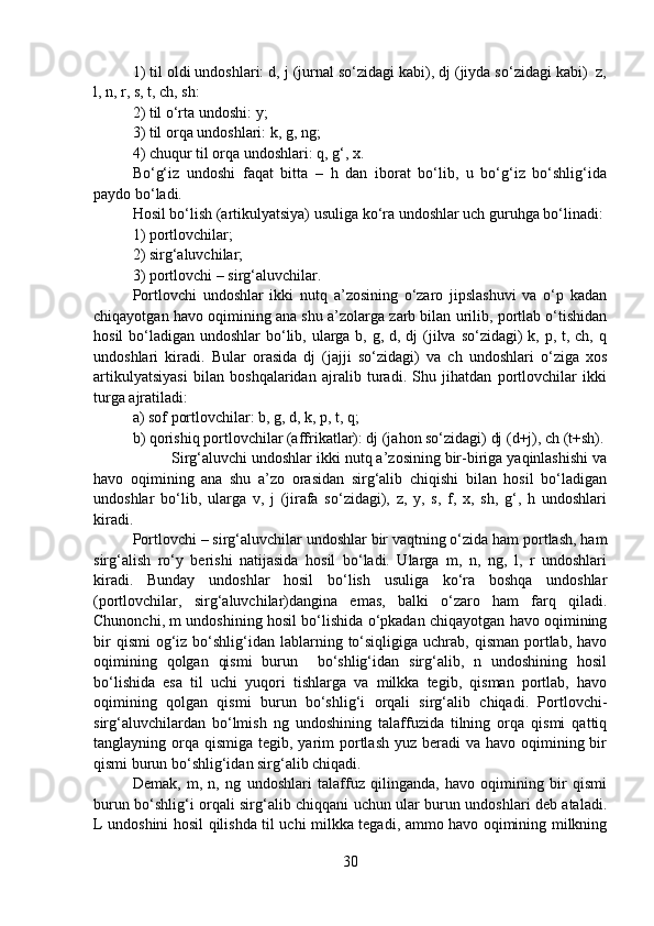 1) til oldi undoshlari: d, j (jurnal so‘zidagi kabi), dj (jiyda so‘zidagi kabi)  z,
l, n, r, s, t, ch, sh:
2) til o‘rta undoshi: y;
3) til orqa undoshlari: k, g, ng;
4) chuqur til orqa undoshlari: q, g‘, x.
Bo‘g‘iz   undoshi   faqat   bitta   –   h   dan   iborat   bo‘lib,   u   bo‘g‘iz   bo‘shlig‘ida
paydo bo‘ladi.
Hosil bo‘lish (artikulyatsiya) usuliga ko‘ra undoshlar uch guruhga bo‘linadi:
1) portlovchilar;
2) sirg‘aluvchilar;
3) portlovchi – sirg‘aluvchilar.
Portlovchi   undoshlar   ikki   nutq   a’zosining   o‘zaro   jipslashuvi   va   o‘p   kadan
chiqayotgan havo oqimining ana shu a’zolarga zarb bilan urilib, portlab o‘tishidan
hosil  bo‘ladigan undoshlar  bo‘lib, ularga b, g, d, dj  (jilva so‘zidagi) k, p, t, ch, q
undoshlari   kiradi.   Bular   orasida   dj   (jajji   so‘zidagi)   va   ch   undoshlari   o‘ziga   xos
artikulyatsiyasi   bilan   boshqalaridan   ajralib   turadi.   Shu   jihatdan   portlovchilar   ikki
turga ajratiladi:
a) sof portlovchilar: b, g, d, k, p, t, q;
b) qorishiq portlovchilar (affrikatlar): dj (jahon so‘zidagi) dj (d+j), ch (t+sh).
  Sirg‘aluvchi undoshlar ikki nutq a’zosining bir-biriga yaqinlashishi va
havo   oqimining   ana   shu   a’zo   orasidan   sirg‘alib   chiqishi   bilan   hosil   bo‘ladigan
undoshlar   bo‘lib,   ularga   v,   j   (jirafa   so‘zidagi),   z,   y,   s,   f,   x,   sh,   g‘,   h   undoshlari
kiradi.
Portlovchi – sirg‘aluvchilar undoshlar bir vaqtning o‘zida ham portlash, ham
sirg‘alish   ro‘y   berishi   natijasida   hosil   bo‘ladi.   Ularga   m,   n,   ng,   l,   r   undoshlari
kiradi.   Bunday   undoshlar   hosil   bo‘lish   usuliga   ko‘ra   boshqa   undoshlar
(portlovchilar,   sirg‘aluvchilar)dangina   emas,   balki   o‘zaro   ham   farq   qiladi.
Chunonchi, m undoshining hosil bo‘lishida o‘pkadan chiqayotgan havo oqimining
bir   qismi   og‘iz  bo‘shlig‘idan  lablarning  to‘siqligiga  uchrab,  qisman  portlab,  havo
oqimining   qolgan   qismi   burun     bo‘shlig‘idan   sirg‘alib,   n   undoshining   hosil
bo‘lishida   esa   til   uchi   yuqori   tishlarga   va   milkka   tegib,   qisman   portlab,   havo
oqimining   qolgan   qismi   burun   bo‘shlig‘i   orqali   sirg‘alib   chiqadi.   Portlovchi-
sirg‘aluvchilardan   bo‘lmish   ng   undoshining   talaffuzida   tilning   orqa   qismi   qattiq
tanglayning orqa  qismiga tegib, yarim  portlash  yuz beradi  va havo oqimining bir
qismi burun bo‘shlig‘idan sirg‘alib chiqadi.
Demak,   m,   n,   ng   undoshlari   talaffuz   qilinganda,   havo   oqimining   bir   qismi
burun bo‘shlig‘i orqali sirg‘alib chiqqani uchun ular burun undoshlari deb ataladi.
L undoshini hosil qilishda til uchi milkka tegadi, ammo havo oqimining milkning
30 