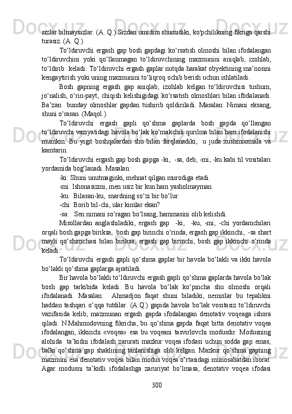 sizlar bilmaysizlar. (A. Q.) Sizdan umidim shumidiki, ko'pchilikning fikriga qarshi
turasiz. (A. Q.)
To‘ldiruvchi  ergash  gap bosh gapdagi  ko‘rsatish  olmoshi  bilan ifodalangan
to‘ldiruvchini   yoki   qo‘llanmagan   to‘ldiruvchining   mazmunini   aniqlab,   izohlab,
to‘ldirib   keladi. To‘ldiruvchi ergash gaplar nutqda harakat obyektining ma’nosini
kengaytirish yoki uning mazmunini to‘liqroq ochib berish uchun ishlatiladi.  
Bosh   gapning   ergash   gap   aniqlab,   izohlab   kelgan   to‘ldiruvchisi   tushum,
jo‘nalish, o‘rin-payt, chiqish kelishigidagi ko‘rsatish olmoshlari bilan ifodalanadi.
Ba’zan     bunday   olmoshlar   gapdan   tushirib   qoldiriladi.   Masalan:   Nimani   eksang,
shuni o‘rasan. (Maqol.)
To‘ldiruvchi   ergash   gapli   qo‘shma   gaplarda   bosh   gapda   qo‘llangan
to‘ldiruvchi vaziyatidagi havola bo‘lak ko‘makchili qurilma bilan ham ifodalanishi
mumkin:   Bu   yigit   boshqalardan   shu   bilan   farqlanadiki,     u   juda   xushmuomala   va
kamtarin.
To‘ldiruvchi ergash gap bosh gapga -ki,  -sa, deb, -mi, -ku kabi til vositalari
yordamida bog‘lanadi. Masalan: 
-ki: Shuni unutmaginki, mehnat qilgan murodiga etadi.
-mi: Ishonasizmi, men usiz bir kun ham yasholmayman. 
-ku:  Bilasan-ku,  mardning so‘zi bir bo‘lur. 
-chi: Borib bil-chi, ular kimlar ekan?
-sa:   Sen nimani so‘ragan bo‘lsang, hammasini olib kelishdi.
Misollardan   anglashiladiki,   ergash   gap     -ki,     -ku,   -mi,   -chi   yordamchilari
orqali bosh gapga biriksa,  bosh gap birinchi o‘rinda, ergash gap ikkinchi,  -sa shart
mayli   qo‘shimchasi   bilan   biriksa,   ergash   gap   birinchi,   bosh   gap   ikkinchi   o‘rinda
keladi.
To‘ldiruvchi ergash gapli qo‘shma gaplar bir havola bo‘lakli va ikki havola
bo‘lakli qo‘shma gaplarga ajratiladi.   
Bir havola bo‘lakli to‘ldiruvchi ergash gapli qo‘shma gaplarda havola bo‘lak
bosh   gap   tarkibida   keladi.   Bu   havola   bo‘lak   ko‘pincha   shu   olmoshi   orqali
ifodalanadi.   Masalan:     Ahmadjon   faqat   shuni   biladiki,   nemislar   bu   tepalikni
haddan  tashqari  o‘qqa  tutdilar.  (A.Q.)   gapida  havola  bo‘lak  vositasiz  to‘ldiruvchi
vazifasida   kelib,   mazmunan   ergash   gapda   ifodalangan   denotativ   voqeaga   ishora
qiladi.   N.Mahmudovning   fikricha,   bu   qo‘shma   gapda   faqat   bitta   denotativ   voqea
ifodalangan,   ikkinchi   «voqea»   esa   bu   voqeani   tasvirlovchi   modusdir.   Modusning
alohida    ta’kidni   ifodalash   zarurati   mazkur   voqea   ifodasi   uchun   sodda   gap   emas,
balki   qo‘shma   gap   shaklining   tanlanishiga   olib  kelgan.   Mazkur   qo‘shma   gapning
mazmuni esa denotativ voqea bilan modus voqea o‘rtasidagi munosabatdan iborat.
Agar   modusni   ta’kidli   ifodalashga   zaruriyat   bo‘lmasa,   denotativ   voqea   ifodasi
300 