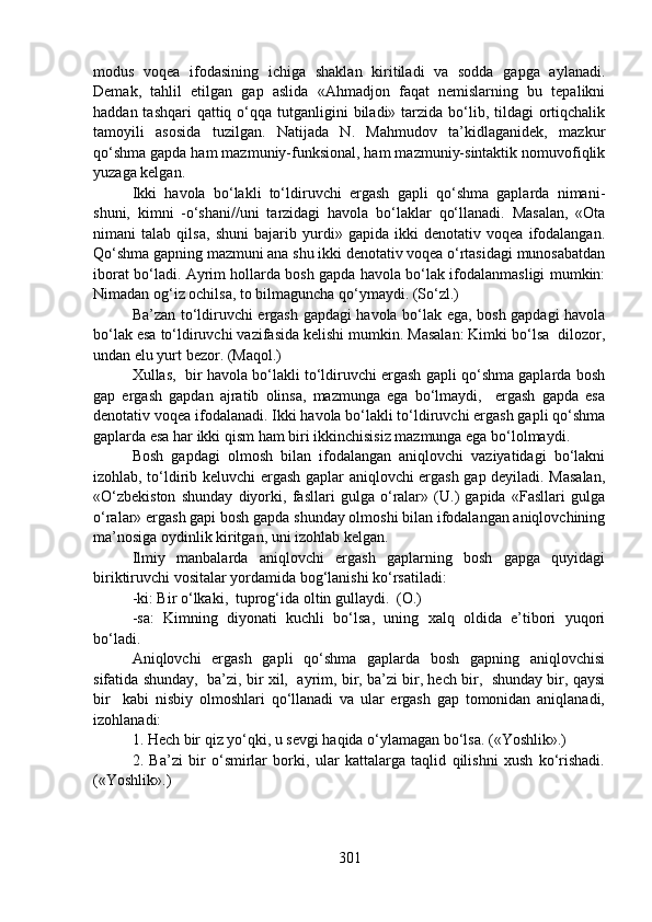 modus   voqea   ifodasining   ichiga   shaklan   kiritiladi   va   sodda   gapga   aylanadi.
Demak,   tahlil   etilgan   gap   aslida   «Ahmadjon   faqat   nemislarning   bu   tepalikni
haddan tashqari  qattiq o‘qqa tutganligini  biladi» tarzida  bo‘lib, tildagi  ortiqchalik
tamoyili   asosida   tuzilgan.   Natijada   N.   Mahmudov   ta’kidlaganidek,   mazkur
qo‘shma gapda ham mazmuniy-funksional, ham mazmuniy-sintaktik nomuvofiqlik
yuzaga kelgan.
Ikki   havola   bo‘lakli   to‘ldiruvchi   ergash   gapli   qo‘shma   gaplarda   nimani-
shuni,   kimni   -o‘shani//uni   tarzidagi   havola   bo‘laklar   qo‘llanadi.   Masalan,   «Ota
nimani   talab   qilsa,   shuni   bajarib   yurdi»   gapida   ikki   denotativ   voqea   ifodalangan.
Qo‘shma gapning mazmuni ana shu ikki denotativ voqea o‘rtasidagi munosabatdan
iborat bo‘ladi. Ayrim hollarda bosh gapda havola bo‘lak ifodalanmasligi mumkin:
Nimadan og‘iz ochilsa, to bilmaguncha qo‘ymaydi. (So‘zl.)
Ba’zan to‘ldiruvchi ergash gapdagi havola bo‘lak ega, bosh gapdagi havola
bo‘lak esa to‘ldiruvchi vazifasida kelishi mumkin. Masalan: Kimki bo‘lsa  dilozor,
undan elu yurt bezor. (Maqol.) 
Xullas,  bir havola bo‘lakli to‘ldiruvchi ergash gapli qo‘shma gaplarda bosh
gap   ergash   gapdan   ajratib   olinsa,   mazmunga   ega   bo‘lmaydi,     ergash   gapda   esa
denotativ voqea ifodalanadi. Ikki havola bo‘lakli to‘ldiruvchi ergash gapli qo‘shma
gaplarda esa har ikki qism ham biri ikkinchisisiz mazmunga ega bo‘lolmaydi.
Bosh   gapdagi   olmosh   bilan   ifodalangan   aniqlovchi   vaziyatidagi   bo‘lakni
izohlab, to‘ldirib keluvchi ergash gaplar aniqlovchi ergash gap deyiladi. Masalan,
«O‘zbekiston   shunday   diyorki,   fasllari   gulga   o‘ralar»   (U.)   gapida   «Fasllari   gulga
o‘ralar» ergash gapi bosh gapda shunday olmoshi bilan ifodalangan aniqlovchining
ma’nosiga oydinlik kiritgan, uni izohlab kelgan.   
Ilmiy   manbalarda   aniqlovchi   ergash   gaplarning   bosh   gapga   quyidagi
biriktiruvchi vositalar yordamida bog‘lanishi ko‘rsatiladi:
-ki: Bir o‘lkaki,  tuprog‘ida oltin gullaydi.  (O.)
-sa:   Kimning   diyonati   kuchli   bo‘lsa,   uning   xalq   oldida   e’tibori   yuqori
bo‘ladi.  
Aniqlovchi   ergash   gapli   qo‘shma   gaplarda   bosh   gapning   aniqlovchisi
sifatida shunday,  ba’zi, bir xil,  ayrim, bir, ba’zi bir, hech bir,  shunday bir, qaysi
bir     kabi   nisbiy   olmoshlari   qo‘llanadi   va   ular   ergash   gap   tomonidan   aniqlanadi,
izohlanadi: 
1. Hech bir qiz yo‘qki, u sevgi haqida o‘ylamagan bo‘lsa. («Yoshlik».) 
2.   Ba’zi   bir   o‘smirlar   borki,   ular   kattalarga   taqlid   qilishni   xush   ko‘rishadi.
(«Yoshlik».)
301 