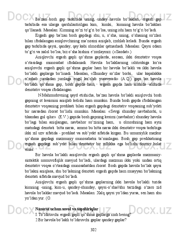 Ba’zan   bosh   gap   tarkibida   uning,   unday   havola   bo‘laklari,   ergash   gap
tarkibida   esa   ularga   qarshilantirilgan   kim,     kimki,     kimning   havola   bo‘laklari
qo‘llanadi. Masalan: Kimning so‘zi to‘g‘ri bo‘lsa, uning ishi ham to‘g‘ri bo‘ladi.  
Ergash   gap   ba’zan   bosh   gapdagi   shu,   u,   o‘sha,   uning,   o‘shaning   so‘zlari
bilan ifodalangan aniqlovchining ma’nosini aniqlab, izohlab keladi. Bunda ergash
gap tarkibida qaysi, qanday, qay kabi olmoshlar qatnashadi. Masalan: Qaysi odam
to‘g‘ri va xalol bo‘lsa, biz o‘sha kishini e’zozlaymiz. («Saodat».) 
Aniqlovchi   ergash   gapli   qo‘shma   gaplarda,   asosan,   ikki   denotativ   voqea
o‘rtasidagi   munosabat   ifodalanadi.   Havola   bo‘laklarning   ishtirokiga   ko‘ra
aniqlovchi   ergash   gapli   qo‘shma   gaplar   ham   bir   havola   bo‘lakli   va   ikki   havola
bo‘lakli   gaplarga   bo‘linadi.   Masalan,   «Shunday   so‘zlar   borki,     ular   kapalakka
o‘xshab   jumladan   jumlaga   engil   ko‘chib   yuraveradi»   (A.Q.)   gapi   bir   havola
bo‘lakli   qo‘shma   gap,   bosh   gapda   ham,     ergash   gapda   ham   alohida   -alohida
denotativ voqea ifodalangan.
    N.Mahmudovning  qayd   etishicha,  ba’zan  havola   bo‘lakli  aniqlovchi  bosh
gapning ot kesimini  aniqlab kelishi  ham mumkin. Bunda bosh gapda ifodalangan
denotativ voqeaning predikati bilan ergash gapdagi denotativ voqeaning sub’yekti
bir   narsadan   iborat   bo‘lishi   mumkin.   Masalan:   «Sevgi   shunday   navbahorki,   u
tikandan gul qilur»  (E.V.) gapida bosh gapning kesimi (navbahor) shunday havola
bo‘lagi   bilan   aniqlangan,   navbahor   so‘zining   ham,     u   olmoshning   ham   ayni
matndagi denotati  bitta narsa,  ammo bu bitta narsa ikki denotativ voqea tarkibiga
ikki xil uzv sifatida - predikat  va sub’yekt sifatida kirgan. Bu umumiylik mazkur
qo‘shma   gapdagi   mazmuniy   munosabatni   ta’minlagan.   Bosh   gap   predikatining
ergash   gapdagi   sub’yekt   bilan   denotativ   bir   xillikka   ega   bo‘lishi   doimiy   holat
emas.
Bir   havola   bo‘lakli   aniqlovchi   ergash   gapli   qo‘shma   gaplarda   mazmuniy-
sintaktik   nomuvofiqlik   mavjud   bo‘ladi,   ulardagi   mazmun   ikki   yoki   undan   ortiq
denotativ voqea o‘rtasidagi munosabatdan iborat. Bosh gapda havola bo‘lak qaysi
bo‘lakni aniqlasa, shu bo‘lakning denotati ergash gapda ham muayyan bo‘lakning
denotati sifatida mavjud bo‘ladi.  
Aniqlovchi   ergash   gapli   qo‘shma   gaplarning   ikki   havola   bo‘lakli   turida
kimning   -uning,   kim-u,   qanday-shunday,   qaysi-o‘sha//shu   tarzidagi   o‘zaro   zid
havola bo‘laklar mavjud bo‘ladi. Masalan: Xalq qaysi yo‘ldan yursa, sen ham shu
yo‘ldan yur. (O.
Nazorat uchun savol va topshiriqlar
           1.To‘ldiruvchi ergash gapli qo‘shma gaplarga izoh bering?   
2.Bir havola bo‘lakli to‘ldiruvchi gaplar qanday gaplar? 
302 