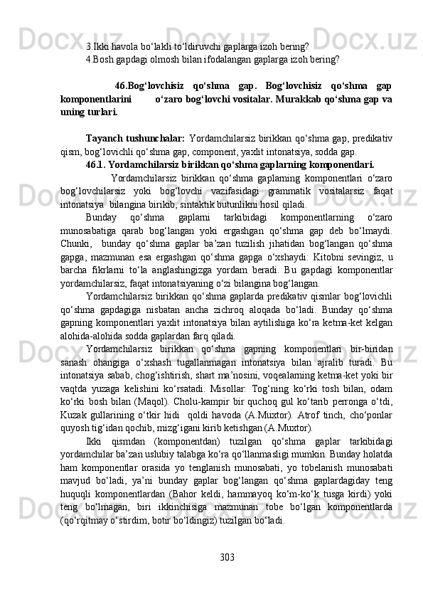 3.Ikki havola bo‘lakli to‘ldiruvchi gaplarga izoh bering?   
4.Bosh gapdagi olmosh bilan ifodalangan gaplarga izoh bering?
            46.Bog‘lovchisiz   qo‘shma   gap.   Bog‘lovchisiz   qo‘shma   gap
komponentlarini           o‘zaro bog‘lovchi vositalar. Murakkab qo‘shma gap va
uning turlari.
Tayanch tushunchalar:   Yordamchilarsiz birikkan qo‘shma gap, predikativ
qism, bog‘lovichli qo‘shma gap, component, yaxlit intonatsiya, sodda gap.
46.1. Yordamchilarsiz birikkan qo‘shma gaplarning komponentlari. 
                      Yordamchilarsiz   birikkan   qo‘shma   gaplarning   komponentlari   o‘zaro
bog‘lovchilarsiz   yoki   bog‘lovchi   vazifasidagi   grammatik   vositalarsiz   faqat
intonatsiya  bilangina birikib, sintaktik butunlikni hosil qiladi.
Bunday   qo‘shma   gaplarni   tarkibidagi   komponentlarning   o‘zaro
munosabatiga   qarab   bog‘langan   yoki   ergashgan   qo‘shma   gap   deb   bo‘lmaydi.
Chunki,     bunday   qo‘shma   gaplar   ba’zan   tuzilish   jihatidan   bog‘langan   qo‘shma
gapga,   mazmunan   esa   ergashgan   qo‘shma   gapga   o‘xshaydi:   Kitobni   sevingiz,   u
barcha   fikrlarni   to‘la   anglashingizga   yordam   beradi.   Bu   gapdagi   komponentlar
yordamchilarsiz, faqat intonatsiyaning o‘zi bilangina bog‘langan.
Yordamchilarsiz birikkan qo‘shma gaplarda predikativ qismlar bog‘lovichli
qo‘shma   gapdagiga   nisbatan   ancha   zichroq   aloqada   bo‘ladi.   Bunday   qo‘shma
gapning komponentlari  yaxlit  intonatsiya bilan aytilishiga ko‘ra ketma-ket  kelgan
alohida-alohida sodda gaplardan farq qiladi.
Yordamchilarsiz   birikkan   qo‘shma   gapning   komponentlari   bir-biridan
sanash   ohangiga   o‘xshash   tugallanmagan   intonatsiya   bilan   ajralib   turadi.   Bu
intonatsiya sabab, chog‘ishtirish, shart ma’nosini, voqealarning ketma-ket yoki bir
vaqtda   yuzaga   kelishini   ko‘rsatadi.   Misollar:   Tog‘ning   ko‘rki   tosh   bilan,   odam
ko‘rki   bosh   bilan   (Maqol).   Cholu-kampir   bir   quchoq   gul   ko‘tarib   perronga   o‘tdi,
Kuzak   gullarining   o‘tkir   hidi     qoldi   havoda   (A.Muxtor).   Atrof   tinch,   cho‘ponlar
quyosh tig‘idan qochib, mizg‘igani kirib ketishgan (A.Muxtor).
Ikki   qismdan   (komponentdan)   tuzilgan   qo‘shma   gaplar   tarkibidagi
yordamchilar ba’zan uslubiy talabga ko‘ra qo‘llanmasligi mumkin. Bunday holatda
ham   komponentlar   orasida   yo   tenglanish   munosabati,   yo   tobelanish   munosabati
mavjud   bo‘ladi,   ya’ni   bunday   gaplar   bog‘langan   qo‘shma   gaplardagiday   teng
huquqli   komponentlardan   (Bahor   keldi,   hammayoq   ko‘m-ko‘k   tusga   kirdi)   yoki
teng   bo‘lmagan,   biri   ikkinchisiga   mazmunan   tobe   bo‘lgan   komponentlarda
(qo‘rqitmay o‘stirdim, botir bo‘ldingiz) tuzilgan bo‘ladi.
303 