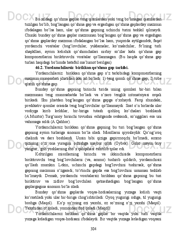 Bu xildagi qo‘shma gaplar teng qismlardan yoki teng bo‘lmagan qismlardan
tuzilgan bo‘lib, bog‘langan qo‘shma gap va ergashgan qo‘shma gaplarday mazmun
ifodalagan   bo‘lsa   ham,   ular   qo‘shma   gapning   uchinchi   turini   tashkil   qilmaydi.
Chunki bunday qo‘shma gaplar mazmunan bog‘langan qo‘shma gap va ergashgan
qo‘shma   gaplarday   mazmun   ifodalangan   bo‘lsa   ham,   yuqorida   aytilgandek,   faqat
yordamchi   vositalar   (bog‘lovchilar,   yuklamalar,   ko‘makchilar,   fe’lning   turli
shapkllari,   ayrim   kelishik   qo‘shimchalari   nisbiy   so‘zlar   kabi   qo‘shma   gap
komponentlarini   biriktiruvchi   vositalar   qo‘llanmagan.   (Bu   haqda   qo‘shma   gap
turlari haqidagi bo‘limda batafsil ma’lumot berilgan)
46.2. Yordamchilarsiz  birikkan qo‘shma gap tarkibi.
Yordamchilarsiz     birikkan   qo‘shma   gap   o‘z   tarkibidagi   komponentlarning
mazmun munosabati jihatidan ikki xil bo‘ladi: 1) teng qismli qo‘shma gap; 2) tobe
qismli qo‘shma gap.
Bunday   qo‘shma   gapning   birinchi   turida   uning   qismlari   bir-biri   bilan
mazmunan   teng   munosabatda   bo‘ladi   va   o‘zaro   tenglik   intonatsiyasi   orqali
birikadi.   Shu   jihatdan   bog‘langan   qo‘shma   gapga   o‘xshaydi.   Farqi   shundaki,
predikativ qismlar orasida teng bog‘lovchilar qo‘llanmaydi: Soat o‘n birlarda ular
vodiyga   kirib   keldilar,   bir-biriga   tutash   qishloq   ko‘chalari   boshlandi
(A.Muxtor).Turg‘unoy   birinchi   tovushni   eshitganda   seskandi,   so‘nggilari   esa   uni
vahimaga soldi (A.Qahhor).
Yordamchilarsiz   birikkan   qo‘shma   gapning   bu   turi   bog‘langan   qo‘shma
gapning   ayrim   turlariga   sinonim   bo‘la   oladi.   Misollarni   qiyoslaylik:   Qo‘ng‘iroq
chalindi   va   dars   boshlandi.   Unsin   bibi   qiziga   gapirmoqchi   bo‘lmadi,   ammo
qizining   o‘zi   ona   yuragini   ochishga   majbur   qildi   (Oybek).   Goho   mayin   kuy
yangrar,  goh yoshlarning sho‘x qahqahasi eshitilib qolar edi.
Keltirilgan   misollarning   birinchi   va   ikkinchisida   komponentlarni
biriktiruvchi   teng   bog‘lovchilarni   (va,   ammo)   tushirib   qoldirib,   yordamchisiz
qo‘llash   mumkin.   Lekin,   uchinchi   gapdagi   bog‘lovchini   tushirsak,   qo‘shma
gapning   mazmuni   o‘zgaradi;   to‘rtinchi   gapda   esa   bog‘lovchini   umuman   tashlab
bo‘lmaydi.   Demak,   yordamchi   vositalarsiz   birikkan   qo‘shma   gapning   bu   turi
biriktiruv   va   zidlov   bog‘lovchilari   qatnashadigan   bog‘langan   qo‘shma
gaplargagina sinonim bo‘la oladi. 
Bunday   qo‘shma   gaplarda   voqea-hodisalarning   yuzaga   kelish   vaqti
ko‘rsatiladi yoki ular bir-biriga chog‘ishtiriladi: Oyoq yugurigi oshga, til yugurigi
boshga   (Maqol).     Ko‘p   so‘zning   ozi   yaxshi,   oz   so‘zning   o‘zi   yaxshi   (Maqol).
Yaxshidan ot qoladi, yomondan dod qoladi (Maqol).
Yordamchilarsiz   birikkan   qo‘shma   gaplar   bir   vaqtda   yoki   turli   vaqtda
yuzaga keladigan voqea-hodisani ifodalaydi. Bir vaqtda yuzaga keladigan voqeani
304 
