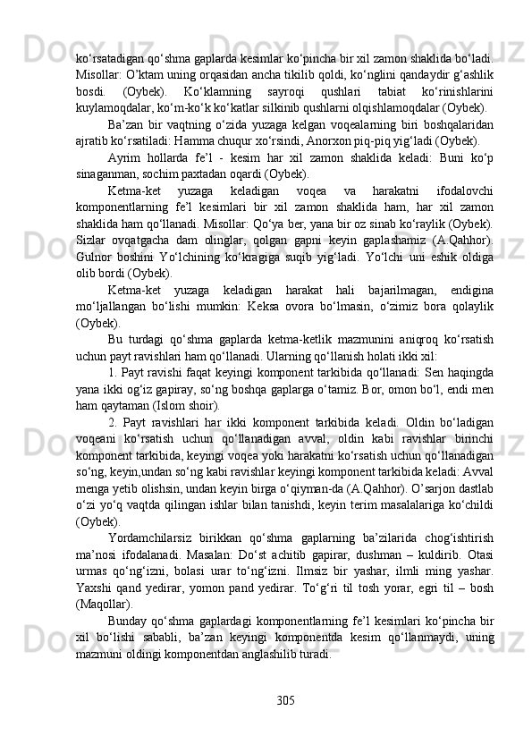 ko‘rsatadigan qo‘shma gaplarda kesimlar ko‘pincha bir xil zamon shaklida bo‘ladi.
Misollar: O’ktam uning orqasidan ancha tikilib qoldi, ko‘nglini qandaydir g‘ashlik
bosdi.   (Oybek).   Ko‘klamning   sayroqi   qushlari   tabiat   ko‘rinishlarini
kuylamoqdalar, ko‘m-ko‘k ko‘katlar silkinib qushlarni olqishlamoqdalar (Oybek).
Ba’zan   bir   vaqtning   o‘zida   yuzaga   kelgan   voqealarning   biri   boshqalaridan
ajratib ko‘rsatiladi: Hamma chuqur xo‘rsindi, Anorxon piq-piq yig‘ladi (Oybek).
Ayrim   hollarda   fe’l   -   kesim   har   xil   zamon   shaklida   keladi:   Buni   ko‘p
sinaganman, sochim paxtadan oqardi (Oybek).
Ketma-ket   yuzaga   keladigan   voqea   va   harakatni   ifodalovchi
komponentlarning   fe’l   kesimlari   bir   xil   zamon   shaklida   ham,   har   xil   zamon
shaklida ham qo‘llanadi. Misollar: Qo‘ya ber, yana bir oz sinab ko‘raylik (Oybek).
Sizlar   ovqatgacha   dam   olinglar,   qolgan   gapni   keyin   gaplashamiz   (A.Qahhor).
Gulnor   boshini   Yo‘lchining   ko‘kragiga   suqib   yig‘ladi.   Yo‘lchi   uni   eshik   oldiga
olib bordi (Oybek).
Ketma-ket   yuzaga   keladigan   harakat   hali   bajarilmagan,   endigina
mo‘ljallangan   bo‘lishi   mumkin:   Keksa   ovora   bo‘lmasin,   o‘zimiz   bora   qolaylik
(Oybek).
Bu   turdagi   qo‘shma   gaplarda   ketma-ketlik   mazmunini   aniqroq   ko‘rsatish
uchun payt ravishlari ham qo‘llanadi. Ularning qo‘llanish holati ikki xil:
1. Payt ravishi  faqat keyingi komponent tarkibida qo‘llanadi: Sen haqingda
yana ikki og‘iz gapiray, so‘ng boshqa gaplarga o‘tamiz. Bor, omon bo‘l, endi men
ham qaytaman (Islom shoir).
2.   Payt   ravishlari   har   ikki   komponent   tarkibida   keladi.   Oldin   bo‘ladigan
voqeani   ko‘rsatish   uchun   qo‘llanadigan   avval,   oldin   kabi   ravishlar   birinchi
komponent tarkibida, keyingi voqea yoki harakatni ko‘rsatish uchun qo‘llanadigan
so‘ng, keyin,undan so‘ng kabi ravishlar keyingi komponent tarkibida keladi: Avval
menga yetib olishsin, undan keyin birga o‘qiyman-da (A.Qahhor). O’sarjon dastlab
o‘zi  yo‘q vaqtda qilingan ishlar  bilan tanishdi, keyin terim  masalalariga ko‘childi
(Oybek).
Yordamchilarsiz   birikkan   qo‘shma   gaplarning   ba’zilarida   chog‘ishtirish
ma’nosi   ifodalanadi.   Masalan:   Do‘st   achitib   gapirar,   dushman   –   kuldirib.   Otasi
urmas   qo‘ng‘izni,   bolasi   urar   to‘ng‘izni.   Ilmsiz   bir   yashar,   ilmli   ming   yashar.
Yaxshi   qand   yedirar,   yomon   pand   yedirar.   To‘g‘ri   til   tosh   yorar,   egri   til   –   bosh
(Maqollar).
Bunday   qo‘shma   gaplardagi   komponentlarning   fe’l   kesimlari   ko‘pincha   bir
xil   bo‘lishi   sababli,   ba’zan   keyingi   komponentda   kesim   qo‘llanmaydi,   uning
mazmuni oldingi komponentdan anglashilib turadi.
305 