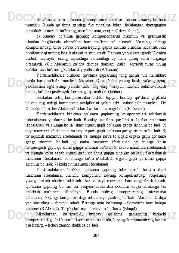 Undalmalar   ham   qo‘shma   gapning   komponentlari     uchun   umumiy   bo‘lishi
mumkin.   Bunda   qo‘shma   gapdagi   fikr   undalma   bilan   ifodalangan   shaxsgagina
qaratiladi: o‘amnok bo‘lmang, men boraman, onajon (Islom shoir );
b)   bunday   qo‘shma   gapning   komponentlarini   mazmun   va   grammatik
jihatdan   bog‘lashda   olmoshlar   ham   ma’lum   rol   o‘naydi.   Masalan,   oldingi
komponentdagi biror bo‘lak o‘rnida keyingi gapda kishilik olmoshi ishlatilib, ikki
predikativ qismning bog‘lanishini ta’min etadi: Hamma yoqni jaranglatib Ukraina
bulbuli   sayraydi,   uning   sayrashiga   osmondagi   oy   ham   quloq   solib   turganga
o‘xshaydi.   (G.)   Madamin   ko‘cha   chetida   domlani   kutib     serrayib   turar,   uning
ko‘zlari och bo‘rining ko‘zlariday yaltirardi (P.Tursun).
Yordamchilarsiz   birikkan   qo‘shma   gaplarning   teng   qismli   turi   murakkab
holda   ham   bo‘lishi   mumkin.   Masalan:   Qobil   bobo   yalang   bosh,   yalang   oyoq,
yaktakchan   og‘il   eshigi   yonida   turib,   dag‘-dag‘   titraydi,   tizzalari   bukilib-bukilib
ketadi, ko‘zlari javdiraydi, hammaga qaraydi (A.Qahhor).
Ikkitadan   ortiq   komponentdan   tashkil   topgan   bunday   qo‘shma   gaplarda
ba’zan   eng   oxirgi   komponent   avalgilarini   yakunlashi,   xulosalashi   mumkin:   Siz
Olaxo‘ja bilan, biz Abdurasul bilan; har kim o‘z tengi bilan (P.Tursun).
Yordamchilarsiz   birikkan   qo‘shma   gaplarning   komponentlari   tobelanish
intonatsiyasi   yordamida   birikadi.   Bunday     qo‘shma   gaplardan:   1)   shart   mazmuni
ifodalanadi va shunga ko‘ra  shart ergash gapli qo‘shma gapga sinonim bo‘ladi; 2)
payt mazmuni ifodalanadi va payt ergash gapli qo‘shma gapga sinonim bo‘ladi; 3)
to‘siqsizlik   mazmuni   ifodalanadi   va   shunga   ko‘ra   to‘siqsiz   ergash   gapli   qo‘shma
gapga   sinonim   bo‘ladi;   4)   natija   mazmuni   ifodalanadi   va   shunga   ko‘ra
natijaergash gapli qo‘shma gapga sinonim bo‘ladi; 5) sabab mazmuni ifodalanadi
va shunga  ko‘ra sabab  ergash gapli  qo‘shma gapga  sinonim  bo‘ladi;  6)o‘xshatish
mazmuni   ifodalanadi   va   shunga   ko‘ra   o‘xshatish   ergash   gapli   qo‘shma   gapga
sinonim bo‘ladi; 7) izohlov mazmuni ifodalanadi.
Yordamchilarsiz   birikkan   qo‘shma   gapning   tobe   qismli   turidan   shart
mazmuni   ifodalansa,   birinchi   komponent   keyingi   komponentdagi   voqeaning
yuzaga   kelish   shartini   bildiradi.   Bunda   payt   mazmuni   ham   anglashilib   turadi.
Qo‘shma   gapning   bu   turi   bir   voqyoa-harakatdan   ikkinchi   voqea-harakatga   tez
ko‘chish   ma’nosini   ifodalaydi.   Bunda   oldingi   komponentdagi   intonatsiya
balandroq,   keyingi   komponentdagi   intonatsiya   pastroq   bo‘ladi.   Masalan:   Oldiga
yaqinlashding   –   shovqin   soladi.   Birovga   ayta   ko‘rmang   –   ikkovimiz   ham   baloga
qolamiz (S.Ahmad). To‘g‘ri bo‘ling – bexavotir bo‘lasiz  (Maqol).
Misollardan   ko‘rinadiki,   bunday   qo‘shma   gaplarning   birinchi
komponentidagi fe’l kesim o‘tgan zamon shaklida, keyingi komponentning kesimi
esa hozirgi – kelasi zamon shaklida bo‘ladi.
307 