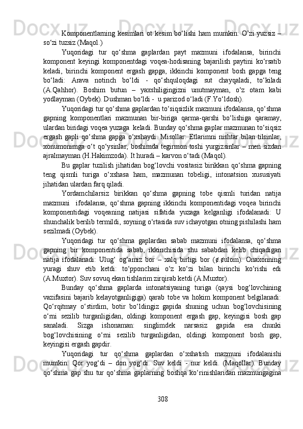 Komponentlarning  kesimlari   ot   kesim   bo‘lishi  ham   mumkin:  O’zi  yuzsiz   –
so‘zi tuzsiz (Maqol.)
Yuqoridagi   tur   qo‘shma   gaplardan   payt   mazmuni   ifodalansa,   birinchi
komponent   keyingi   komponentdagi   voqea-hodisaning   bajarilish   paytini   ko‘rsatib
keladi,   birinchi   komponent   ergash   gapga,   ikkinchi   komponent   bosh   gapga   teng
bo‘ladi:   Arava   notinch   bo‘ldi   -   qo‘shquloqdagi   sut   chayqaladi,   to‘kiladi
(A.Qahhor).   Boshim   butun   –   yaxshiligingizni   unutmayman,   o‘z   otam   kabi
yodlayman (Oybek). Dushman bo‘ldi -  u parizod o‘ladi (F.Yo‘ldosh).
Yuqoridagi tur qo‘shma gaplardan to‘siqsizlik mazmuni ifodalansa, qo‘shma
gapning   komponentlari   mazmunan   bir-biriga   qarma-qarshi   bo‘lishiga   qaramay,
ulardan biridagi voqea yuzaga  keladi. Bunday qo‘shma gaplar mazmunan to‘siqsiz
ergash   gapli   qo‘shma   gapga   o‘xshaydi.   Misollar:   Etlarimni   nishtar   bilan   tilsinlar,
xonumonimga  o‘t  qo‘ysinlar,  boshimda  tegirmon  toshi  yurgizsinlar   –  men  sizdan
ajralmayman (H.Hakimzoda). It huradi – karvon o‘tadi (Maqol).
Bu   gaplar   tuzilish   jihatidan   bog‘lovchi   vositasiz   birikkan   qo‘shma   gapning
teng   qismli   turiga   o‘xshasa   ham,   mazmunan   tobeligi,   intonatsion   xususiyati
jihatidan ulardan farq qiladi.
Yordamchilarsiz   birikkan   qo‘shma   gapning   tobe   qismli   turidan   natija
mazmuni     ifodalansa,   qo‘shma   gapning   ikkinchi   komponentidagi   voqea   birinchi
komponentidagi   voqeaning   natijasi   sifatida   yuzaga   kelganligi   ifodalanadi:   U
shunchalik berilib termildi, soyning o‘rtasida suv ichayotgan otning pishilashi ham
sezilmadi (Oybek).
Yuqoridagi   tur   qo‘shma   gaplardan   sabab   mazmuni   ifodalansa,   qo‘shma
gapning   bir   komponentida   sabab,   ikkinchisida   shu   sababdan   kelib   chiqadigan
natija   ifodalanadi:   Ulug‘   og‘amiz   bor   –   xalq   birligi   bor   (¢.¢ulom).   Onaxonning
yuragi   shuv   etib   ketdi:   to‘pponchani   o‘z   ko‘zi   bilan   birinchi   ko‘rishi   edi
(A.Muxtor). Suv sovuq ekan tishlarim zirqirab ketdi (A.Muxtor).
Bunday   qo‘shma   gaplarda   intonatsiyaning   turiga   (qaysi   bog‘lovchining
vazifasini   bajarib   kelayotganligiga)   qarab   tobe   va   hokim   komponent   belgilanadi:
Qo‘rqitmay   o‘stirdim,   botir   bo‘ldingiz   gapida   shuning   uchun   bog‘lovchisining
o‘rni   sezilib   turganligidan,   oldingi   komponent   ergash   gap,   keyingisi   bosh   gap
sanaladi.   Sizga   ishonaman:   singlimdek   narsasiz   gapida   esa   chunki
bog‘lovchisining   o‘rni   sezilib   turganligidan,   oldingi   komponent   bosh   gap,
keyingisi ergash gapdir.
Yuqoridagi   tur   qo‘shma   gaplardan   o‘xshatish   mazmuni   ifodalanishi
mumkin:   Qor   yog‘di   –   don   yog‘di.   Suv   keldi   -   nur   keldi.   (Maqollar).   Bunday
qo‘shma   gap   shu   tur   qo‘shma   gaplarning   boshqa   ko‘rinishlaridan   mazmungagina
308 