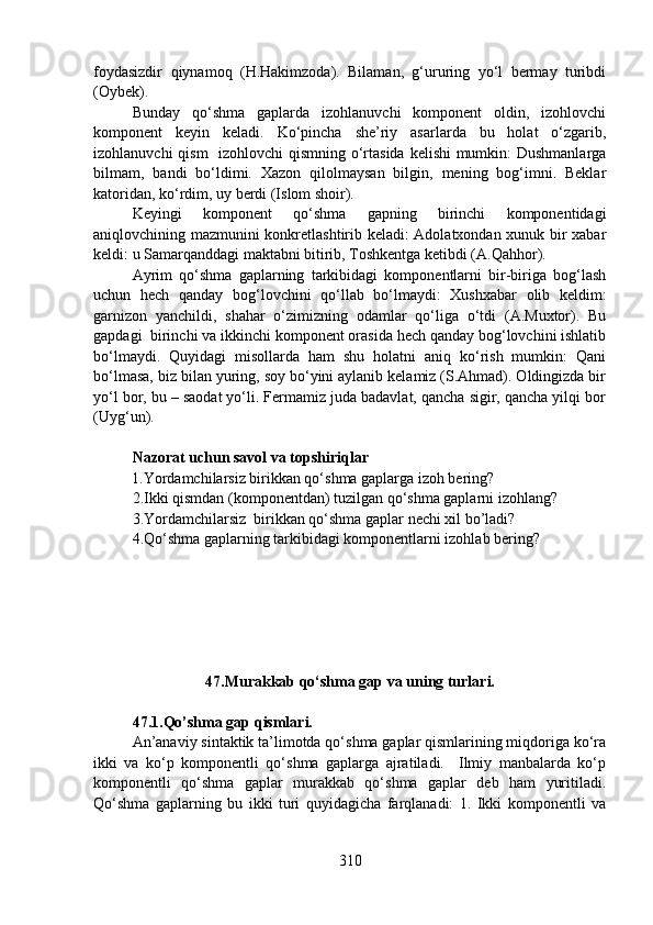 foydasizdir   qiynamoq   (H.Hakimzoda).   Bilaman,   g‘ururing   yo‘l   bermay   turibdi
(Oybek).
Bunday   qo‘shma   gaplarda   izohlanuvchi   komponent   oldin,   izohlovchi
komponent   keyin   keladi.   Ko‘pincha   she’riy   asarlarda   bu   holat   o‘zgarib,
izohlanuvchi  qism    izohlovchi  qismning o‘rtasida kelishi mumkin: Dushmanlarga
bilmam,   bandi   bo‘ldimi.   Xazon   qilolmaysan   bilgin,   mening   bog‘imni.   Beklar
katoridan, ko‘rdim, uy berdi (Islom shoir).
Keyingi   komponent   qo‘shma   gapning   birinchi   komponentidagi
aniqlovchining mazmunini konkretlashtirib keladi: Adolatxondan xunuk bir xabar
keldi: u Samarqanddagi maktabni bitirib, Toshkentga ketibdi (A.Qahhor).
Ayrim   qo‘shma   gaplarning   tarkibidagi   komponentlarni   bir-biriga   bog‘lash
uchun   hech   qanday   bog‘lovchini   qo‘llab   bo‘lmaydi:   Xushxabar   olib   keldim:
garnizon   yanchildi,   shahar   o‘zimizning   odamlar   qo‘liga   o‘tdi   (A.Muxtor).   Bu
gapdagi  birinchi va ikkinchi komponent orasida hech qanday bog‘lovchini ishlatib
bo‘lmaydi.   Quyidagi   misollarda   ham   shu   holatni   aniq   ko‘rish   mumkin:   Qani
bo‘lmasa, biz bilan yuring, soy bo‘yini aylanib kelamiz (S.Ahmad). Oldingizda bir
yo‘l bor, bu – saodat yo‘li. Fermamiz juda badavlat, qancha sigir, qancha yilqi bor
(Uyg‘un).
Nazorat uchun savol va topshiriqlar
           1.Yordamchilarsiz birikkan qo‘shma gaplarga izoh bering?  
2.Ikki qismdan (komponentdan) tuzilgan qo‘shma gaplarni izohlang?
3.Yordamchilarsiz  birikkan qo‘shma gaplar nechi xil bo’ladi?  
4.Qo‘shma gaplarning tarkibidagi komponentlarni izohlab bering? 
                   47.Murakkab qo‘shma gap va uning turlari.
47.1.Qo’shma gap qismlari.
An’anaviy sintaktik ta’limotda qo‘shma gaplar qismlarining miqdoriga ko‘ra
ikki   va   ko‘p   komponentli   qo‘shma   gaplarga   ajratiladi.     Ilmiy   manbalarda   ko‘p
komponentli   qo‘shma   gaplar   murakkab   qo‘shma   gaplar   deb   ham   yuritiladi.
Qo‘shma   gaplarning   bu   ikki   turi   quyidagicha   farqlanadi:   1.   Ikki   komponentli   va
310 