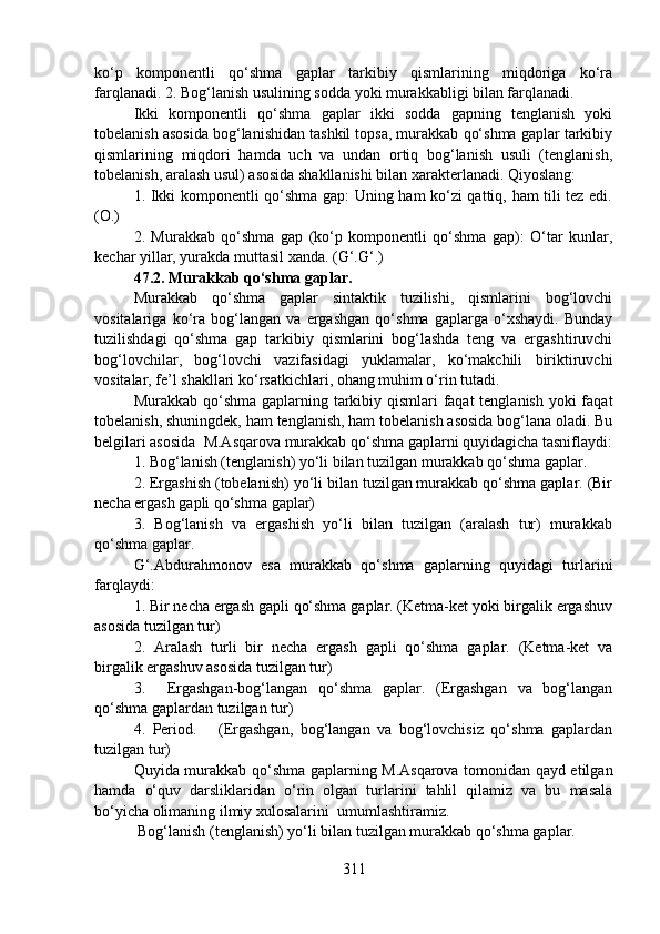 ko‘p   komponentli   qo‘shma   gaplar   tarkibiy   qismlarining   miqdoriga   ko‘ra
farqlanadi. 2. Bog‘lanish usulining sodda yoki murakkabligi bilan farqlanadi. 
Ikki   komponentli   qo‘shma   gaplar   ikki   sodda   gapning   tenglanish   yoki
tobelanish asosida bog‘lanishidan tashkil topsa, murakkab qo‘shma gaplar tarkibiy
qismlarining   miqdori   hamda   uch   va   undan   ortiq   bog‘lanish   usuli   (tenglanish,
tobelanish, aralash usul) asosida shakllanishi bilan xarakterlanadi. Qiyoslang:
1. Ikki komponentli qo‘shma gap: Uning ham ko‘zi qattiq, ham tili tez edi.
(O.) 
2.   Murakkab   qo‘shma   gap   (ko‘p   komponentli   qo‘shma   gap):   O‘tar   kunlar,
kechar yillar, yurakda muttasil xanda. (G‘.G‘.)
47.2. Murakkab qo‘shma gaplar.
Murakkab   qo‘shma   gaplar   sintaktik   tuzilishi,   qismlarini   bog‘lovchi
vositalariga   ko‘ra   bog‘langan   va   ergashgan   qo‘shma   gaplarga   o‘xshaydi.   Bunday
tuzilishdagi   qo‘shma   gap   tarkibiy   qismlarini   bog‘lashda   teng   va   ergashtiruvchi
bog‘lovchilar,   bog‘lovchi   vazifasidagi   yuklamalar,   ko‘makchili   biriktiruvchi
vositalar, fe’l shakllari ko‘rsatkichlari, ohang muhim o‘rin tutadi. 
Murakkab qo‘shma gaplarning tarkibiy qismlari faqat tenglanish yoki  faqat
tobelanish, shuningdek, ham tenglanish, ham tobelanish asosida bog‘lana oladi. Bu
belgilari asosida  M.Asqarova murakkab qo‘shma gaplarni quyidagicha tasniflaydi:
1. Bog‘lanish (tenglanish) yo‘li bilan tuzilgan murakkab qo‘shma gaplar.  
2. Ergashish (tobelanish) yo‘li bilan tuzilgan murakkab qo‘shma gaplar. (Bir
necha ergash gapli qo‘shma gaplar)
3.   Bog‘lanish   va   ergashish   yo‘li   bilan   tuzilgan   (aralash   tur)   murakkab
qo‘shma gaplar. 
G‘.Abdurahmonov   esa   murakkab   qo‘shma   gaplarning   quyidagi   turlarini
farqlaydi:
1. Bir necha ergash gapli qo‘shma gaplar. (Ketma-ket yoki birgalik ergashuv
asosida tuzilgan tur)
2.   Aralash   turli   bir   necha   ergash   gapli   qo‘shma   gaplar.   (Ketma-ket   va
birgalik ergashuv asosida tuzilgan tur)
3.     Ergashgan-bog‘langan   qo‘shma   gaplar.   (Ergashgan   va   bog‘langan
qo‘shma gaplardan tuzilgan tur)
4.   Period.       (Ergashgan,   bog‘langan   va   bog‘lovchisiz   qo‘shma   gaplardan
tuzilgan tur)
Quyida murakkab qo‘shma gaplarning M.Asqarova tomonidan qayd etilgan
hamda   o‘quv   darsliklaridan   o‘rin   olgan   turlarini   tahlil   qilamiz   va   bu   masala
bo‘yicha olimaning ilmiy xulosalarini  umumlashtiramiz.
 Bog‘lanish (tenglanish) yo‘li bilan tuzilgan murakkab qo‘shma gaplar.
311 