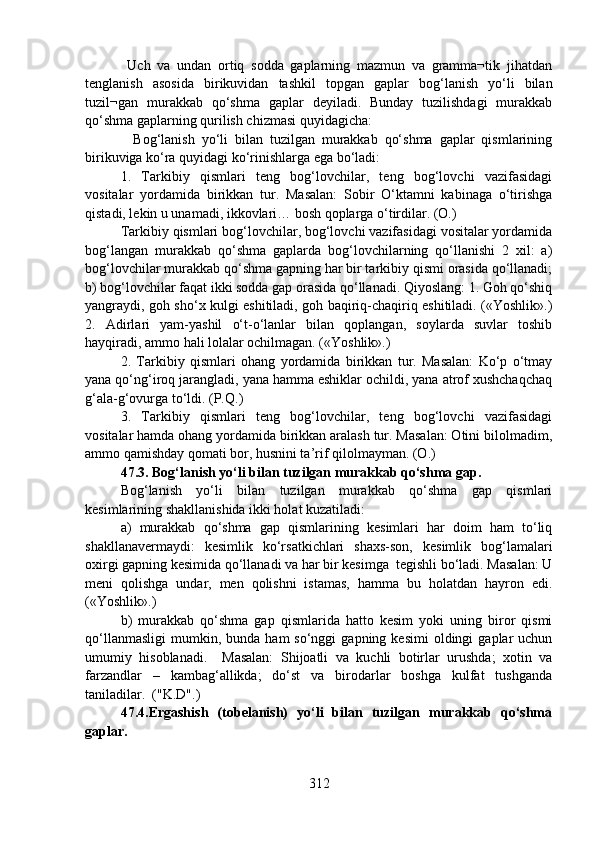   Uch   va   undan   ortiq   sodda   gaplarning   mazmun   va   gramma¬tik   jihatdan
tenglanish   asosida   birikuvidan   tashkil   topgan   gaplar   bog‘lanish   yo‘li   bilan
tuzil¬gan   murakkab   qo‘shma   gaplar   deyiladi.   Bunday   tuzilishdagi   murakkab
qo‘shma gaplarning qurilish chizmasi quyidagicha:
              Bog‘lanish   yo‘li   bilan   tuzilgan   murakkab   qo‘shma   gaplar   qismlarining
birikuviga ko‘ra quyidagi ko‘rinishlarga ega bo‘ladi:
1.   Tarkibiy   qismlari   teng   bog‘lovchilar,   teng   bog‘lovchi   vazifasidagi
vositalar   yordamida   birikkan   tur.   Masalan:   Sobir   O‘ktamni   kabinaga   o‘tirishga
qistadi, lekin u unamadi, ikkovlari… bosh qoplarga o‘tirdilar. (O.)
Tarkibiy qismlari bog‘lovchilar, bog‘lovchi vazifasidagi vositalar yordamida
bog‘langan   murakkab   qo‘shma   gaplarda   bog‘lovchilarning   qo‘llanishi   2   xil:   a)
bog‘lovchilar murakkab qo‘shma gapning har bir tarkibiy qismi orasida qo‘llanadi;
b) bog‘lovchilar faqat ikki sodda gap orasida qo‘llanadi. Qiyoslang: 1. Goh qo‘shiq
yangraydi, goh sho‘x kulgi eshitiladi, goh baqiriq-chaqiriq eshitiladi. («Yoshlik».)
2.   Adirlari   yam-yashil   o‘t-o‘lanlar   bilan   qoplangan,   soylarda   suvlar   toshib
hayqiradi, ammo hali lolalar ochilmagan. («Yoshlik».)    
2.   Tarkibiy   qismlari   ohang   yordamida   birikkan   tur.   Masalan:   Ko‘p   o‘tmay
yana qo‘ng‘iroq jarangladi, yana hamma eshiklar ochildi, yana atrof xushchaqchaq
g‘ala-g‘ovurga to‘ldi. (P.Q.)
3.   Tarkibiy   qismlari   teng   bog‘lovchilar,   teng   bog‘lovchi   vazifasidagi
vositalar hamda ohang yordamida birikkan aralash tur. Masalan: Otini bilolmadim,
ammo qamishday qomati bor, husnini ta’rif qilolmayman. (O.)
47.3. Bog‘lanish yo‘li bilan tuzilgan murakkab qo‘shma gap. 
Bog‘lanish   yo‘li   bilan   tuzilgan   murakkab   qo‘shma   gap   qismlari
kesimlarining shakllanishida ikki holat kuzatiladi:
a)   murakkab   qo‘shma   gap   qismlarining   kesimlari   har   doim   ham   to‘liq
shakllanavermaydi:   kesimlik   ko‘rsatkichlari   shaxs-son,   kesimlik   bog‘lamalari
oxirgi gapning kesimida qo‘llanadi va har bir kesimga  tegishli bo‘ladi. Masalan: U
meni   qolishga   undar,   men   qolishni   istamas,   hamma   bu   holatdan   hayron   edi.
(«Yoshlik».) 
b)   murakkab   qo‘shma   gap   qismlarida   hatto   kesim   yoki   uning   biror   qismi
qo‘llanmasligi   mumkin,  bunda   ham   so‘nggi   gapning  kesimi  oldingi   gaplar   uchun
umumiy   hisoblanadi.     Masalan:   Shijoatli   va   kuchli   botirlar   urushda;   xotin   va
farzandlar   –   kambag‘allikda;   do‘st   va   birodarlar   boshga   kulfat   tushganda
taniladilar.  ("K.D".)
47.4.Ergashish   (tobelanish)   yo‘li   bilan   tuzilgan   murakkab   qo‘shma
gaplar.
312 