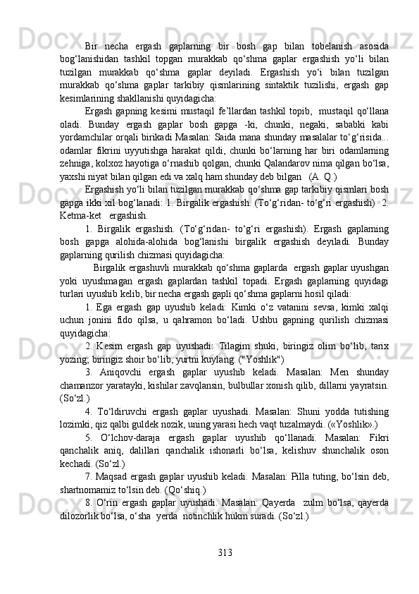 Bir   necha   ergash   gaplarning   bir   bosh   gap   bilan   tobelanish   asosida
bog‘lanishidan   tashkil   topgan   murakkab   qo‘shma   gaplar   ergashish   yo‘li   bilan
tuzilgan   murakkab   qo‘shma   gaplar   deyiladi.   Ergashish   yo‘i   bilan   tuzilgan
murakkab   qo‘shma   gaplar   tarkibiy   qismlarining   sintaktik   tuzilishi,   ergash   gap
kesimlarining shakllanishi quyidagicha: 
Ergash  gapning  kesimi   mustaqil  fe’llardan  tashkil   topib,    mustaqil   qo‘llana
oladi.   Bunday   ergash   gaplar   bosh   gapga   -ki,   chunki,   negaki,   sababki   kabi
yordamchilar orqali birikadi Masalan: Saida mana shunday masalalar to‘g‘risida...
odamlar   fikrini   uyyutishga   harakat   qildi,   chunki   bo‘larning   har   biri   odamlarning
zehniga, kolxoz hayotiga o‘rnashib qolgan, chunki Qalandarov nima qilgan bo‘lsa,
yaxshi niyat bilan qilgan edi va xalq ham shunday deb bilgan   (A. Q.)
Ergashish yo‘li bilan tuzilgan murakkab qo‘shma gap tarkibiy qismlari bosh
gapga ikki xil bog‘lanadi: 1. Birgalik ergashish. (To‘g‘ridan- to‘g‘ri ergashish)   2.
Ketma-ket   ergashish.
1.   Birgalik   ergashish.   (To‘g‘ridan-   to‘g‘ri   ergashish).   Ergash   gaplarning
bosh   gapga   alohida-alohida   bog‘lanishi   birgalik   ergashish   deyiladi.   Bunday
gaplarning qurilish chizmasi quyidagicha:
                   Birgalik ergashuvli murakkab qo‘shma gaplarda   ergash gaplar uyushgan
yoki   uyushmagan   ergash   gaplardan   tashkil   topadi.   Ergash   gaplarning   quyidagi
turlari uyushib kelib, bir necha ergash gapli qo‘shma gaplarni hosil qiladi:
1.   Ega   ergash   gap   uyushib   keladi:   Kimki   o‘z   vatanini   sevsa,   kimki   xalqi
uchun   jonini   fido   qilsa,   u   qahramon   bo‘ladi.   Ushbu   gapning   qurilish   chizmasi
quyidagicha:
2.   Kesim   ergash   gap   uyushadi:   Tilagim   shuki,   biringiz   olim   bo‘lib,   tarix
yozing; biringiz shoir bo‘lib, yurtni kuylang. ("Yoshlik")
3.   Aniqovchi   ergash   gaplar   uyushib   keladi.   Masalan:   Men   shunday
chamanzor yaratayki, kishilar zavqlansin, bulbullar xonish qilib, dillarni yayratsin.
(So‘zl.)
4.   To‘ldiruvchi   ergash   gaplar   uyushadi.   Masalan:   Shuni   yodda   tutishing
lozimki, qiz qalbi guldek nozik, uning yarasi hech vaqt tuzalmaydi. («Yoshlik».)
5.   O‘lchov-daraja   ergash   gaplar   uyushib   qo‘llanadi.   Masalan:   Fikri
qanchalik   aniq,   dalillari   qanchalik   ishonarli   bo‘lsa,   kelishuv   shunchalik   oson
kechadi. (So‘zl.)
7. Maqsad  ergash gaplar  uyushib keladi. Masalan:  Pilla tuting, bo‘lsin deb,
shartnomamiz to‘lsin deb. (Qo‘shiq.)
8.   O‘rin   ergash   gaplar   uyushadi.   Masalan:   Qayerda     zulm   bo‘lsa,   qayerda
dilozorlik bo‘lsa, o‘sha  yerda  notinchlik hukm suradi. (So‘zl.) 
313 