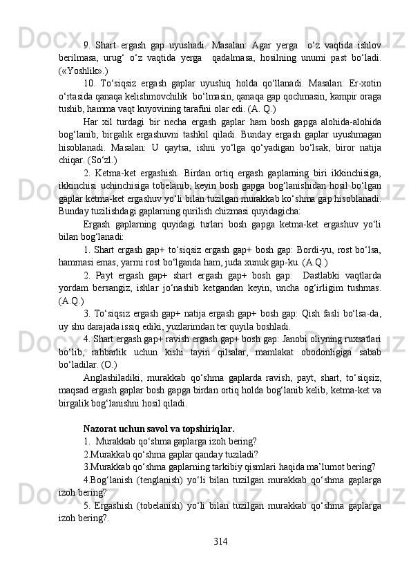 9.   Shart   ergash   gap   uyushadi.   Masalan:   Agar   yerga     o‘z   vaqtida   ishlov
berilmasa,   urug‘   o‘z   vaqtida   yerga     qadalmasa,   hosilning   unumi   past   bo‘ladi.
(«Yoshlik».)
10.   To‘siqsiz   ergash   gaplar   uyushiq   holda   qo‘llanadi.   Masalan:   Er-xotin
o‘rtasida qanaqa kelishmovchilik  bo‘lmasin, qanaqa gap qochmasin, kampir oraga
tushib, hamma vaqt kuyovining tarafini olar edi. (A. Q.)
Har   xil   turdagi   bir   necha   ergash   gaplar   ham   bosh   gapga   alohida-alohida
bog‘lanib,   birgalik   ergashuvni   tashkil   qiladi.   Bunday   ergash   gaplar   uyushmagan
hisoblanadi.   Masalan:   U   qaytsa,   ishni   yo‘lga   qo‘yadigan   bo‘lsak,   biror   natija
chiqar. (So‘zl.) 
2.   Ketma-ket   ergashish.   Birdan   ortiq   ergash   gaplarning   biri   ikkinchisiga,
ikkinchisi   uchinchisiga   tobelanib,   keyin   bosh   gapga   bog‘lanishidan   hosil   bo‘lgan
gaplar ketma-ket ergashuv yo‘li bilan tuzilgan murakkab ko‘shma gap hisoblanadi.
Bunday tuzilishdagi gaplarning qurilish chizmasi quyidagicha:
Ergash   gaplarning   quyidagi   turlari   bosh   gapga   ketma-ket   ergashuv   yo‘li
bilan bog‘lanadi:
1. Shart ergash gap+ to‘siqsiz ergash gap+ bosh gap: Bordi-yu, rost  bo‘lsa,
hammasi emas, yarmi rost bo‘lganda ham, juda xunuk gap-ku. (A.Q.)
2.   Payt   ergash   gap+   shart   ergash   gap+   bosh   gap:     Dastlabki   vaqtlarda
yordam   bersangiz,   ishlar   jo‘nashib   ketgandan   keyin,   uncha   og‘irligim   tushmas.
(A.Q.) 
3. To‘siqsiz ergash gap+ natija ergash gap+ bosh gap:  Qish fasli bo‘lsa-da,
uy shu darajada issiq ediki, yuzlarimdan ter quyila boshladi. 
4. Shart ergash gap+ ravish ergash gap+ bosh gap: Janobi oliyning ruxsatlari
bo‘lib,   rahbarlik   uchun   kishi   tayin   qilsalar,   mamlakat   obodonligiga   sabab
bo‘ladilar. (O.) 
Anglashiladiki,   murakkab   qo‘shma   gaplarda   ravish,   payt,   shart,   to‘siqsiz,
maqsad ergash gaplar bosh gapga birdan ortiq holda bog‘lanib kelib, ketma-ket va
birgalik bog‘lanishni hosil qiladi.
Nazorat uchun savol va topshiriqlar.
1. Murakkab qo‘shma gaplarga izoh bering?  
2.Murakkab qo‘shma gaplar qanday tuziladi?
3.Murakkab qo‘shma gaplarning tarkibiy qismlari haqida ma’lumot bering? 
4.Bog‘lanish   (tenglanish)   yo‘li   bilan   tuzilgan   murakkab   qo‘shma   gaplarga
izoh bering?  
5.   Ergashish   (tobelanish)   yo‘li   bilan   tuzilgan   murakkab   qo‘shma   gaplarga
izoh bering?. 
314 