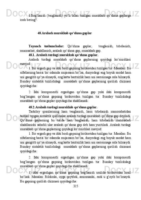 6.Bog‘lanish   (tenglanish)   yo‘li   bilan   tuzilgan   murakkab   qo‘shma   gaplarga
izoh bering?.
                     48.Aralash murakkab qo‘shma gaplar
                                
Tayanch   tushunchalar:   Qo‘shma   gaplar,     tenglanish,   tobelanish,
munosabat, shakllanish, aralash qo‘shma gap, murakkab gap. 
48.1. Aralash turdagi murakkab qo‘shma gaplar.
Aralash   turdagi   murakkab   qo‘shma   gaplarning   quyidagi   ko‘rinishlari
mavjud:
1. Bir ergash gap va ikki bosh gapning birikuvidan tuzilgan tur. Masalan: Bu
sifatlarning barisi bir odamda mujassam bo‘lsa, dunyodagi eng buyuk saodat ham
uni gangitib qo‘ya olmaydi, eng katta baxtsizlik ham uni sarosimaga sola bilmaydi.
Bunday   sintaktik   tuzilishdagi     murakkab   qo‘shma   gaplarning   qurilish   chizmasi
quyidagicha:
2.   Ikki   komponentli   ergashgan   qo‘shma   gap   yoki   ikki   komponentli
bog‘langan   qo‘shma   gapning   birikuvidan   tuzilgan   tur.   Bunday   tuzilishdagi
murakkab qo‘shma gaplar quyidagicha shakllanadi:
48.2.Aralash turdagi murakkab qo‘shma gaplar.  
Tarkibiy   qismlarining   ham   tenglanish,   ham   tobelanish   munosabatidan
tashkil topgan sintaktik qurilmalar aralash turdagi murakkab qo‘shma gap deyiladi.
Qo‘shma   gaplarning   bu   turida   ham   tenglanish,   ham   tobelanish   munosabati
shakllanishi  sababli  ular  aralash  qo‘shma gap deb ham yuritiladi. Aralash turdagi
murakkab qo‘shma gaplarning quyidagi ko‘rinishlari mavjud:
1. Bir ergash gap va ikki bosh gapning birikuvidan tuzilgan tur. Masalan: Bu
sifatlarning barisi bir odamda mujassam bo‘lsa, dunyodagi eng buyuk saodat ham
uni gangitib qo‘ya olmaydi, eng katta baxtsizlik ham uni sarosimaga sola bilmaydi.
Bunday   sintaktik   tuzilishdagi     murakkab   qo‘shma   gaplarning   qurilish   chizmasi
quyidagicha:
2.   Ikki   komponentli   ergashgan   qo‘shma   gap   yoki   ikki   komponentli
bog‘langan   qo‘shma   gapning   birikuvidan   tuzilgan   tur.   Bunday   tuzilishdagi
murakkab qo‘shma gaplar quyidagicha shakllanadi:
1)   ikki   ergashgan   qo‘shma   gapning   bog‘lanish   usulida   birikuvidan   hosil
bo‘ladi.   Masalan:   Bildimki,   uyga   qaytibdi,   aminmanki,   endi   u   g‘oyib   bo‘lmaydi.
Bu gapning qurilish chizmasi quyidagicha:
315 