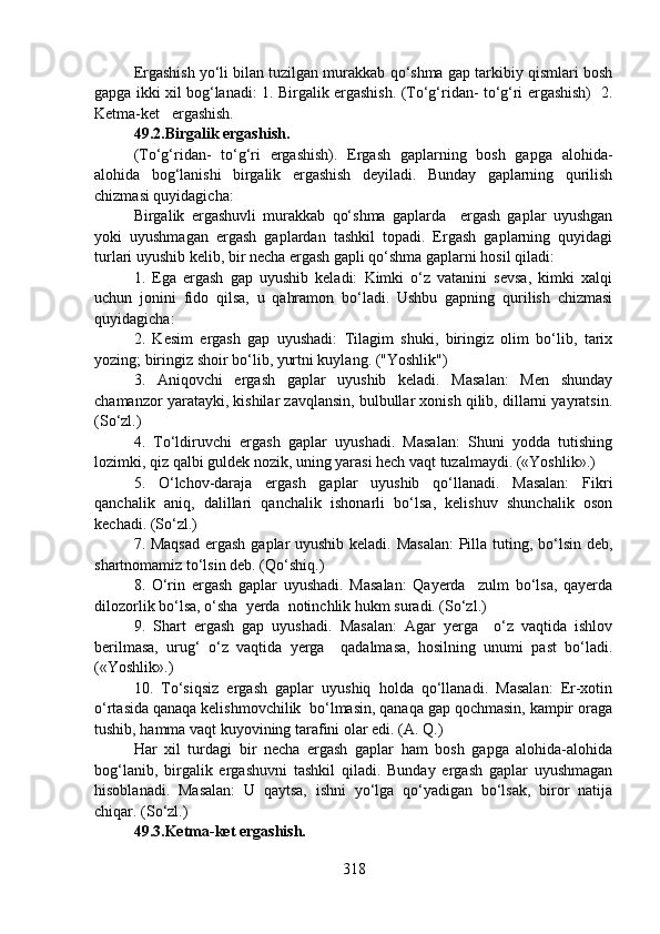 Ergashish yo‘li bilan tuzilgan murakkab qo‘shma gap tarkibiy qismlari bosh
gapga ikki xil bog‘lanadi: 1. Birgalik ergashish. (To‘g‘ridan- to‘g‘ri ergashish)   2.
Ketma-ket   ergashish.
49.2.Birgalik ergashish.  
(To‘g‘ridan-   to‘g‘ri   ergashish).   Ergash   gaplarning   bosh   gapga   alohida-
alohida   bog‘lanishi   birgalik   ergashish   deyiladi.   Bunday   gaplarning   qurilish
chizmasi quyidagicha:
Birgalik   ergashuvli   murakkab   qo‘shma   gaplarda     ergash   gaplar   uyushgan
yoki   uyushmagan   ergash   gaplardan   tashkil   topadi.   Ergash   gaplarning   quyidagi
turlari uyushib kelib, bir necha ergash gapli qo‘shma gaplarni hosil qiladi:
1.   Ega   ergash   gap   uyushib   keladi:   Kimki   o‘z   vatanini   sevsa,   kimki   xalqi
uchun   jonini   fido   qilsa,   u   qahramon   bo‘ladi.   Ushbu   gapning   qurilish   chizmasi
quyidagicha:
2.   Kesim   ergash   gap   uyushadi:   Tilagim   shuki,   biringiz   olim   bo‘lib,   tarix
yozing; biringiz shoir bo‘lib, yurtni kuylang. ("Yoshlik")
3.   Aniqovchi   ergash   gaplar   uyushib   keladi.   Masalan:   Men   shunday
chamanzor yaratayki, kishilar zavqlansin, bulbullar xonish qilib, dillarni yayratsin.
(So‘zl.)
4.   To‘ldiruvchi   ergash   gaplar   uyushadi.   Masalan:   Shuni   yodda   tutishing
lozimki, qiz qalbi guldek nozik, uning yarasi hech vaqt tuzalmaydi. («Yoshlik».)
5.   O‘lchov-daraja   ergash   gaplar   uyushib   qo‘llanadi.   Masalan:   Fikri
qanchalik   aniq,   dalillari   qanchalik   ishonarli   bo‘lsa,   kelishuv   shunchalik   oson
kechadi. (So‘zl.)
7. Maqsad  ergash gaplar  uyushib keladi. Masalan:  Pilla tuting, bo‘lsin deb,
shartnomamiz to‘lsin deb. (Qo‘shiq.)
8.   O‘rin   ergash   gaplar   uyushadi.   Masalan:   Qayerda     zulm   bo‘lsa,   qayerda
dilozorlik bo‘lsa, o‘sha  yerda  notinchlik hukm suradi. (So‘zl.) 
9.   Shart   ergash   gap   uyushadi.   Masalan:   Agar   yerga     o‘z   vaqtida   ishlov
berilmasa,   urug‘   o‘z   vaqtida   yerga     qadalmasa,   hosilning   unumi   past   bo‘ladi.
(«Yoshlik».)
10.   To‘siqsiz   ergash   gaplar   uyushiq   holda   qo‘llanadi.   Masalan:   Er-xotin
o‘rtasida qanaqa kelishmovchilik  bo‘lmasin, qanaqa gap qochmasin, kampir oraga
tushib, hamma vaqt kuyovining tarafini olar edi. (A. Q.)
Har   xil   turdagi   bir   necha   ergash   gaplar   ham   bosh   gapga   alohida-alohida
bog‘lanib,   birgalik   ergashuvni   tashkil   qiladi.   Bunday   ergash   gaplar   uyushmagan
hisoblanadi.   Masalan:   U   qaytsa,   ishni   yo‘lga   qo‘yadigan   bo‘lsak,   biror   natija
chiqar. (So‘zl.) 
49.3.Ketma-ket ergashish.  
318 