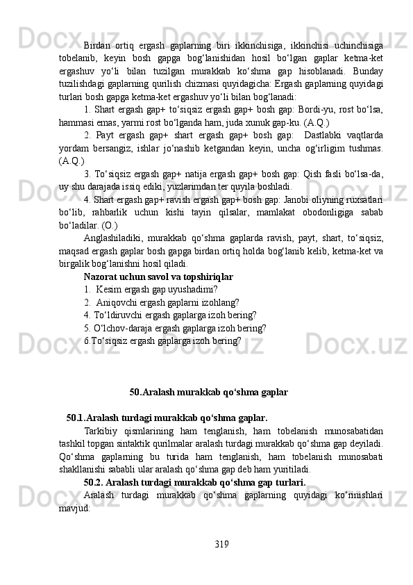 Birdan   ortiq   ergash   gaplarning   biri   ikkinchisiga,   ikkinchisi   uchinchisiga
tobelanib,   keyin   bosh   gapga   bog‘lanishidan   hosil   bo‘lgan   gaplar   ketma-ket
ergashuv   yo‘li   bilan   tuzilgan   murakkab   ko‘shma   gap   hisoblanadi.   Bunday
tuzilishdagi gaplarning qurilish chizmasi quyidagicha: Ergash gaplarning quyidagi
turlari bosh gapga ketma-ket ergashuv yo‘li bilan bog‘lanadi:
1. Shart ergash gap+ to‘siqsiz ergash gap+ bosh gap: Bordi-yu, rost  bo‘lsa,
hammasi emas, yarmi rost bo‘lganda ham, juda xunuk gap-ku. (A.Q.)
2.   Payt   ergash   gap+   shart   ergash   gap+   bosh   gap:     Dastlabki   vaqtlarda
yordam   bersangiz,   ishlar   jo‘nashib   ketgandan   keyin,   uncha   og‘irligim   tushmas.
(A.Q.) 
3. To‘siqsiz ergash gap+ natija ergash gap+ bosh gap:  Qish fasli bo‘lsa-da,
uy shu darajada issiq ediki, yuzlarimdan ter quyila boshladi. 
4. Shart ergash gap+ ravish ergash gap+ bosh gap: Janobi oliyning ruxsatlari
bo‘lib,   rahbarlik   uchun   kishi   tayin   qilsalar,   mamlakat   obodonligiga   sabab
bo‘ladilar. (O.) 
Anglashiladiki,   murakkab   qo‘shma   gaplarda   ravish,   payt,   shart,   to‘siqsiz,
maqsad ergash gaplar bosh gapga birdan ortiq holda bog‘lanib kelib, ketma-ket va
birgalik bog‘lanishni hosil qiladi.
Nazorat uchun savol va topshiriqlar
1. Kesim ergash gap uyushadimi?  
2. Aniqovchi ergash gaplarni izohlang?  
4. To‘ldiruvchi ergash gaplarga izoh bering? 
5. O‘lchov-daraja ergash gaplarga izoh bering? 
6.To‘siqsiz ergash gaplarga izoh bering? 
                   50.Aralash murakkab qo‘shma gaplar
                                     
    50.1.Aralash turdagi murakkab qo‘shma gaplar.  
Tarkibiy   qismlarining   ham   tenglanish,   ham   tobelanish   munosabatidan
tashkil topgan sintaktik qurilmalar aralash turdagi murakkab qo‘shma gap deyiladi.
Qo‘shma   gaplarning   bu   turida   ham   tenglanish,   ham   tobelanish   munosabati
shakllanishi sababli ular aralash qo‘shma gap deb ham yuritiladi.
50.2. Aralash turdagi murakkab qo‘shma gap turlari.
Aralash   turdagi   murakkab   qo‘shma   gaplarning   quyidagi   ko‘rinishlari
mavjud:
319 