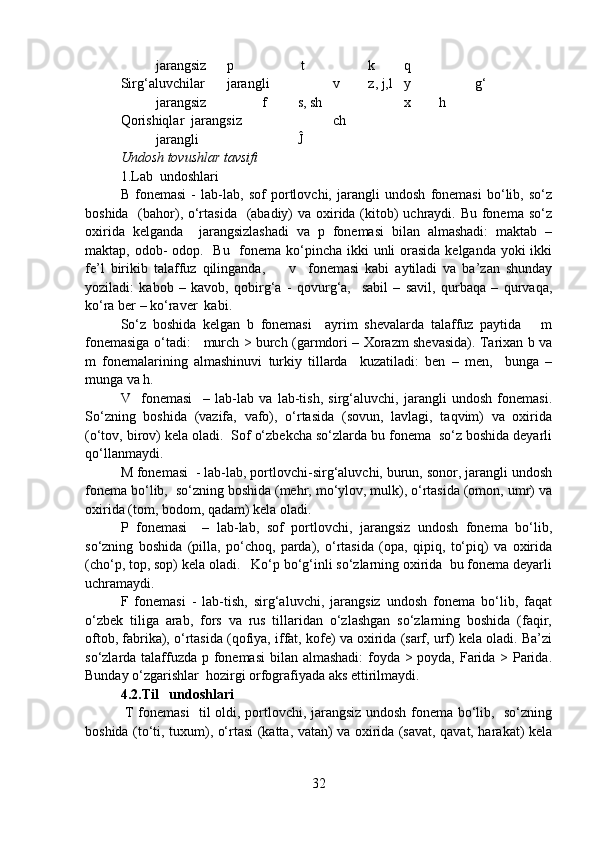 jarangsiz p  t  k q
Sirg‘aluvchilar jarangli v z, j,l  y g‘
jarangsiz f s, sh x h
Qorishiqlar jarangsiz ch
jarangli Ĵ
Undosh tovushlar tavsifi
1.Lab  undoshlari
B   fonemasi   -   lab-lab,   sof   portlovchi,   jarangli   undosh   fonemasi   bo‘lib,   so‘z
boshida   (bahor), o‘rtasida   (abadiy)  va oxirida (kitob)  uchraydi. Bu fonema so‘z
oxirida   kelganda     jarangsizlashadi   va   p   fonemasi   bilan   almashadi:   maktab   –
maktap, odob-  odop.   Bu   fonema ko‘pincha ikki  unli orasida kelganda yoki ikki
fe’l   birikib   talaffuz   qilinganda,         v     fonemasi   kabi   aytiladi   va   ba’zan   shunday
yoziladi:   kabob   –   kavob,   qobirg‘a   -   qovurg‘a,     sabil   –   savil,   qurbaqa   –   qurvaqa,
ko‘ra ber – ko‘raver  kabi.  
So‘z   boshida   kelgan   b   fonemasi     ayrim   shevalarda   talaffuz   paytida       m
fonemasiga o‘tadi:     murch > burch (garmdori – Xorazm shevasida). Tarixan b va
m   fonemalarining   almashinuvi   turkiy   tillarda     kuzatiladi:   ben   –   men,     bunga   –
munga va h.  
V     fonemasi     –   lab-lab   va   lab-tish,   sirg‘aluvchi,   jarangli   undosh   fonemasi.
So‘zning   boshida   (vazifa,   vafo),   o‘rtasida   (sovun,   lavlagi,   taqvim)   va   oxirida
(o‘tov, birov) kela oladi.  Sof o‘zbekcha so‘zlarda bu fonema  so‘z boshida deyarli
qo‘llanmaydi.  
M fonemasi  - lab-lab, portlovchi-sirg‘aluvchi, burun, sonor, jarangli undosh
fonema bo‘lib,  so‘zning boshida (mehr, mo‘ylov, mulk), o‘rtasida (omon, umr) va
oxirida (tom, bodom, qadam) kela oladi.
P   fonemasi     –   lab-lab,   sof   portlovchi,   jarangsiz   undosh   fonema   bo‘lib,
so‘zning   boshida   (pilla,   po‘choq,   parda),   o‘rtasida   (opa,   qipiq,   to‘piq)   va   oxirida
(cho‘p, top, sop) kela oladi.   Ko‘p bo‘g‘inli so‘zlarning oxirida  bu fonema deyarli
uchramaydi.       
F   fonemasi   -   lab-tish,   sirg‘aluvchi,   jarangsiz   undosh   fonema   bo‘lib,   faqat
o‘zbek   tiliga   arab,   fors   va   rus   tillaridan   o‘zlashgan   so‘zlarning   boshida   (faqir,
oftob, fabrika), o‘rtasida (qofiya, iffat, kofe) va oxirida (sarf, urf) kela oladi. Ba’zi
so‘zlarda talaffuzda p fonemasi  bilan almashadi:  foyda > poyda, Farida > Parida.
Bunday o‘zgarishlar  hozirgi orfografiyada aks ettirilmaydi.
4.2.Til   undoshlari
  T fonemasi   til oldi, portlovchi, jarangsiz undosh fonema bo‘lib,   so‘zning
boshida (to‘ti, tuxum), o‘rtasi (katta, vatan) va oxirida (savat, qavat, harakat) kela
32 