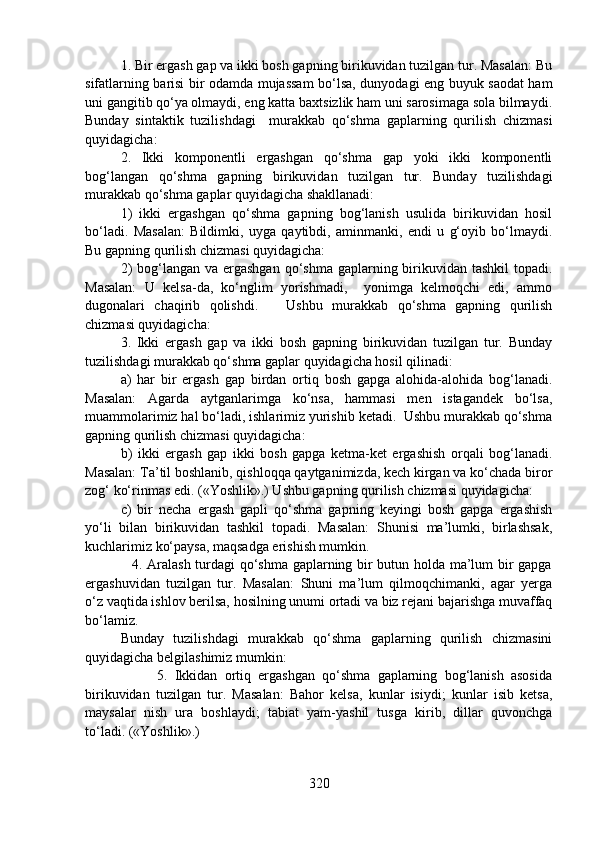 1. Bir ergash gap va ikki bosh gapning birikuvidan tuzilgan tur. Masalan: Bu
sifatlarning barisi bir odamda mujassam bo‘lsa, dunyodagi eng buyuk saodat ham
uni gangitib qo‘ya olmaydi, eng katta baxtsizlik ham uni sarosimaga sola bilmaydi.
Bunday   sintaktik   tuzilishdagi     murakkab   qo‘shma   gaplarning   qurilish   chizmasi
quyidagicha:
2.   Ikki   komponentli   ergashgan   qo‘shma   gap   yoki   ikki   komponentli
bog‘langan   qo‘shma   gapning   birikuvidan   tuzilgan   tur.   Bunday   tuzilishdagi
murakkab qo‘shma gaplar quyidagicha shakllanadi:
1)   ikki   ergashgan   qo‘shma   gapning   bog‘lanish   usulida   birikuvidan   hosil
bo‘ladi.   Masalan:   Bildimki,   uyga   qaytibdi,   aminmanki,   endi   u   g‘oyib   bo‘lmaydi.
Bu gapning qurilish chizmasi quyidagicha:
2)  bog‘langan va ergashgan  qo‘shma gaplarning birikuvidan tashkil  topadi.
Masalan:   U   kelsa-da,   ko‘nglim   yorishmadi,     yonimga   kelmoqchi   edi,   ammo
dugonalari   chaqirib   qolishdi.       Ushbu   murakkab   qo‘shma   gapning   qurilish
chizmasi quyidagicha:
3.   Ikki   ergash   gap   va   ikki   bosh   gapning   birikuvidan   tuzilgan   tur.   Bunday
tuzilishdagi murakkab qo‘shma gaplar quyidagicha hosil qilinadi: 
a)   har   bir   ergash   gap   birdan   ortiq   bosh   gapga   alohida-alohida   bog‘lanadi.
Masalan:   Agarda   aytganlarimga   ko‘nsa,   hammasi   men   istagandek   bo‘lsa,
muammolarimiz hal bo‘ladi, ishlarimiz yurishib ketadi.  Ushbu murakkab qo‘shma
gapning qurilish chizmasi quyidagicha:
b)   ikki   ergash   gap   ikki   bosh   gapga   ketma-ket   ergashish   orqali   bog‘lanadi.
Masalan: Ta’til boshlanib, qishloqqa qaytganimizda, kech kirgan va ko‘chada biror
zog‘ ko‘rinmas edi. («Yoshlik».) Ushbu gapning qurilish chizmasi quyidagicha:
c)   bir   necha   ergash   gapli   qo‘shma   gapning   keyingi   bosh   gapga   ergashish
yo‘li   bilan   birikuvidan   tashkil   topadi.   Masalan:   Shunisi   ma’lumki,   birlashsak,
kuchlarimiz ko‘paysa, maqsadga erishish mumkin.
                   4. Aralash turdagi qo‘shma gaplarning bir butun holda ma’lum bir gapga
ergashuvidan   tuzilgan   tur.   Masalan:   Shuni   ma’lum   qilmoqchimanki,   agar   yerga
o‘z vaqtida ishlov berilsa, hosilning unumi ortadi va biz rejani bajarishga muvaffaq
bo‘lamiz. 
Bunday   tuzilishdagi   murakkab   qo‘shma   gaplarning   qurilish   chizmasini
quyidagicha belgilashimiz mumkin:
                    5.   Ikkidan   ortiq   ergashgan   qo‘shma   gaplarning   bog‘lanish   asosida
birikuvidan   tuzilgan   tur.   Masalan:   Bahor   kelsa,   kunlar   isiydi;   kunlar   isib   ketsa,
maysalar   nish   ura   boshlaydi;   tabiat   yam-yashil   tusga   kirib,   dillar   quvonchga
to‘ladi. («Yoshlik».) 
320 