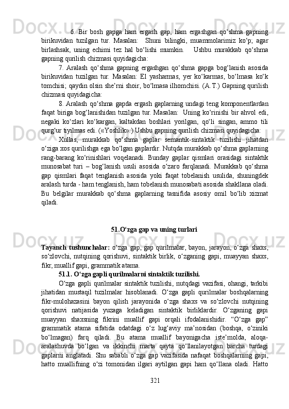                     6.   Bir   bosh   gapga   ham   ergash   gap,   ham   ergashgan   qo‘shma   gapning
birikuvidan   tuzilgan   tur.   Masalan:     Shuni   bilingki,   muammolarimiz   ko‘p;   agar
birlashsak,   uning   echimi   tez   hal   bo‘lishi   mumkin.       Ushbu   murakkab   qo‘shma
gapning qurilish chizmasi quyidagicha:
7.   Aralash   qo‘shma   gapning   ergashgan   qo‘shma   gapga   bog‘lanish   asosida
birikuvidan   tuzilgan   tur.   Masalan:   El   yasharmas,   yer   ko‘karmas,   bo‘lmasa   ko‘k
tomchisi; qaydin olsin she’rni shoir, bo‘lmasa ilhomchisi. (A.T.) Gapning qurilish
chizmasi quyidagicha:
8.  Aralash  qo‘shma  gapda   ergash  gaplarning  undagi   teng  komponentlardan
faqat biriga bog‘lanishidan tuzilgan tur. Masalan:    Uning ko‘rinishi  bir ahvol edi,
negaki   ko‘zlari   ko‘kargan,   kaltakdan   boshlari   yorilgan,   qo‘li   singan,   ammo   tili
qurg‘ur tiyilmas edi. («Yoshlik».) Ushbu gapning qurilish chizmasi quyidagicha:
Xullas,   murakkab   qo‘shma   gaplar   semantik-sintaktik   tuzilishi   jihatdan
o‘ziga xos qurilishga ega bo‘lgan gaplardir. Nutqda murakkab qo‘shma gaplarning
rang-barang   ko‘rinishlari   voqelanadi.   Bunday   gaplar   qismlari   orasidagi   sintaktik
munosabat   turi   –   bog‘lanish   usuli   asosida   o‘zaro   farqlanadi.   Murakkab   qo‘shma
gap   qismlari   faqat   tenglanish   asosida   yoki   faqat   tobelanish   usulida,   shuningdek
aralash turda - ham tenglanish, ham tobelanish munosabati asosida shakllana oladi.
Bu   belgilar   murakkab   qo‘shma   gaplarning   tasnifida   asosiy   omil   bo‘lib   xizmat
qiladi. 
                               51.O‘zga gap va uning turlari
                                                   
Tayanch   tushunchalar:   o‘zga   gap,  gap   qurilmalar,   bayon,  jarayon,   o‘zga   shaxs,
so‘zlovchi,   nutqining   qorishuvi,   sintaktik   birlik,   o‘zganing   gapi,   muayyan   shaxs,
fikr, muallif gapi, grammatik atama.
51.1. O‘zga gapli qurilmalarni sintaktik tuzilishi.
O‘zga   gapli   qurilmalar   sintaktik   tuzilishi,   nutqdagi   vazifasi,   ohangi,   tarkibi
jihatidan   mustaqil   tuzilmalar   hisoblanadi.   O‘zga   gapli   qurilmalar   boshqalarning
fikr-mulohazasini   bayon   qilish   jarayonida   o‘zga   shaxs   va   so‘zlovchi   nutqining
qorishuvi   natijasida   yuzaga   keladigan   sintaktik   birliklardir.   O‘zganing   gapi
muayyan   shaxsning   fikrini   muallif   gapi   orqali   ifodalanishidir.   “O‘zga   gap”
grammatik   atama   sifatida   odatdagi   o‘z   lug‘aviy   ma’nosidan   (boshqa,   o‘ziniki
bo‘lmagan)   farq   qiladi.   Bu   atama   muallif   bayonigacha   iste’molda,   aloqa-
aralashuvda   bo‘lgan   va   ikkinchi   marta   qayta   qo‘llanilayotgan   barcha   turdagi
gaplarni   anglatadi.   Shu   sababli   o‘zga   gap   vazifasida   nafaqat   boshqalarning   gapi,
hatto   muallifning   o‘zi   tomonidan   ilgari   aytilgan   gapi   ham   qo‘llana   oladi.   Hatto
321 
