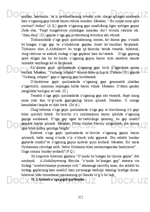 qushlar,   hayvonlar,   ba’zi   predmetlarning   tovushi   yoki   ularga   qilingan   muomala
ham o‘zganing gapi holida bayon etilishi mumkin. Masalan, “-Bu yoqda nima qilib
yuribsiz?-dedim”   (A.Q.)   gapida   o‘zganing   gapi   muallifning   ilgari   aytilgan   gapini
ifoda   etsa,   “Faqat   buxgalteriya   joylashgan   xonadan   cho‘t   tovushi   eshitilar   edi:
“shaq-shuq” (O.) gapida o‘zga gap predmetning tovushini aks ettiradi.  
Tilshunoslikda   o‘zga   gapli   qurilmalarning,   asosan,   ko‘chirma   gap,   o‘ziniki
bo‘lmagan   o‘zga   gap   va   o‘zlashtirma   gapdan   iborat   ko‘rinishlari   farqlanadi.
Tilshunos   olim   A.Abdullayev   bu   turga   qo‘shimcha   tarzda   tematik,   bilaterial,
chog‘ishtirma   va   aralash   turdagi   o‘zga   gaplarni   ham   ko‘rsatadi.       O‘zga   gapning
qayd   etilgan   har   bir   ko‘rinishi   o‘zganing   gapini   bayon   etish   xarakteri   hamda
sintaktik vazifasiga ko‘ra farqlanadi. 
Ko‘chirma   gapli   qurilmalarda   o‘zganing   gapi   hech   o‘zgarishsiz   aynan
beriladi. Masalan, “Yashang, oshpaz!”-kinoya bilan qichqirdi O‘ktam» (O.) gapida
“Yashang, oshpaz!” gapi o‘zganing gapi hisoblanadi.
O‘zlashtirma   gapli   qurilmalarda   o‘zganing   gapi   grammatik   jihatdan
o‘zgartirilib,   mazmuni   saqlangan   holda   bayon   etiladi.   Masalan:   O‘ktam   qanday
yangiliklar borligini so‘radi. (O.)    
Tematik   o‘zga   gapli   qurilmalarda   o‘zganing   gapi   aks   etmaydi,   faqat   uning
nima   yoki   kim   to‘g‘risida   gapirganligi   bayon   qilinadi.   Masalan:   U   menga
hamshahari haqida so‘zlab berdi. (So‘zl.)
Chog‘ishtirma   o‘zga   gapli   qurilmalarda   o‘zga   gap   so‘zlovchining   o‘z   gapi
bilan   qorishib   ketadi.   So‘zlovchi   o‘z   mulohazasini   bayon   qilishda   o‘zganing
gapiga   asoslanadi.   O‘zga   gap   egasi   ko‘rsatilishiga   qaramay,   bu   gap   muallif
gapidek   bayon   qilinadi.   Masalan:   Ustoz   Alisher   Navoiy   aytganidek,   ilm   olmoq
igna bilan quduq qazishga tengdir.     
Bilateral   o‘zga   gapli   qurilmalarda   so‘zlovchi   o‘zganing   gapini   bayon
qilmaydi,   balki   uning   o‘rnida   o‘zi   o‘ylaydi   yoki   gapiradi.   Shu   sababli   bunday
gaplarda   muallif   va   o‘zganing   gapini   ajratish   qiyin   kechadi.   Masalan:   Bir   narsa
Oyshaxonni iztirobga soldi. Sattor Oyshaxon bilan yashayotganidan baxtiyormi? ...
Unga osonmi bunday yashash? (P.Q.)
  M.Asqarova bilaterial gaplarni “O‘ziniki bo‘lmagan ko‘chirma gaplar” deb
nomlaydi.     A.Abdullayevning   fikricha   “o‘ziniki   bo‘lmagan   gap”   atamasi   rus
tilidagi “nesobstvennaya pryamaya rech’” atamasiga muvofiq emas, shu sababli bu
turdagi  gaplarning ham  muallif, ham personajga taalluqli  ekanligi hisobga olinsa,
bilaterial (ikki tomonlama) atamasining qo‘llanishi to‘g‘ri bo‘ladi.   
  51.2.Aralash o‘zga gapli qurilmalar.  
322 