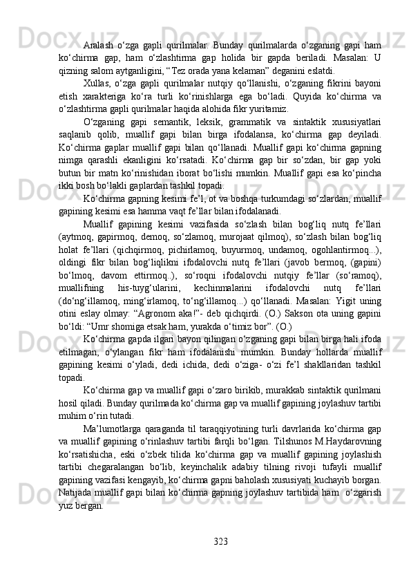 Aralash   o‘zga   gapli   qurilmalar.   Bunday   qurilmalarda   o‘zganing   gapi   ham
ko‘chirma   gap,   ham   o‘zlashtirma   gap   holida   bir   gapda   beriladi.   Masalan:   U
qizning salom aytganligini, “Tez orada yana kelaman” deganini eslatdi.
Xullas,   o‘zga   gapli   qurilmalar   nutqiy   qo‘llanishi,   o‘zganing   fikrini   bayoni
etish   xarakteriga   ko‘ra   turli   ko‘rinishlarga   ega   bo‘ladi.   Quyida   ko‘chirma   va
o‘zlashtirma gapli qurilmalar haqida alohida fikr yuritamiz.
O‘zganing   gapi   semantik,   leksik,   grammatik   va   sintaktik   xususiyatlari
saqlanib   qolib,   muallif   gapi   bilan   birga   ifodalansa,   ko‘chirma   gap   deyiladi.
Ko‘chirma   gaplar   muallif   gapi   bilan   qo‘llanadi.   Muallif   gapi   ko‘chirma   gapning
nimga   qarashli   ekanligini   ko‘rsatadi.   Ko‘chirma   gap   bir   so‘zdan,   bir   gap   yoki
butun   bir   matn   ko‘rinishidan   iborat   bo‘lishi   mumkin.   Muallif   gapi   esa   ko‘pincha
ikki bosh bo‘lakli gaplardan tashkil topadi.    
Ko‘chirma gapning kesimi fe’l, ot va boshqa turkumdagi so‘zlardan, muallif
gapining kesimi esa hamma vaqt fe’llar bilan ifodalanadi.  
Muallif   gapining   kesimi   vazifasida   so‘zlash   bilan   bog‘liq   nutq   fe’llari
(aytmoq,   gapirmoq,   demoq,   so‘zlamoq,   murojaat   qilmoq),   so‘zlash   bilan   bog‘liq
holat   fe’llari   (qichqirmoq,   pichirlamoq,   buyurmoq,   undamoq,   ogohlantirmoq...),
oldingi   fikr   bilan   bog‘liqlikni   ifodalovchi   nutq   fe’llari   (javob   bermoq,   (gapini)
bo‘lmoq,   davom   ettirmoq..),   so‘roqni   ifodalovchi   nutqiy   fe’llar   (so‘ramoq),
muallifning   his-tuyg‘ularini,   kechinmalarini   ifodalovchi   nutq   fe’llari
(do‘ng‘illamoq,   ming‘irlamoq,   to‘ng‘illamoq...)   qo‘llanadi.   Masalan:   Yigit   uning
otini   eslay   olmay:   “Agronom   aka!”-   deb   qichqirdi.   (O.)   Sakson   ota   uning   gapini
bo‘ldi: “Umr shomiga etsak ham, yurakda o‘timiz bor”. (O.) 
Ko‘chirma gapda ilgari bayon qilingan o‘zganing gapi bilan birga hali ifoda
etilmagan,   o‘ylangan   fikr   ham   ifodalanishi   mumkin.   Bunday   hollarda   muallif
gapining   kesimi   o‘yladi,   dedi   ichida,   dedi   o‘ziga-   o‘zi   fe’l   shakllaridan   tashkil
topadi.   
Ko‘chirma gap va muallif gapi o‘zaro birikib, murakkab sintaktik qurilmani
hosil qiladi. Bunday qurilmada ko‘chirma gap va muallif gapining joylashuv tartibi
muhim o‘rin tutadi. 
Ma’lumotlarga   qaraganda   til   taraqqiyotining   turli   davrlarida   ko‘chirma   gap
va  muallif  gapining  o‘rinlashuv  tartibi  farqli   bo‘lgan.  Tilshunos   M.Haydarovning
ko‘rsatishicha,   eski   o‘zbek   tilida   ko‘chirma   gap   va   muallif   gapining   joylashish
tartibi   chegaralangan   bo‘lib,   keyinchalik   adabiy   tilning   rivoji   tufayli   muallif
gapining vazifasi kengayib, ko‘chirma gapni baholash xususiyati kuchayib borgan.
Natijada muallif gapi bilan ko‘chirma gapning joylashuv tartibida ham   o‘zgarish
yuz bergan. 
323 