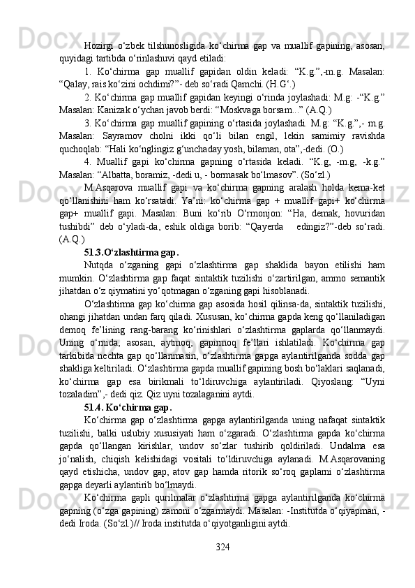 Hozirgi   o‘zbek   tilshunosligida   ko‘chirma   gap   va   muallif   gapining,   asosan,
quyidagi tartibda o‘rinlashuvi qayd etiladi:
1.   Ko‘chirma   gap   muallif   gapidan   oldin   keladi:   “K.g.”,-m.g.   Masalan:
“Qalay, rais ko‘zini ochdimi?”- deb so‘radi Qamchi. (H.G‘.)
2. Ko‘chirma gap muallif  gapidan keyingi  o‘rinda joylashadi:  M.g:  -“K.g.”
Masalan: Kanizak o‘ychan javob berdi: “Moskvaga borsam...” (A.Q.) 
3.  Ko‘chirma  gap  muallif   gapining  o‘rtasida   joylashadi.  M.g:   “K.g.”,-   m.g.
Masalan:   Sayramov   cholni   ikki   qo‘li   bilan   engil,   lekin   samimiy   ravishda
quchoqlab: “Hali ko‘nglingiz g‘unchaday yosh, bilaman, ota”,-dedi. (O.)
4.   Muallif   gapi   ko‘chirma   gapning   o‘rtasida   keladi.   “K.g,   -m.g,   -k.g.”
Masalan: “Albatta, boramiz, -dedi u, - bormasak bo‘lmasov”. (So‘zl.)
M.Asqarova   muallif   gapi   va   ko‘chirma   gapning   aralash   holda   kema-ket
qo‘llanishini   ham   ko‘rsatadi.   Ya’ni:   ko‘chirma   gap   +   muallif   gapi+   ko‘chirma
gap+   muallif   gapi.   Masalan:   Buni   ko‘rib   O‘rmonjon:   “Ha,   demak,   hovuridan
tushibdi”   deb   o‘yladi-da,   eshik   oldiga   borib:   “Qayerda       edingiz?”-deb   so‘radi.
(A.Q.)    
51.3.O‘zlashtirma gap.
Nutqda   o‘zganing   gapi   o‘zlashtirma   gap   shaklida   bayon   etilishi   ham
mumkin.   O‘zlashtirma   gap   faqat   sintaktik   tuzilishi   o‘zartirilgan,   ammo   semantik
jihatdan o‘z qiymatini yo‘qotmagan o‘zganing gapi hisoblanadi. 
O‘zlashtirma gap ko‘chirma gap asosida hosil qilinsa-da, sintaktik tuzilishi,
ohangi jihatdan undan farq qiladi. Xususan, ko‘chirma gapda keng qo‘llaniladigan
demoq   fe’lining   rang-barang   ko‘rinishlari   o‘zlashtirma   gaplarda   qo‘llanmaydi.
Uning   o‘rnida,   asosan,   aytmoq,   gapirmoq   fe’llari   ishlatiladi.   Ko‘chirma   gap
tarkibida   nechta   gap   qo‘llanmasin,   o‘zlashtirma   gapga   aylantirilganda   sodda   gap
shakliga keltiriladi. O‘zlashtirma gapda muallif gapining bosh bo‘laklari saqlanadi,
ko‘chirma   gap   esa   birikmali   to‘ldiruvchiga   aylantiriladi.   Qiyoslang:   “Uyni
tozaladim”,- dedi qiz. Qiz uyni tozalaganini aytdi.  
51.4. Ko‘chirma gap.      
Ko‘chirma   gap   o‘zlashtirma   gapga   aylantirilganda   uning   nafaqat   sintaktik
tuzilishi,   balki   uslubiy   xususiyati   ham   o‘zgaradi.   O‘zlashtirma   gapda   ko‘chirma
gapda   qo‘llangan   kirishlar,   undov   so‘zlar   tushirib   qoldiriladi.   Undalma   esa
jo‘nalish,   chiqish   kelishidagi   vositali   to‘ldiruvchiga   aylanadi.   M.Asqarovaning
qayd   etishicha,   undov   gap,   atov   gap   hamda   ritorik   so‘roq   gaplarni   o‘zlashtirma
gapga deyarli aylantirib bo‘lmaydi. 
Ko‘chirma   gapli   qurilmalar   o‘zlashtirma   gapga   aylantirilganda   ko‘chirma
gapning (o‘zga gapining) zamoni o‘zgarmaydi. Masalan: -Institutda o‘qiyapman, -
dedi Iroda. (So‘zl.)// Iroda institutda o‘qiyotganligini aytdi.  
324 