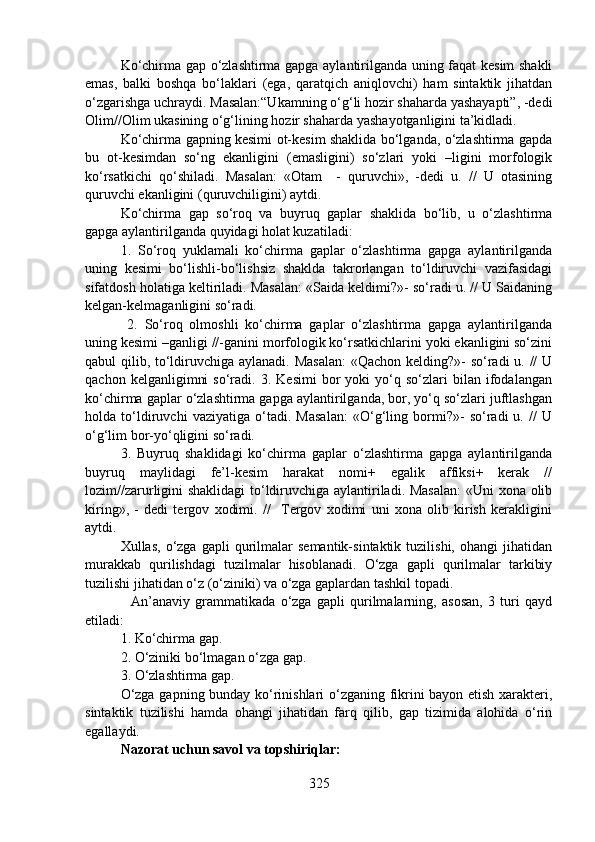 Ko‘chirma gap o‘zlashtirma gapga aylantirilganda uning faqat kesim shakli
emas,   balki   boshqa   bo‘laklari   (ega,   qaratqich   aniqlovchi)   ham   sintaktik   jihatdan
o‘zgarishga uchraydi. Masalan:“Ukamning o‘g‘li hozir shaharda yashayapti”, -dedi
Olim//Olim ukasining o‘g‘lining hozir shaharda yashayotganligini ta’kidladi. 
Ko‘chirma gapning kesimi ot-kesim shaklida bo‘lganda, o‘zlashtirma gapda
bu   ot-kesimdan   so‘ng   ekanligini   (emasligini)   so‘zlari   yoki   –ligini   morfologik
ko‘rsatkichi   qo‘shiladi.   Masalan:   «Otam     -   quruvchi»,   -dedi   u.   //   U   otasining
quruvchi ekanligini (quruvchiligini) aytdi.
Ko‘chirma   gap   so‘roq   va   buyruq   gaplar   shaklida   bo‘lib,   u   o‘zlashtirma
gapga aylantirilganda quyidagi holat kuzatiladi: 
1.   So‘roq   yuklamali   ko‘chirma   gaplar   o‘zlashtirma   gapga   aylantirilganda
uning   kesimi   bo‘lishli-bo‘lishsiz   shaklda   takrorlangan   to‘ldiruvchi   vazifasidagi
sifatdosh holatiga keltiriladi. Masalan: «Saida keldimi?»- so‘radi u. // U Saidaning
kelgan-kelmaganligini so‘radi.
  2.   So‘roq   olmoshli   ko‘chirma   gaplar   o‘zlashtirma   gapga   aylantirilganda
uning kesimi –ganligi //-ganini morfologik ko‘rsatkichlarini yoki ekanligini so‘zini
qabul qilib, to‘ldiruvchiga aylanadi. Masalan:  «Qachon kelding?»- so‘radi  u. //  U
qachon   kelganligimni   so‘radi.  3.   Kesimi   bor   yoki   yo‘q  so‘zlari   bilan   ifodalangan
ko‘chirma gaplar o‘zlashtirma gapga aylantirilganda, bor, yo‘q so‘zlari juftlashgan
holda   to‘ldiruvchi   vaziyatiga   o‘tadi.   Masalan:   «O‘g‘ling   bormi?»-   so‘radi   u.   //   U
o‘g‘lim bor-yo‘qligini so‘radi.        
3.   Buyruq   shaklidagi   ko‘chirma   gaplar   o‘zlashtirma   gapga   aylantirilganda
buyruq   maylidagi   fe’l-kesim   harakat   nomi+   egalik   affiksi+   kerak   //
lozim//zarurligini shaklidagi  to‘ldiruvchiga aylantiriladi. Masalan:  «Uni xona olib
kiring»,   -   dedi   tergov   xodimi.   //     Tergov   xodimi   uni   xona   olib   kirish   kerakligini
aytdi. 
Xullas,   o‘zga   gapli   qurilmalar   semantik-sintaktik  tuzilishi,   ohangi   jihatidan
murakkab   qurilishdagi   tuzilmalar   hisoblanadi.   O‘zga   gapli   qurilmalar   tarkibiy
tuzilishi jihatidan o‘z (o‘ziniki) va o‘zga gaplardan tashkil topadi. 
    An’anaviy   grammatikada   o‘zga   gapli   qurilmalarning,   asosan,   3   turi   qayd
etiladi: 
1. Ko‘chirma gap. 
2. O‘ziniki bo‘lmagan o‘zga gap. 
3. O‘zlashtirma gap. 
O‘zga gapning bunday ko‘rinishlari o‘zganing fikrini bayon etish xarakteri,
sintaktik   tuzilishi   hamda   ohangi   jihatidan   farq   qilib,   gap   tizimida   alohida   o‘rin
egallaydi. 
Nazorat uchun savol va topshiriqlar:
325 