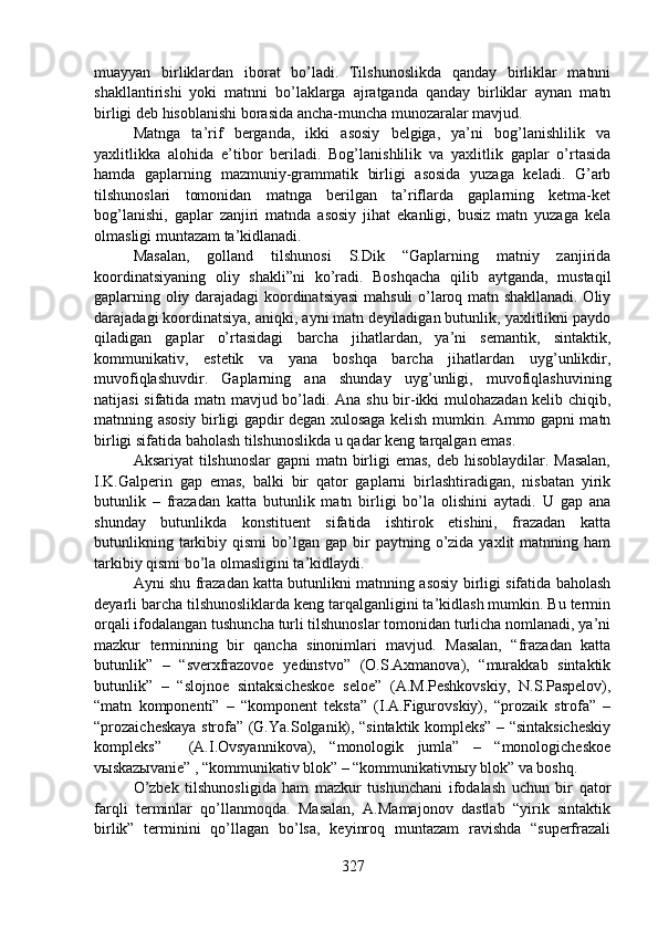 muayyan   birliklardan   iborat   bo’ladi.   Tilshunoslikda   qanday   birliklar   matnni
shakllantirishi   yoki   matnni   bo’laklarga   ajratganda   qanday   birliklar   aynan   matn
birligi deb hisoblanishi borasida ancha-muncha munozaralar mavjud.
Matnga   ta’rif   berganda,   ikki   asosiy   belgiga,   ya’ni   bog’lanishlilik   va
yaxlitlikka   alohida   e’tibor   beriladi.   Bog’lanishlilik   va   yaxlitlik   gaplar   o’rtasida
hamda   gaplarning   mazmuniy-grammatik   birligi   asosida   yuzaga   keladi.   G’arb
tilshunoslari   tomonidan   matnga   berilgan   ta’riflarda   gaplarning   ketma-ket
bog’lanishi,   gaplar   zanjiri   matnda   asosiy   jihat   ekanligi,   busiz   matn   yuzaga   kela
olmasligi muntazam ta’kidlanadi.
Masalan,   golland   tilshunosi   S.Dik   “Gaplarning   matniy   zanjirida
koordinatsiyaning   oliy   shakli”ni   ko’radi.   Boshqacha   qilib   aytganda,   mustaqil
gaplarning oliy darajadagi koordinatsiyasi  mahsuli o’laroq matn shakllanadi. Oliy
darajadagi koordinatsiya, aniqki, ayni matn deyiladigan butunlik, yaxlitlikni paydo
qiladigan   gaplar   o’rtasidagi   barcha   jihatlardan,   ya’ni   semantik,   sintaktik,
kommunikativ,   estetik   va   yana   boshqa   barcha   jihatlardan   uyg’unlikdir,
muvofiqlashuvdir.   Gaplarning   ana   shunday   uyg’unligi,   muvofiqlashuvining
natijasi sifatida matn mavjud bo’ladi. Ana shu bir-ikki mulohazadan kelib chiqib,
matnning asosiy birligi gapdir degan xulosaga kelish mumkin. Ammo gapni matn
birligi sifatida baholash tilshunoslikda u qadar keng tarqalgan emas.
Aksariyat  tilshunoslar  gapni matn birligi emas,  deb hisoblaydilar. Masalan,
I.K.Galperin   gap   emas,   balki   bir   qator   gaplarni   birlashtiradigan,   nisbatan   yirik
butunlik   –   frazadan   katta   butunlik   matn   birligi   bo’la   olishini   aytadi.   U   gap   ana
shunday   butunlikda   konstituent   sifatida   ishtirok   etishini,   frazadan   katta
butunlikning  tarkibiy  qismi  bo’lgan  gap  bir   paytning  o’zida  yaxlit  matnning  ham
tarkibiy qismi bo’la olmasligini ta’kidlaydi.
Ayni shu frazadan katta butunlikni matnning asosiy birligi sifatida baholash
deyarli barcha tilshunosliklarda keng tarqalganligini ta’kidlash mumkin. Bu termin
orqali ifodalangan tushuncha turli tilshunoslar tomonidan turlicha nomlanadi, ya’ni
mazkur   terminning   bir   qancha   sinonimlari   mavjud.   Masalan,   “frazadan   katta
butunlik”   –   “sverxfrazovoe   yedinstvo”   (O.S.Axmanova),   “murakkab   sintaktik
butunlik”   –   “slojnoe   sintaksicheskoe   seloe”   (A.M.Peshkovskiy,   N.S.Paspelov),
“matn   komponenti”   –   “komponent   teksta”   (I.A.Figurovskiy),   “prozaik   strofa”   –
“prozaicheskaya strofa” (G.Ya.Solganik), “sintaktik kompleks” – “sintaksicheskiy
kompleks”     (A.I.Ovsyannikova),   “monologik   jumla”   –   “monologicheskoe
vыskazыvanie” , “kommunikativ blok” – “kommunikativnыy blok” va boshq.
O’zbek   tilshunosligida   ham   mazkur   tushunchani   ifodalash   uchun   bir   qator
farqli   terminlar   qo’llanmoqda.   Masalan,   A.Mamajonov   dastlab   “yirik   sintaktik
birlik”   terminini   qo’llagan   bo’lsa,   keyinroq   muntazam   ravishda   “superfrazali
327 