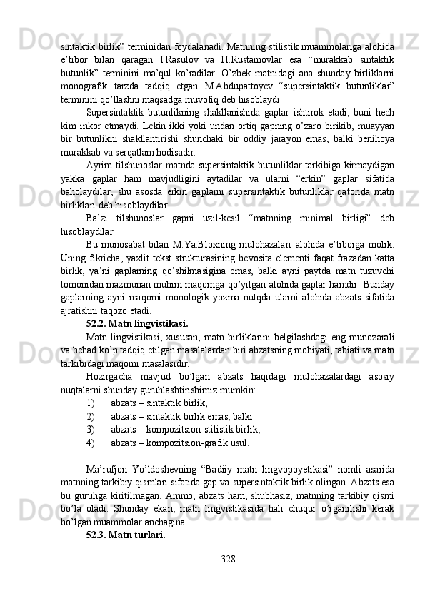 sintaktik birlik” terminidan foydalanadi. Matnning stilistik muammolariga alohida
e’tibor   bilan   qaragan   I.Rasulov   va   H.Rustamovlar   esa   “murakkab   sintaktik
butunlik”   terminini   ma’qul   ko’radilar.   O’zbek   matnidagi   ana   shunday   birliklarni
monografik   tarzda   tadqiq   etgan   M.Abdupattoyev   “supersintaktik   butunliklar”
terminini qo’llashni maqsadga muvofiq deb hisoblaydi.
Supersintaktik   butunlikning   shakllanishida   gaplar   ishtirok   etadi,   buni   hech
kim  inkor  etmaydi.  Lekin  ikki  yoki   undan ortiq gapning  o’zaro  birikib,  muayyan
bir   butunlikni   shakllantirishi   shunchaki   bir   oddiy   jarayon   emas,   balki   benihoya
murakkab va serqatlam hodisadir.
Ayrim tilshunoslar matnda supersintaktik butunliklar tarkibiga kirmaydigan
yakka   gaplar   ham   mavjudligini   aytadilar   va   ularni   “erkin”   gaplar   sifatida
baholaydilar,   shu   asosda   erkin   gaplarni   supersintaktik   butunliklar   qatorida   matn
birliklari deb hisoblaydilar.
Ba’zi   tilshunoslar   gapni   uzil-kesil   “matnning   minimal   birligi”   deb
hisoblaydilar.
Bu   munosabat   bilan   M.Ya.Bloxning   mulohazalari   alohida   e’tiborga   molik.
Uning  fikricha,  yaxlit  tekst   strukturasining   bevosita  elementi  faqat  frazadan  katta
birlik,   ya’ni   gaplarning   qo’shilmasigina   emas,   balki   ayni   paytda   matn   tuzuvchi
tomonidan mazmunan muhim maqomga qo’yilgan alohida gaplar hamdir. Bunday
gaplarning   ayni   maqomi   monologik   yozma   nutqda   ularni   alohida   abzats   sifatida
ajratishni taqozo etadi.
52.2. Matn lingvistikasi.
Matn   lingvistikasi,   xususan,   matn   birliklarini   belgilashdagi   eng   munozarali
va behad ko’p tadqiq etilgan masalalardan biri abzatsning mohiyati, tabiati va matn
tarkibidagi maqomi masalasidir.
Hozirgacha   mavjud   bo’lgan   abzats   haqidagi   mulohazalardagi   asosiy
nuqtalarni shunday guruhlashtirishimiz mumkin:
1) abzats – sintaktik birlik;
2) abzats – sintaktik birlik emas, balki
3) abzats – kompozitsion-stilistik birlik;
4) abzats – kompozitsion-grafik usul.
Ma’rufjon   Yo’ldoshevning   “Badiiy   matn   lingvopoyetikasi”   nomli   asarida
matnning tarkibiy qismlari sifatida gap va supersintaktik birlik olingan. Abzats esa
bu guruhga  kiritilmagan. Ammo,  abzats  ham,  shubhasiz,   matnning tarkibiy qismi
bo’la   oladi.   Shunday   ekan,   matn   lingvistikasida   hali   chuqur   o’rganilishi   kerak
bo’lgan muammolar anchagina. 
52.3. Matn turlari.
328 