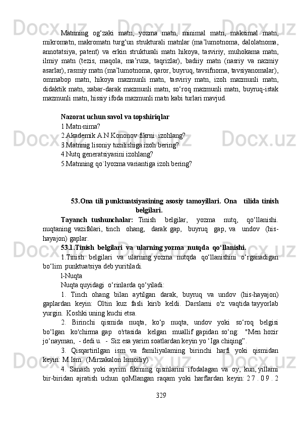 Matnning   og‘zaki   matn,   yozma   matn,   minimal   matn,   maksimal   matn,
mikromatn,   makromatn   turg‘un   strukturali   matnlar   (ma’lumotnoma,   dalolatnoma,
annotatsiya,   patent)   va   erkin   strukturali   matn   hikoya,   tasviriy,   muhokama   matn,
ilmiy   matn   (tezis,   maqola,   ma’ruza,   taqrizlar),   badiiy   matn   (nasriy   va   nazmiy
asarlar), rasmiy matn (ma’lumotnoma, qaror, buyruq, tavsifnoma, tavsiyanomalar),
ommabop   matn,   hikoya   mazmunli   matn,   tasviriy   matn,   izoh   mazmunli   matn,
didaktik   matn,   xabar-darak   mazmunli   matn,   so‘roq   mazmunli   matn,   buyruq-istak
mazmunli matn, hissiy ifoda mazmunli matn kabi turlari mavjud.
Nazorat uchun savol va topshiriqlar
1   Matn-nima? 
2.Akademik A.N.Kononov fikrni  izohlang?  
3.Matnnig lisoniy tuzilishiga izoh bering?   
4.Nutq generatsiyasini izohlang? 
5.Matnning qo`lyozma variantiga izoh bering?
                        53.Ona tili punktuatsiyasining asosiy tamoyillari.   Ona     tilida tinish
belgilari.  
Tayanch   tushunchalar:   Tinish     belgilar,     yozma     nutq,     qo‘llanishi.
nuqtaning   vazifalari,   tinch     ohang,     darak   gap,     buyruq     gap,   va     undov     (his-
hayajon) gaplar. 
53.1.Tinish  belgilari  va  ularning yozma  nutqda  qo‘llanishi.   
1.Tinish   belgilari   va   ularning yozma   nutqda   qo‘llanishini   o‘rganadigan
bo‘lim  punktuatsiya deb yuritiladi.
l-Nuqta
Nuqta quyidagi  o‘rinlarda qo‘yiladi:
1.   Tinch   ohang   bilan   aytilgan   darak,   buyruq   va   undov   (his-hayajon)
gaplardan   keyin:   Oltin   kuz   fasli   kirib   keldi.   Darslarni   o'z   vaqtida tayyorlab
yurgin.  Koshki uning kuchi etsa.
2.     Birinchi     qismida     nuqta,     ko‘p     nuqta,     undov     yoki     so‘roq     belgisi
bo‘lgan     ko'chirma   gap     o'rtasida     kelgan     muallif   gapidan   so‘ng:     "Men   hozir
jo‘nayman,  - dedi u.  -  Siz esa yarim soatlardan keyin yo ‘Iga chiqing”.
3.   Qisqartirilgan   ism    va   familiyalaming   birinchi    harfi    yoki    qismidan
keyin: M.Ism.  (Mirzakalon Ismoiliy)
4.  Sanash  yoki  ayrim  fikrning  qismlarini  ifodalagan  va  oy,  kun, yillami
bir-biridan  ajratish  uchun  qoMlangan  raqam  yoki  harflardan  keyin: 2 7 . 0 9 . 2
329 