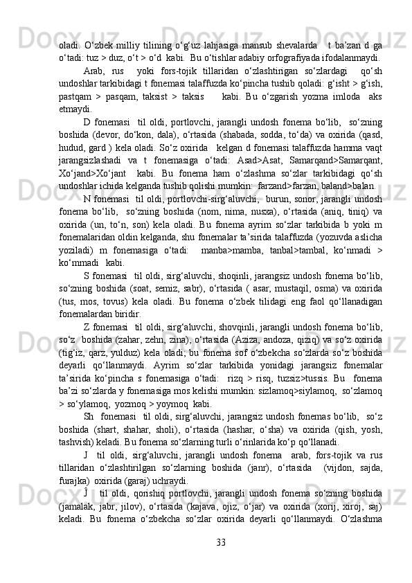 oladi.   O‘zbek   milliy   tilining   o‘g‘uz   lahjasiga   mansub   shevalarda       t   ba’zan   d   ga
o‘tadi: tuz > duz, o‘t > o‘d  kabi.  Bu o‘tishlar adabiy orfografiyada ifodalanmaydi.
Arab,   rus     yoki   fors-tojik   tillaridan   o‘zlashtirigan   so‘zlardagi     qo‘sh
undoshlar tarkibidagi t fonemasi talaffuzda ko‘pincha tushib qoladi: g‘isht > g‘ish,
pastqam   >   pasqam,   taksist   >   taksis         kabi.   Bu   o‘zgarish   yozma   imloda     aks
etmaydi.
D   fonemasi     til   oldi,   portlovchi,   jarangli   undosh   fonema   bo‘lib,     so‘zning
boshida   (devor,   do‘kon,   dala),   o‘rtasida   (shabada,   sodda,   to‘da)   va   oxirida   (qasd,
hudud, gard ) kela oladi. So‘z oxirida     kelgan d fonemasi talaffuzda hamma vaqt
jarangsizlashadi   va   t   fonemasiga   o‘tadi:   Asad>Asat,   Samarqand>Samarqant,
Xo‘jand>Xo‘jant     kabi.   Bu   fonema   ham   o‘zlashma   so‘zlar   tarkibidagi   qo‘sh
undoshlar ichida kelganda tushib qolishi mumkin:  farzand>farzan, baland>balan. 
N fonemasi    til oldi, portlovchi-sirg‘aluvchi,   burun, sonor, jarangli undosh
fonema   bo‘lib,     so‘zning   boshida   (nom,   nima,   nusxa),   o‘rtasida   (aniq,   tiniq)   va
oxirida   (un,   to‘n,   son)   kela   oladi.   Bu   fonema   ayrim   so‘zlar   tarkibida   b   yoki   m
fonemalaridan oldin kelganda, shu fonemalar ta’sirida talaffuzda (yozuvda aslicha
yoziladi)   m   fonemasiga   o‘tadi:     manba>mamba,   tanbal>tambal,   ko‘nmadi   >
ko‘mmadi   kabi.  
S fonemasi    til oldi, sirg‘aluvchi, shoqinli, jarangsiz undosh fonema bo‘lib,
so‘zning   boshida   (soat,   semiz,   sabr),   o‘rtasida   (   asar,   mustaqil,   osma)   va   oxirida
(tus,   mos,   tovus)   kela   oladi.   Bu   fonema   o‘zbek   tilidagi   eng   faol   qo‘llanadigan
fonemalardan biridir.
Z fonemasi    til oldi, sirg‘aluvchi, shovqinli, jarangli undosh fonema bo‘lib,
so‘z   boshida  (zahar, zehn,  zina), o‘rtasida (Aziza, andoza,  qiziq)  va  so‘z oxirida
(tig‘iz,  qarz,   yulduz)   kela   oladi;   bu   fonema   sof   o‘zbekcha   so‘zlarda   so‘z   boshida
deyarli   qo‘llanmaydi.   Ayrim   so‘zlar   tarkibida   yonidagi   jarangsiz   fonemalar
ta’sirida   ko‘pincha   s   fonemasiga   o‘tadi:     rizq   >   risq,   tuzsiz>tussis.   Bu     fonema
ba’zi so‘zlarda y fonemasiga mos kelishi mumkin: sizlamoq>siylamoq,  so‘zlamoq
> so‘ylamoq,  yozmoq > yoymoq  kabi.
Sh    fonemasi     til   oldi,  sirg‘aluvchi,  jarangsiz   undosh  fonemas  bo‘lib,    so‘z
boshida   (shart,   shahar,   sholi),   o‘rtasida   (hashar,   o‘sha)   va   oxirida   (qish,   yosh,
tashvish) keladi. Bu fonema so‘zlarning turli o‘rinlarida ko‘p qo‘llanadi.
J     til   oldi,   sirg‘aluvchi,   jarangli   undosh   fonema     arab,   fors-tojik   va   rus
tillaridan   o‘zlashtirilgan   so‘zlarning   boshida   (janr),   o‘rtasida     (vijdon,   sajda,
furajka)  oxirida (garaj) uchraydi. 
Ĵ       til   oldi,   qorishiq   portlovchi,   jarangli   undosh   fonema   so‘zning   boshida
(jamalak,   jabr,   jilov),   o‘rtasida   (kajava,   ojiz,   o‘jar)   va   oxirida   (xorij,   xiroj,   saj)
keladi.   Bu   fonema   o‘zbekcha   so‘zlar   oxirida   deyarli   qo‘llanmaydi.   O‘zlashma
33 