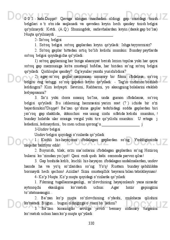 0 0 2     kabi.Diqqat!    Qavsga   olingan   manbadan    oldingi    gap   oxiridagi    tinish
belgilari  o 'z  o'm ida  saqlanadi   va  qavsdan   keyin   hech  qanday   tinish belgisi
qo'yilmaydi:  Ketdi.  (A.Q.)  Shuningdek,  sarlavhalardan  keyin (darak gap bo‘lsa)
Nuqta qo'yilmaydi . ____________________________
2- So'roq  belgisi
1.  So'roq  belgisi  so'roq  gaplardan  keyin  qo'yiladi:  Ishga tayyormisiz?
2.  So'roq  gaplar  bittadan  ortiq  bo‘lib  kelishi  mumkin:  Bunday paytlarda
so'roq  belgisi quyidagicha qo‘yiladi:
1) so'roq gaplaming har biriga ahamiyat berish lozim topilsa yoki har qaysi
so'roq  gap  mazmuniga  ko'ra  mustaqil  boMsa,  har  biridan  so‘ng  so'roq  belgisi
qo'yiladi:  Qishloqlar qanday?  Og‘aynilar yaxshi yurishibdimi?
2)     agar   so‘roq     gaplar   mazmunan     umumiy     bir     fikmi     ifodalasa,     so‘roq
belgisi  eng  so'nggi  so‘roq  gapdan  keyin  qo‘yiladi:  -  Tag'in  mehmon boshlab
keldingmi?  Kim  kelyapti:  Savrimi,  Rahbarmi,  yo  akangning bolalarini etaklab
kelyapsanmi?  
3.     So‘z     yoki     ibora     noaniq     bo’lsa,     unda     gumon     ifodalansa,     so‘roq
belgisi     qo'yiladi:     Bu     ishlarning     hammasini   yarim     soat     (?   )     ichida     bir     o'zi
bajardimikin?Diqqat!   Ba’zan   qo‘shma   gaplar   tarkibidagi   sodda   gaplardan   biri
jso‘roq     gap   shaklida,     ikkinchisi     esa   uning     izohi     sifatida   kelishi     mumkin,   !
bunday   holatda   ular   orasiga   vergul   yoki   tire   qo‘yilishi   mumkin:     U   ertaga     j
keladimi, kelmaydimi,  bu men uchun qorong‘u.___________________  j
3-Undov belgisi
Undov belgisi quyidagi o‘rinlarda qo‘yiladi:
1.     Kuchli     his-hayajonni     ifodalagan     gaplardan     so‘ng:     Yoshligimizda
naqadar baxtiyor edik!
2.  Buyurish,  tilak,  orzu  ma’nolarini  ifodalagan  gaplardan  so‘ng: Hoziroq
bularni  ko ‘zimdan yo (qot!  Qani  endi qush  kabi  osmonda parvoz qilsa!
3.  Gap boshida kelib,  kuchli  his-hayajon  ifodalagan undalmalardan, undov
hamda     ha     va     yo'q     so‘zlaridan     so‘ng:     Yo'q!     Rustam     bunday   qabihlikka
bormaydi  hech  qachon!  Azizlar!  Sizni  mustaqillik  bayrami bilan tabriklayman!
4- Ko‘p Nuqta. Ko‘p nuqta quyidagi o‘rinlarda qo‘yiladi:
1.  Fikming  tugallanmaganligi,  so‘zlovchining  hayajonlanib  yana nimadir
aytmoqchi     ekanligini     ko‘rsatish     uchun:     Agar     hozir     gapingizni
to‘xtatmasangiz...
2.     Ba’zan     ko‘p     nuqta     so‘zlovchining     o‘ylashi,     mulohaza     qilishini
ko'rsatadi: Bugun...  bugun oldingizga o  tsam bo  ladimi?
3.     Ba’zan     kimningdir     savolga     javob     bermay     indamay     turganini
ko‘rsatish uchun ham ko‘p nuqta qo‘yiladi:
330 