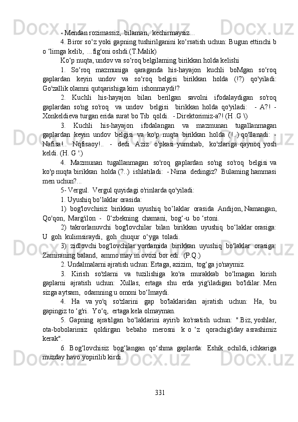 - Mendan rozimassiz,  bilaman,  kechirmaysiz...
4. Biror so‘z yoki gapning tushirilganini ko‘rsatish uchun: Bugun ettinchi b
o ‘limga kelib,  ...fig'oni oshdi.(T.Malik)
Ko‘p nuqta, undov va so‘roq belgilaming birikkan holda kelishi
1.     So‘roq     mazmuniga     qaraganda     his-hayajon     kuchli     boMgan     so‘roq
gaplardan     keyin     undov     va     so‘roq     belgisi     birikkan     holda     (!?)     qo'yiladi:
Go'zallik olamni qutqarishiga kim  ishonmaydi!?
2.     Kuchli     his-hayajon     bilan     berilgan     savolni     ifodalaydigan     so'roq
gaplardan   so'ng   so'roq     va   undov     belgisi     birikkan   holda   qo'yiladi:     -   A?!   -
Xonkeldieva turgan erida surat bo Tib  qoldi.  - Direktorimiz-a?! (H .G \)
3.     Kuchli     his-hayajon     ifodalangan     va     mazmunan     tugallanmagan
gaplardan  keyin  undov  belgisi  va  ko'p  nuqta  birikkan  holda  (!..) qo'llanadi:  -
Nafisa!..     Nqfisaoy!..     -     dedi     Aziz     o'pkasi   yumshab,     ko'zlariga   qaynoq   yosh
keldi. (H. G '.)
4.    Mazmunan     tugallanmagan   so'roq   gaplardan   so'ng    so'roq   belgisi  va
ko'p nuqta birikkan  holda (?..)  ishlatiladi:  - Nima  dedingiz?  Bulaming hammasi
men uchun?...
5- Vergul.  Vergul quyidagi o'rinlarda qo'yiladi:
1. Uyushiq bo‘laklar orasida:
1)  bog'lovchisiz  birikkan  uyushiq  bo’laklar  orasida  Andijon, Namangan,
Qo'qon,  Marg'ilon  -   0‘zbekning  chamani,  bog‘-u  bo ‘stoni. 
2)  takrorlanuvchi  bog'lovchilar  bilan  birikkan  uyushiq  bo‘laklar orasiga:
U  goh  kulimsiraydi,  goh  chuqur  o‘yga  toladi.  
3)   zidlovchi bog'lovchilar yordamida   birikkan   uyushiq   bo'laklar   orasiga:
Zamiraning baland,  ammo may in ovozi bor edi.  (P.Q.)
2. Undalmalarni ajratish uchun: Ertaga, azizim,  tog‘ga jo'naymiz.
3.     Kirish     so'zlarni     va     tuzilishiga     ko'ra     murakkab     bo‘lmagan     kirish
gaplarni    ajratish    uchun:    Xullas,   ertaga   shu    erda   yig'iladigan   bo'ldilar. Men
sizga aytsam,  odamning u omoni bo‘Imaydi.
4.     Ha     va   yo'q     so'zlarini     gap     bo'laklaridan     ajratish     uchun:     Ha,     bu
gapingiz to ‘g'ri.  Yo‘q,  ertaga kela olmayman.
5.  Gapning  ajratilgan  bo‘laklarini  ayirib  ko'rsatish  uchun:  ".Biz, yoshlar,
ota-bobolarimiz     qoldirgan     bebaho     merosni     k   o   ‘z     qorachig'iday   asrashimiz
kerak".
6.  Bog‘lovchisiz  bog‘langan  qo‘shma  gaplarda:  Eshik  ochildi, ichkariga
muzday havo yopirilib kirdi.
331 