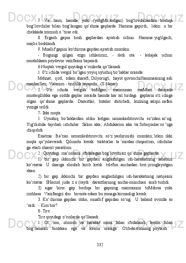 7.     Va,     ham,     hamda,     yoki     (yolgMz   kelgan)     bog'lovchilaridan     boshqa
bog‘lovchilar   bilan   bog‘langan   qo‘shma   gaplarda:   Hamma   gapirdi,     lekin     u   bir
chekkada xomush o ‘tirar edi.
8.     Ergash     gapni     bosh     gaplardan     ajratish     uchun:     Hamma   yig'ilgach,
majlis boshlandi.
9. Muallif gapini ko'chirma gapdan ajratish mumkin:
-     Bugungi     qilgan     ezgu     ishlarimiz,     -     dedi     ota.     -     kelajak     uchun
mustahkam poydevor vazifasini bajaradi.
6-Nuqtali vergul quyidagi o‘rinlarda qo‘llanadi:
1. 0‘z ichida vergul bo‘lgan yoyiq uyushiq bo‘laklar orasida:
Mehnat,   ijod,   odam sharafi; Dilyorug'i,   hayot quvonchiHammasining asli
manbaiSen,  Vatanim - tinchlik tayanchi.  (S.Nazar)
2.     0‘z     ichida     verguli     boMgan,     mazmunan     maMum     darajada
mustaqillikka ega sodda  gaplar  orasida hamda har  xil turdagi   gaplarni  o'z ichiga
olgan     qo‘shma     gaplarda:     Daraxtlar,     butalar     shitirladi;     kuzning   salqin   nafasi
yuziga urildi.
7- Ikki nuqta
1.   Uyushiq   bo‘laklardan   oldin   kelgan   umumlashtiruvchi   so‘zdan so‘ng:
Yig'ilishda  tajribali  ishchilar:  Salim  aka,  Abdukarim  aka  va Sobirjonlar so ‘zga
chiqishdi.
Esiatma:   Ba’zan   umumlashtiruvchi   so‘z yashirinishi   mumkin, lekin   ikki
nuqta  qo‘yilaveradi:  Qilinishi  kerak:  traktorlar  ta ’mirdan chiqarilsin,  ishchilar
ga etarli sharoit yaratilsin.
2.  Quyidagi  ma’nolami  ifodalagan bog’lovchisiz qo‘shma gaplarda:
1)    bir    gap   ikkinchi    bir    gapdan    anglashilgan    ish-harakatning   sababini
ko‘rsatsa:  U  ikariga  shoshib  kirib  ketdi:  telefon  anchadan  beri jiringlayotgan
ekan.
2)   bir   gap   ikkinchi   bir   gapdan   anglashilgan   ish-harakatning   natijasini
ko‘rsatsa:  SHamol  juda  z o (raydi:  daraxtlarning  ancha-munchasi  sinib tushdi.
3)     agar     biror     gap     boshqa     bir     gapning     mazmunini     toMdirsa     yoki
izohlasa:  Vazifangiz shu:  bironta odam bu xonaga kirmasligi kerak.
3.   Ko‘chirma   gapdan   oldin,   muallif   gapidan   so‘ng:     U   baland   ovozda   so
‘radi:  - Kim bor?
8- Tire
Tire quyidagi o‘rinlarda qo‘llanadi:
1.     Ot,     son,     olmosh     va     harakat     nomi     bilan     ifodalanib,     kesim     bilan
bog‘lamasiz     birikkan     ega     va     kesim     orasiga:     O'zbekistonning   poytaxti     -
332 