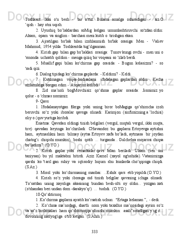 Toshkent.   Ikki   o'n   besh   -     bir   o'ttiz.   Bularni   amalga   oshiradigan   -     siz.O
‘qish -  hay otni uqish.
2.  Uyushiq  bo’laklardan  soMig  kelgan  umumlashtiruvchi  so'zdan oldin:
Akam,  opam  va singlim -  barchasi meni kutib o  tirishgan ekan.
3.   Ajratilgan   bo'lak   bilan   izohlanmish   bo'lak   orasiga:    Men   -     Valiev
Mahmud,  1954 yilda  Toshkentda tug‘ilganman.
4.  Kirish gap  bilan gap bo’laklari  orasiga:  Tunov kungi ovchi -  men uni o
'rmonda  uchratib qoldim -  menga qiziq bir voqeani so ‘zlab berdi.
5.  Muallif gapi  bilan  ko'chirma  gap  orasida:  -  Bugun  kelasizmi?  -  so
'radi qizi.
6. Dialog tipidagi ko‘chirma gaplarda: - Keldimi? - Keldi.
7.     Kutilmagan     voqea-hodisalarni     ifodalagan   gaplardan   oldin:     Kecha
sizlarnikiga borgan edim -  Asqarjon kelibdi!
8.     Zid     ma’noli     bogMovchisiz     qo‘shma     gaplar     orasida:     Jismimiz   yo
qolur - o 'chmas nomimiz.
9- Qavs
1.   Ifodalanayotgan   fikrga   yoki   uning   biror   boMagiga   qo‘shimcha   izoh
beruvchi  so‘z  yoki  iboralar  qavsga  olinadi:  Karimjon  (sinfimizning a ’lochisi)
oliy o (quv yurtiga kiribdi.
Esiatma: Qavsdan oldingi tinish belgilari (vergul, nuqtali vergul, ikki nuqta,
tire)  qavsdan  keyinga  ko‘chiriladi:  CHavandoz  bu  gaplarni Ertoyevga aytishni
ham,     aytmaslikni   ham     bilmay   (aytsa   Ertoyev   xafa   bo‘ladi,   aytmasa     bir   joydan
chatog‘i  chiqishi mumkin),  boshi  qotib  ...  turganda... Gulchehra mojarosi chiqsa
bo‘ladimi?  (O.YO.)
2.    Kirish     gaplar   yoki     remarkalar   qavs    bilan    beriladi:    Ukam    (sen    uni
taniysan)  bu  yil  maktabni  bitirdi.  Aziz  KamoI  (xayol  og'ushida). Vatanimizga
qarshi  ko 't aril gan  ruhiy  va  iqtisodiy  hujum  shu  kunlarda cho‘qqisiga chiqdi.
(S.Az.)
3.  Misol  yoki  ko‘chirmaning  manbai:  ...Eshik  qars  etib yopildi.(O.YO.)
4.   Kirish   so‘z   yoki   iboraga   oid   tinish   belgilar   qavsning   ichiga   olinadi:
To‘satdan   uning   xayoliga   akasining  bundan   besh-olti   oy   oldin...  yozgan xati
(o'shandan beri undan dom -darakyo‘q!)  ...  tushdi.  (O.YO.)
10-Qo‘shtirnoq
1 .Ko‘chirma gaplarni ajratib ko‘rsatish uchun:  "Ertaga kelaman ”,  - dedi.
2.   Ko‘chma ma’nodagi, shartli    nom  yoki  taxallus ma’nosidagi  ayrim so‘z
va so‘z birikmalari   ham qo‘shtirnoqqa olinishi mumkin:   asali”sotadigan y ig it...
dovonning nariyog'iga  o'tib ketgan.  (S.Ahm.)
333 